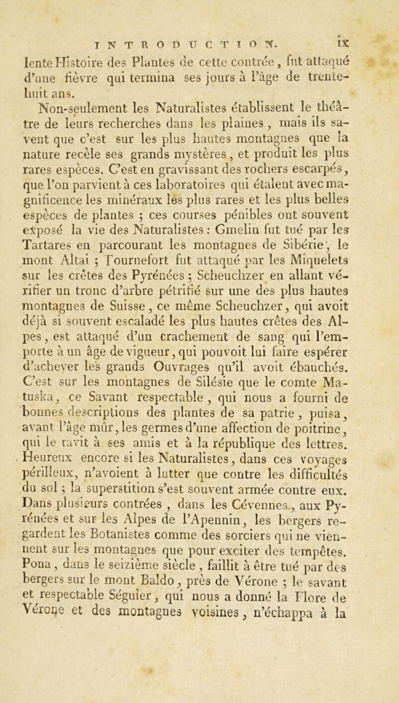 lente Histoire des Plantes de cette contrée, fut attaqué d'une fièvre qui termina ses jours à Page de trente- huit ans. Non-seulement les Naturalistes établissent le théâ- tre de leurs recherches dans les plaines, mais ils sa- vent que c’est sur les plus hautes montagnes que la nature recèle ses grands mystères , et produit les plus rares espèces. C’est en gravissant des rochers escarpés, que l’on parvient à ces laboratoires qui étalent avec ma- gnificence les minéraux les plus rares et les plus belles espèces de plantes ; ces courses pénibles ont souvent exposé la vie des Naturalistes : Gmelin fut tué par les Tartares en parcourant les montagnes de Sibérie', le mont Altai ; Fournefort fut attaqué par les Miquelets sur les crêtes des Pyrénées 5 Scheuchzer en allant vé- rifier un tronc d’arbre pétrifié sur une des plus hautes montagnes de Suisse, ce même Scheuchzer, qui avoit déjà si souvent escaladé les plus hautes crêtes des Al- pes , est attaqué d’un crachement de sang qui l’em- porte à un âge de vigueur, qui pouvoit lui faire espérer d’achever les grands Ouvrages qu’il avoit ébauchés. C’est sur les montagnes de Silésie que le comte Ma- tuska, ce Savant respectable , qui nous a fourni de bonnes descriptions des plantes de sa patrie, puisa, avant l’âge mûr, les germes d’une affection de poitrine, qui le ravit à ses amis et à la république des lettres. Heureux encore si les Naturalistes, dans ces voyages périlleux, n’avoient à lutter que contre les difficultés du sol 5 la superstition s’est souvent armée contre eux. Dans plusieurs contrées , dans les Cévennes, aux Py- rénées et sur les Alpes de l’Apennin, les bergers re- gardent les Botanistes comme des sorciers qui ne vien- nent sur les montagnes que pour exciter des tempêtes. Pona, dans le seizième siècle , faillit à être tué par des bergers sur le mont Baldo, près de Vérone ; le savant et respectable Séguier, qui nous a donné la Flore de Véroqe et des montagnes voisines, n échappa à la