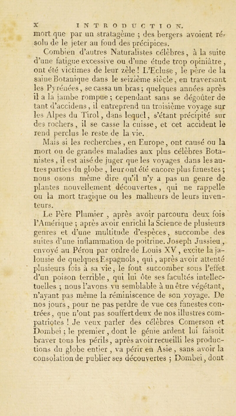 mort que par un stratagème ; des bergers avoient ré- solu de le jeter au fond des précipices. Combien d’autres Naturalistes célèbres, à la suite d’une fatigue excessive ou d’une étude trop opiniâtre, ont été victimes de leur zèle î L’Ecluse, le père de la saine Botanique dans le seizième siècle, en traversant les Pyrénées, se cassa un bras; quelques années après il a la jambe rompue ; cependant sans se dégoûter de tant d’accidens, il entreprend un troisième voyage sur les Alpes du Tirol, dans lequel, s’étant précipité sur des rochers, il se casse la cuisse, et cet accident le rend perclus le reste de la vie. Mais si les recherches, en Europe, ont causé ou la mort ou de grandes maladies aux plus célèbres Bota- nistes , il est aisé de juger que les voyages dans les au- tres parties du globe , leur ont été encore pins funestes ; nous osons meme dire qu’il n’y a pas un genre de plantes nouvellement découvertes, qui ne rappelle ou la mort tragique ou les malheurs de leurs inven- teurs. Le Père Plumier , après avoir parcouru deux fois l’Amérique ; après avoir enrichi la Science de plusieurs genres et d’une multitude d’espèces, succombe des suites d’une inflammation de poitrine. Joseph Jussieu , envoyé au Pérou par ordre de Louis XV, excite la ja- lousie de quelques Espagnols, qui, après avoir attenté plusieurs fois à sa vie, le font succomber sous l’effet d’un poison terrible, qui lui ôte ses facultés intellec- tuelles ; nous l’avons vu semblable à un être végétant, n’ayant pas même la réminiscence de son ^voyage. De nos jours, pour ne pas perdre de vue ces funestes con- trées, que n’ont pas souffertdeux de nos illustres com- patriotes ! Je veux parler des célèbres Comerson et Dombei ; le premier , dont le génie ardent lui faisoit braver tous les périls, après avoir recueilli les produc- tions du globe entier , va périr en Asie, sans avoir la consolation de publier ses découvertes ; Dombei, dont