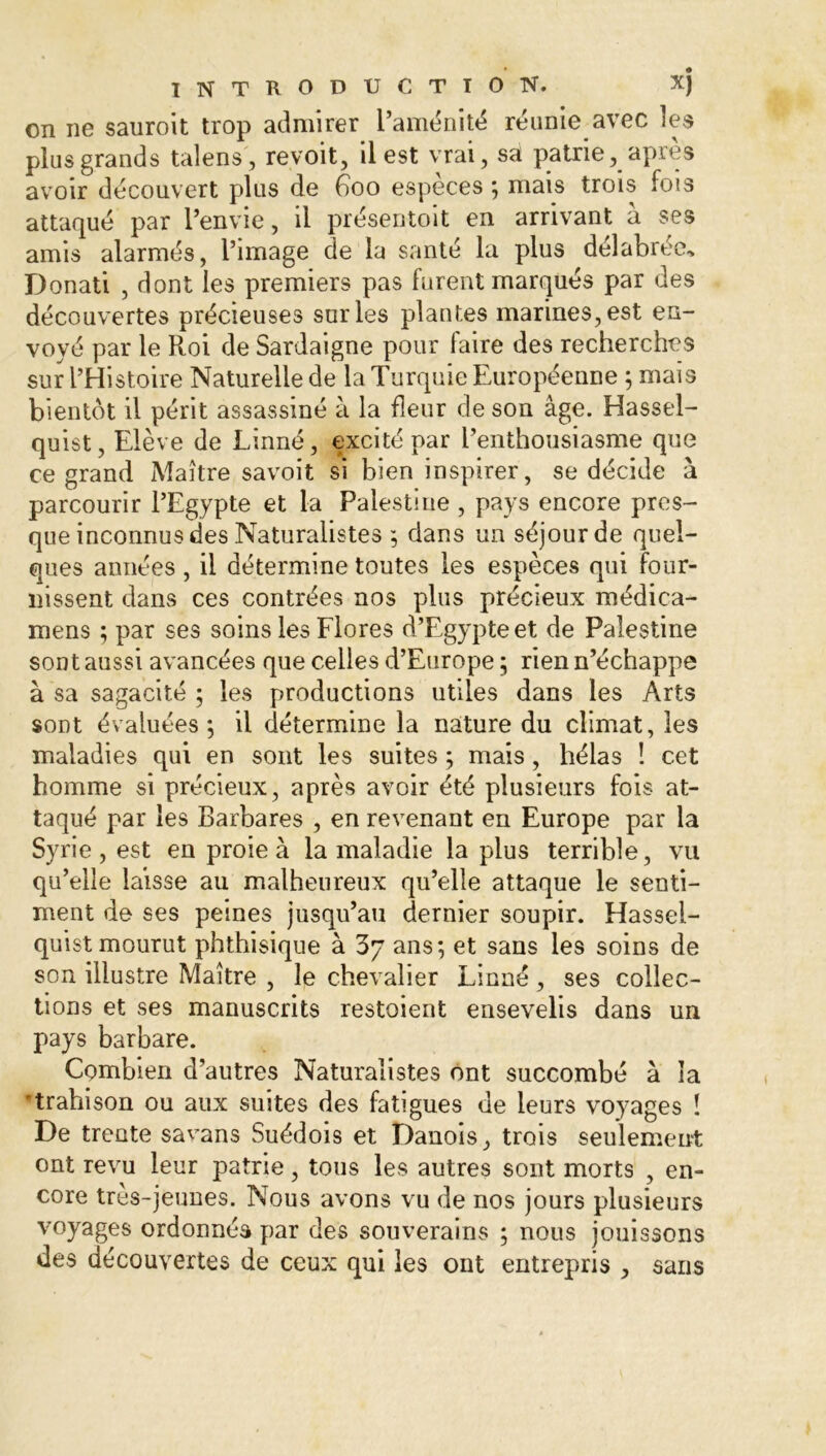 on ne sauroit trop admirer l’aménité réunie avec les plus grands talens, revoit, il est vrai, sâ patrie, après avoir découvert plus de éoo espèces ; mais trois fois attaqué par l’envie, il présentoit en arrivant a ses amis alarmés, l’image de la santé la plus délabrée, Donati , dont les premiers pas furent marqués par des découvertes précieuses sur les plantes marines, est en- voyé par le R.oi de Sardaigne pour faire des recherches sur l’Histoire Naturelle de la Turquie Européenne ; mais bientôt il périt assassiné à la fleur de son âge. Hassel- quist, Elève de Linné, excité par l’enthousiasme que ce grand Maître savoit si bien inspirer, se décide à parcourir l’Egypte et la Palestine , pays encore pres- que inconnus des Naturalistes ; dans un séjour de quel- ques années , il détermine toutes les espèces qui four- nissent dans ces contrées nos plus précieux médica- mens ; par ses soins les Flores d’Egypte et de Palestine sont aussi avancées que celles d’Europe ; rien n’échappe à sa sagacité ; les productions utiles dans les Arts sont évaluées; il détermine la nature du climat, les maladies qui en sont les suites ; mais, hélas ! cet homme si précieux, après avoir été plusieurs fois at- taqué par les Barbares , en revenant en Europe par la Syrie , est en proie à la maladie la plus terrible, vu qu’elle laisse au malheureux qu’elle attaque le senti- ment de ses peines jusqu’au dernier soupir. Hassei- quist mourut phthisique à 3y ans; et sans les soins de son illustre Maître , le chevalier Linné , ses collec- tions et ses manuscrits restoient ensevelis dans un pays barbare. Combien d’autres Naturalistes ont succombé à la trahison ou aux suites des fatigues de leurs voyages ! De trente satans Suédois et Danois, trois seulement ont revu leur patrie, tous les autres sont morts , en- core très-jeunes. Nous avons vu de nos jours plusieurs voyages ordonnés par des souverains ; nous jouissons des découvertes de ceux qui les ont entrepris , saris