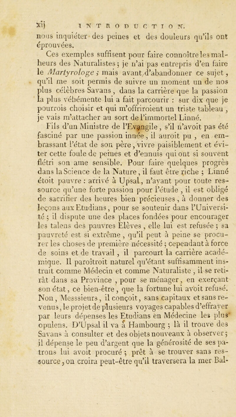nous inquiéter des peines et des douleurs qu’ils ont éprouvées. Ces exemples suffisent pour faire connoître les mal- heurs des Naturalistes 5 je n’ai pas entrepris d’en faire le Martyrologe ,• mais avant/d’abandonner ce sujet, qu’il me soit permis de suivre un moment un de nos plus célèbres Savans, dans la carrière que la passion la plus véhémente lui a fait parcourir : sur dix que je pourrois choisir et qui m’offriroient un triste tableau , je vais m’attacher au sort de l’immortel Linné. Fils d’un Ministre de l’Evangile, s’il n’avoit pas été fasciné par une passion innée, il auroit pu , en em- brassant l’état de son père, vivre paisiblement et évi- ter cette foule de peines et d’ennuis qui ont si souvent flétri son ame sensible. Pour faire quelques progrès dans la Science de la Nature, il faut être riche ; Linné étoit pauvre : arrivé à Upsal, n’ayant pour toute res- source qu’une forte passion pour l’étude , il est obligé de sacrifier des heures bien précieuses , à donner des leçons aux Etudions, pour se soutenir dans l’Universi- té ; il dispute une des places fondées pour encourager les talens des pauvres Elèves , elle lui est refusée ; sa pauvreté est si extrême , qu’il peut à peine se procu- rer les choses de première nécessité ; cependant à force de soins et de travail, il parcourt la carrière acadé- mique. Il paroîtroit naturel qu’étant suffisamment ins- truit comme Médecin et comme Naturaliste , il se reti- rât dans sa Province , pour se ménager, en exerçant son état, ce bien-être, que la fortune lui avoit refusé. Non, Messsieurs, il conçoit, sans capitaux et sans re- venus, le projet de plusieurs voyages capables d’effrayer par leurs dépenses les Etudians en Médecine les plus' opulens. D’Upsal il va à Hambourg ; là il trouve des Savans à consulter et des objets nouveaux à observer; il dépense le peu d’argent que la générosité de ses pa- trons lui avoit procuré ; prêt à se trouver sans res- source; on croira peut-être qu’il traversera la mer Bal-