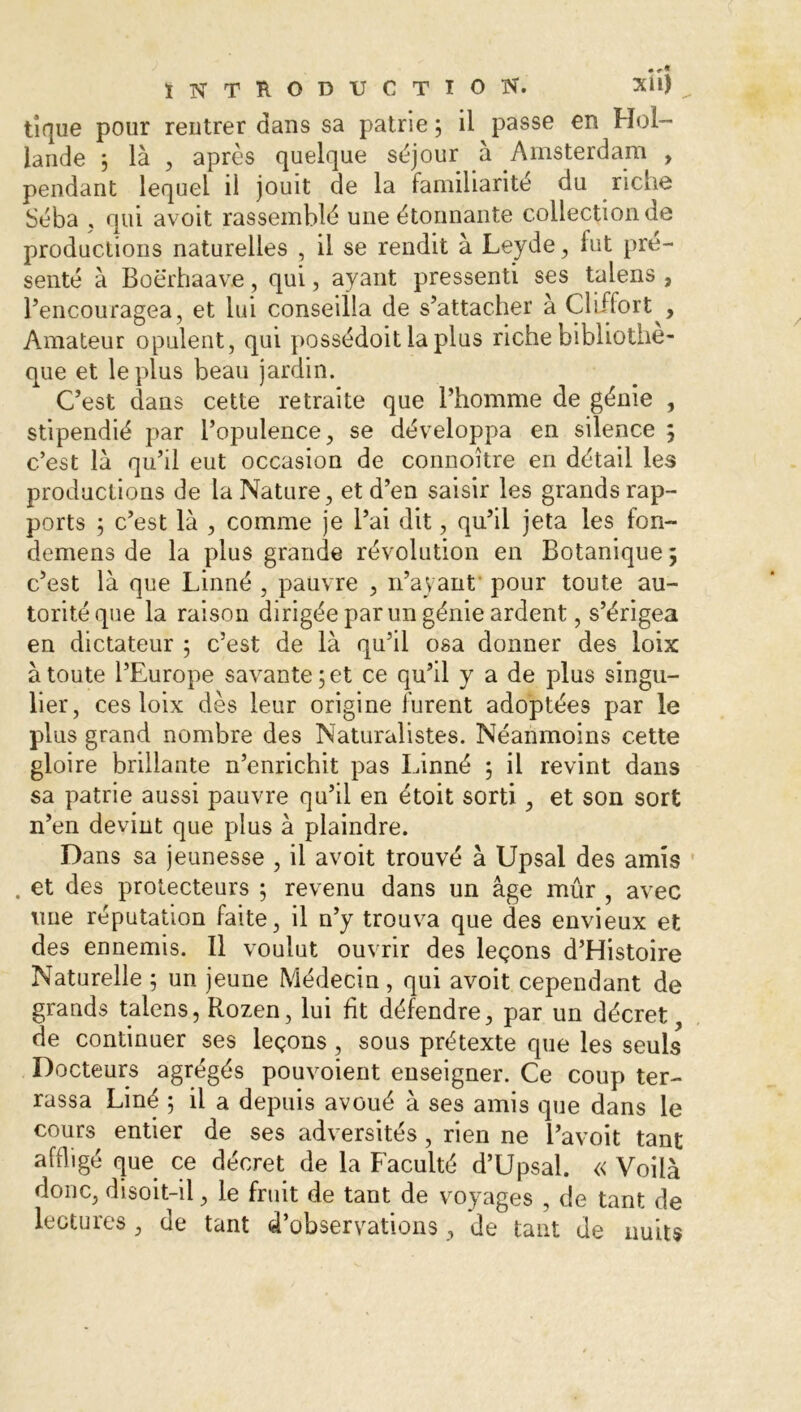 INTRODUCTION. Xll) ^ tique pour rentrer dans sa patrie ; il passe en Hol- lande ; là , après quelque séjour à Amsterdam , pendant lequel il jouit de la familiarité du riche Séba , qui avoit rassemblé une étonnante collection de productions naturelles , il se rendit à Leyde , fut pré- senté à Boerhaave, qui, ayant pressenti ses talens , l’encouragea, et lui conseilla de s’attacher à Cliffort , Amateur opulent, qui possédoit la plus riche bibliothè- que et le plus beau jardin. C’est dans cette retraite que l’homme de génie , stipendié par l’opulence, se développa en silence ; c’est là qu’il eut occasion de connoître en détail les productions de la Nature, et d’en saisir les grands rap- ports ; c’est là , comme je l’ai dit, qu’il jeta les fon- demens de la plus grande révolution en Botanique ; c’est là que Linné , pauvre , n’ayant pour toute au- torité que la raison dirigée par un génie ardent, s’érigea en dictateur ; c’est de là qu’il osa donner des loix à toute l’Europe savante; et ce qu’il y a de plus singu- lier, ces loix dès leur origine furent adoptées par le plus grand nombre des Naturalistes. Néanmoins cette gloire brillante n’enrichit pas Linné ; il revint dans sa patrie aussi pauvre qu’il en étoit sorti, et son sort n’en devint que plus à plaindre. Dans sa jeunesse , il avoit trouvé à Upsal des amis . et des protecteurs ; revenu dans un âge mûr , avec une réputation faite, il n’y trouva que des envieux et des ennemis. Il voulut ouvrir des leçons d’Histoire Naturelle ; un jeune Médecin, qui avoit cependant de grands talens, Rozen, lui ht défendre, par un décret de continuer ses leçons, sous prétexte que les seuls Docteurs agrégés pouvoient enseigner. Ce coup ter- rassa Liné ; il a depuis avoué à ses amis que dans le cours entier de ses adversités, rien ne l’avoit tant affligé que ce décret de la Faculté d’Upsal. « Voilà donc, disoit-il, le fruit de tant de voyages , de tant de lectures , de tant d’observations, de tant de nuits