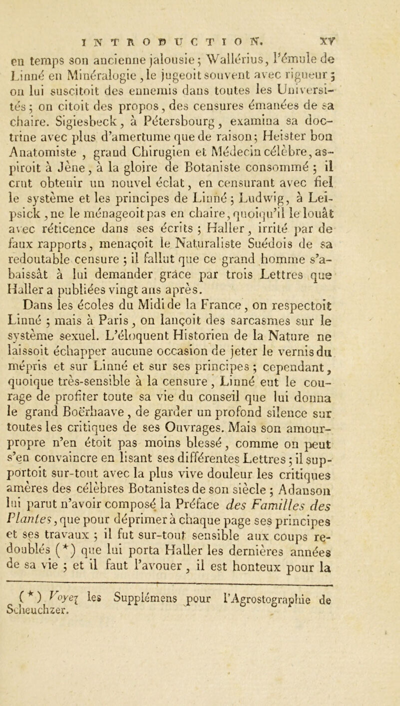 eu temps son ancienne jalousie; Wallérius, l’émule de Linné en Minéralogie ,1e jugeoit souvent avec rigueur 5 011 lui suscitoit des ennemis dans toutes les Universi- tés ; on citait des propos, des censures émanées de sa chaire. Sigiesbeck, à Pétersbourg, examina sa doc- trine avec plus d’amertume que de raison; Heister bon Anatomiste , grand Chirugien et Médecin célèbre, as- pi roi t à Jène, à la gloire de Botaniste consommé ; il crut obtenir un nouvel éclat, en censurant avec bel le système et les principes de Linné ; Ludwig, à LeL psick ,ne le ménageoitpas en chaire, quoiqu’il le louât avec réticence dans ses écrits ; Haller, irrité par de faux rapports, menaçoît le Naturaliste Suédois de sa redoutable censure ; il fallut que ce grand homme s’a- baissât à lui demander grâce par trois Lettres que Haller a publiées vingt ans après. Dans les écoles du Midi de la France, on respectoit Linné ; mais à Paris, on lançoit des sarcasmes sur le système sexuel. L’éloquent Historien de la Nature ne laissoit échapper aucune occasion de jeter le vernis du mépris et sur Linné et sur ses principes ; cependant, quoique très-sensible à la censure , Linné eut le cou- rage de proh ter toute sa vie du conseil que lui donna le grand Boërhaave , de garder un profond silence sur toutes les critiques de ses Ouvrages. Mais son amour- propre n’en était pas moins blessé, comme on peut s’en convaincre en lisant ses différentes Lettres ; il sup- portait sur-tout avec la plus vive douleur les critiques amères des célèbres Botanistes de son siècle ; Adanson lui parut n’avoir composé la Préface des Familles des Plantes, que pour déprimer à chaque page ses principes et ses travaux ; il fut sur-tout sensible aux coups re- doublés (*) que lui porta Haller les dernières années de sa vie ; et il faut l’avouer, il est honteux pour la (*) Foyei Supplémens pour i’Agrostographie de Stlieuchzer.