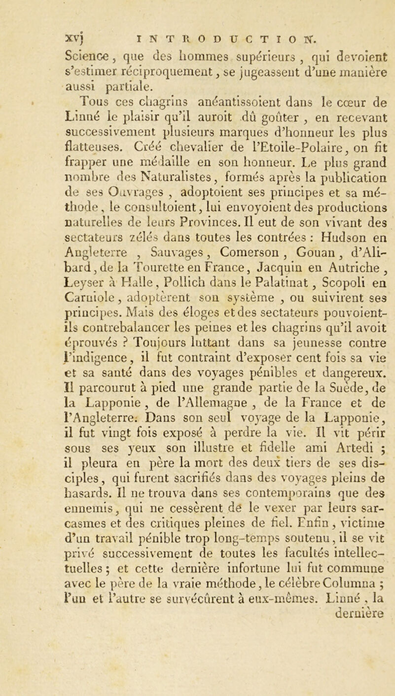 Science , que des hommes supérieurs , qui dévoient s’estimer réciproquement, se jugeassent d’une manière aussi partiale. Tous ces chagrins anéantissoient dans le cœur de Linné le plaisir qu’il auroit dû goûter , en recevant successivement plusieurs marques d’honneur les plus flatteuses. Créé chevalier de l’Etoile-Polaire, on fit frapper une médaille en son honneur. Le plus grand nombre des Naturalistes, formés après la publication de ses Ouvrages , adoptoient ses principes et sa mé- thode , le consultaient, lui envoyoient des productions naturelles de leurs Provinces. Il eut de son vivant des sectateurs zélés dans toutes les contrées : Hudson en Angleterre , Sauvages, Comerson , Gouan, d’Ali- bard,de la Tourette en France, Jacquin en Autriche, Leyser à Halle, Pollich dans le Palatinat, Scopoli en Carniole, adoptèrent son système , ou suivirent ses principes. Mais des éloges et des sectateurs pouvoient- ils contrebalancer les peines et les chagrins qu’il avoit éprouvés ? Toujours luttant dans sa jeunesse contre l’indigence, il fut contraint d’exposer cent fois sa vie et sa santé dans des voyages pénibles et dangereux. Il parcourut à pied une grande partie de la Suède, de la Lapponie , de l’Allemagne , de la France et de l’Angleterre. Dans son seul voyage de la Lapponie, il fut vingt fois exposé à perdre la vie. Il vit périr sous ses yeux son illustre et fidelle ami Artedi ; il pleura en père la mort des deux tiers de ses dis- ciples , qui furent sacrifiés dans des voyages pleins de hasards. Il ne trouva dans ses contemporains que des ennemis, qui ne cessèrent de le vexer par leurs sar- casmes et des critiques pleines de fiel. Enfin, victime d’un travail pénible trop long-temps soutenu, il se vit privé successivement de toutes les facultés intellec- tuelles ; et cette dernière infortune lui fut commune avec le père de la vraie méthode, le célèbreColumna ; l’un et l’autre se suryécûrent à eux-mêmes. Linné . la dernière