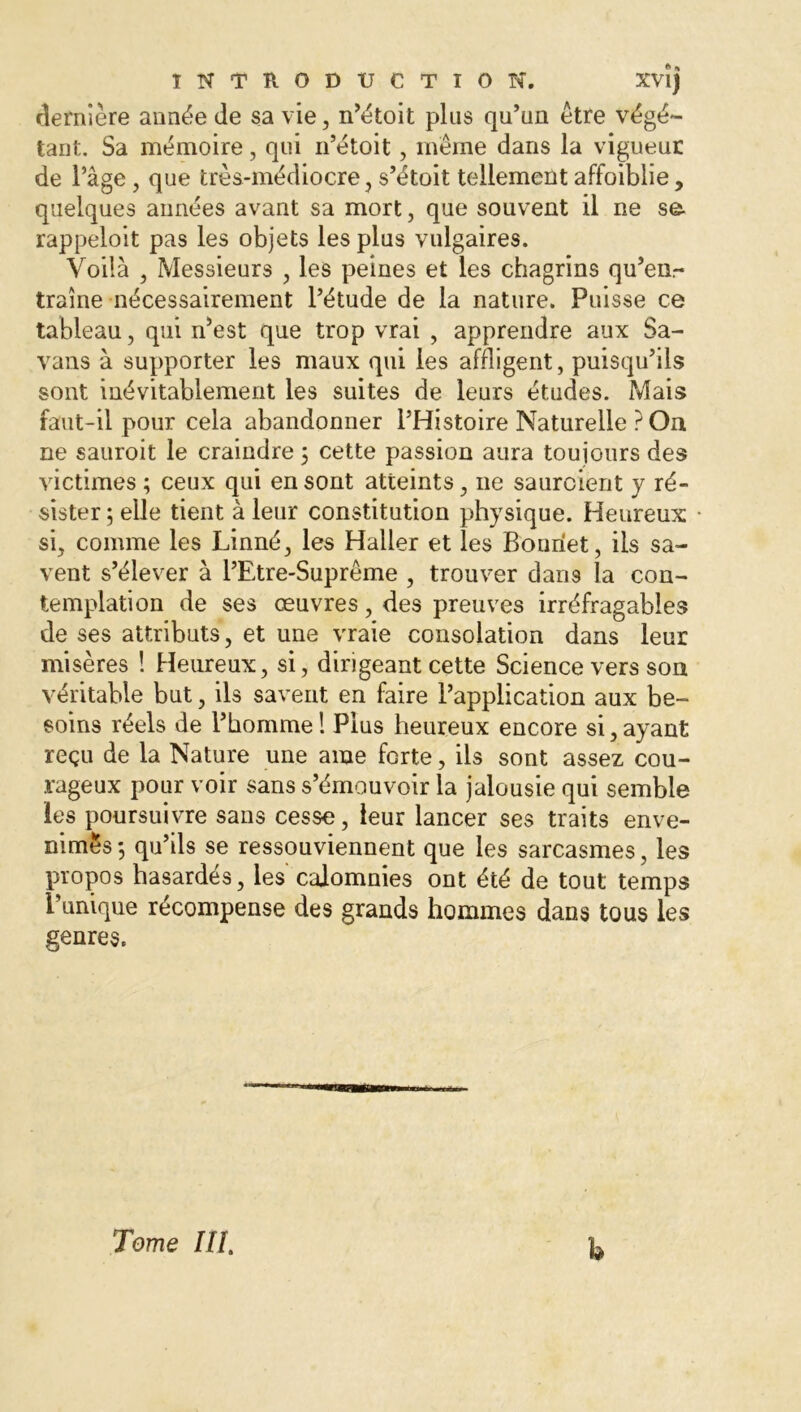 dernière année de sa vie, n’étoit plus qu’un être végé- tant. Sa mémoire, qui n’étoit, même dans la vigueur de l’âge , que très-médiocre, s’étoit tellement affoiblie, quelques aimées avant sa mort, que souvent il ne se- rappeloit pas les objets les plus vulgaires. Voilà , Messieurs , les peines et les chagrins qu’en.- traîne nécessairement l’étude de la nature. Puisse ce tableau, qui n’est que trop vrai , apprendre aux Sa- vans à supporter les maux qui les affligent, puisqu’ils sont inévitablement les suites de leurs études. Mais faut-il pour cela abandonner l’Histoire Naturelle ? On ne sauroit le craindre 5 cette passion aura toujours des victimes ; ceux qui en sont atteints, ne saurcient y ré- sister ; elle tient à leur constitution physique. Heureux si, comme les Linné, les Haller et les Bonnet, iis sa- vent s’élever à l’Etre-Suprême , trouver dans la con- templation de ses œuvres, des preuves irréfragables de ses attributs, et une vraie consolation dans leur misères ! Heureux, si, dirigeant cette Science vers son véritable but, ils savent en faire l’application aux be- soins réels de l’homme ! Plus heureux encore si, ayant reçu de la Nature une ame forte, ils sont assez cou- rageux pour voir sans s’émouvoir la jalousie qui semble les poursuivre sans cesse, leur lancer ses traits enve- nimes ; qu’ils se ressouviennent que les sarcasmes, les propos hasardes, les calomnies ont été de tout temps Punique récompense des grands hommes dans tous les genres. Tome III. h