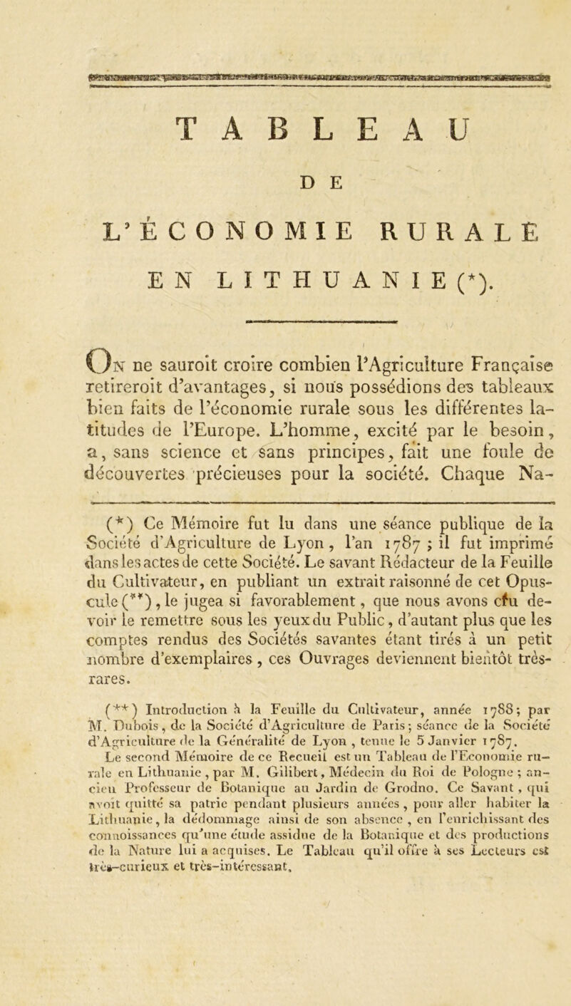 TABLEAU D E L’ÉCONOMIE RURALE EN LITHUANIE (*). I On ne sauroît croire combien l’Agriculture Française retireroit d’avantages, si nous possédions des tableaux bien faits de l’économie rurale sous les différentes la- titudes de l’Europe. L’homme, excité par le besoin, a, sans science et sans principes, fait une foule de découvertes précieuses pour la société. Chaque Na- (*) Ce Mémoire fut lu dans une séance publique de la Société d’Agricuiture de Lyon, l’an 1787 ; il fut imprimé dans les actes de cette Société. Le savant Rédacteur de la Feuille du Cultivateur, en publiant un extrait raisonné de cet Opus- cule (**) , le jugea si favorablement, que nous avons c#u de- voir le remettre sous les yeux du Public, d’autant plus que les comptes rendus des Sociétés savantes étant tirés à un petit nombre d’exemplaires , ces Ouvrages deviennent bientôt très- rares. (**) Introduction h la Feuille du Cultivateur, année 1788; par M. Dubois, de la Société d’Agriculture de Paris; séance de la Société d’Agriculture de la Généralité de Lyon , tenue le 5 Janvier 17S77. Le second Mémoire de ce Recueil est un Tableau de l’Economie ru- rale en Lithuanie , par M. Gilibert, Médecin du Roi de Pologne; an- cien Professeur de Botanique au Jardin de Grodno. Ce Savant , qui «voit quitté sa patrie pendant plusieurs années , pour aller habiter la Lithuanie, la dédommage ainsi de son absence , en l’enrichissant des connoissances qu'une étude assidue de la Botanique et des productions de la Nature lui a acquises. Le Tableau qu’il offre à ses Lecteurs est ïrès-curieux et très-intéressant.
