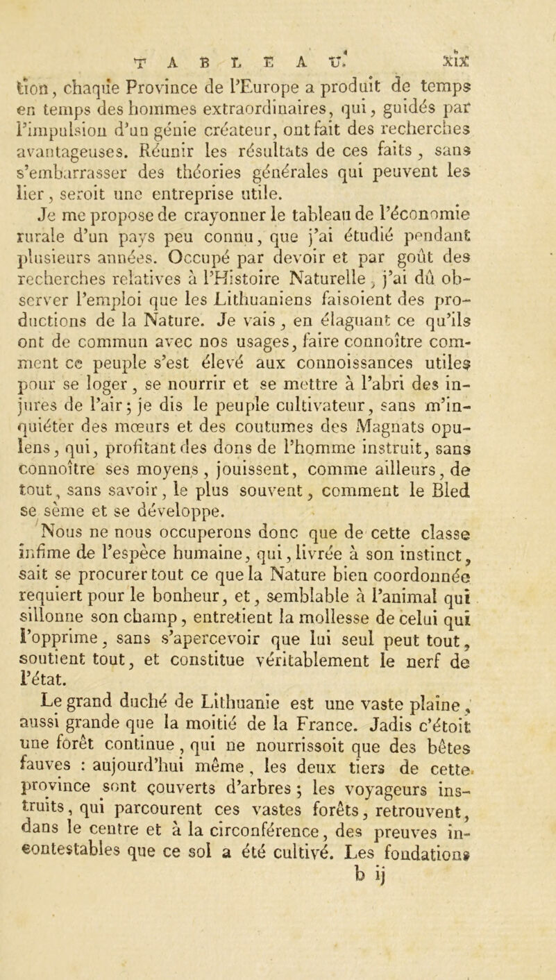 À A B L E A V* XlX tîoo, chaque Province de l’Europe a produit de temps en temps des hommes extraordinaires, qui, guidés par Pimpuision d’un génie créateur, ont fait des recherches avantageuses. Réunir les résultats de ces faits , sans s’embarrasser des théories générales qui peuvent les lier, seroit une entreprise utile. Je me propose de crayonner le tableau de l’économie rurale d’un pays peu connu, que j’ai étudié pendant plusieurs années. Occupé par devoir et par goût des recherches relatives à l’Histoire Naturelle > j’ai dû ob- server l’emploi que les Lithuaniens faisoient des pro- ductions de la Nature. Je vais, en élaguant ce qu’ils ont de commun avec nos usages, faire c.onnoître com- ment ce peuple s’est élevé aux connoissances utiles pour se loger, se nourrir et se mettre à l’abri des in- jures de l’air5 je dis le peuple cultivateur, sans m’in- quiéter des mœurs et des coutumes des Magnats opu- lens, qui, profitant des dons de l’homme instruit, sans connoître ses moyens, jouissent, comme ailleurs, de tout, sans savoir, le plus souvent, comment le Bled se sème et se développe. Nous ne nous occuperons donc que de cette classe infime de l’espèce humaine, qui,livrée à son instinct, sait se procurer tout ce que la Nature bien coordonnée requiert pour le bonheur, et, semblable à l’animal qui sillonne son champ, entretient la mollesse de celui qui l’opprime, sans s’apercevoir que lui seul peut tout, soutient tout, et constitue véritablement le nerf de l’état. Le grand duché de Lithuanie est une vaste plaine , aussi grande que la moitié de la France. Jadis c’étoit une forêt continue, qui ne nourrissoit que des bêtes fauves : aujourd’hui même, les deux tiers de cette^ province sont çouverts d’arbres ; les voyageurs ins- truits, qui parcourent ces vastes forêts, retrouvent, dans le centre et à la circonférence, des preuves in- contestables que ce soi a été cultivé. Les fondations
