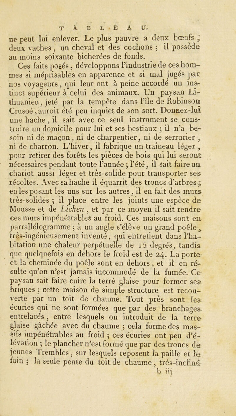 ne peut lui enlever. Le plus pauvre a deux bœufs 3 deux vaches , uu cheval et des cochons 5 il possède au moins soixante bicherées de fonds. Ces faits posés, développons l’industrie de ces hom- mes si méprisables en apparence et si mal jugés par nos voyageurs , qui leur ont à peine accordé un ins- tinct supérieur à celui des animaux. Un paysan Li- thuanien, jeté par la tempête dans l’ile de Robinson Crusoé, auroit été peu inquiet de son sort. Donnez-lui une hache, il sait avec ce seul instrument se cons- truire un domicile pour lui et ses bestiaux ; il n’a be- soin ni de maçon, ni de charpentier, ni de serrurier , ni de charron. L’hiver, il fabrique un traîneau léger , pour retirer des forêts les pièces de bois qui lui seront nécessaires pendant toute l’année ; l’été, il sait faire un. chariot aussi léger et très-solide pour transporter ses récoltes. Avec sa hache il équarrit des troncs d’arbres; en les posant les uns sur les autres, il en fait des murs très-solides ; il place entre les joints une espèce de Mousse et de Lichen , et par ce moyen il sait rendre ces murs impénétrables au froid. Ces maisons sont en parrallélogramme ; à un angle s’élève un grand poêle, très-ingénieusement inventé, qui entretient dans l’ha- bitation une chaleur perpétuelle de i5 degrés, tandis que quelquefois en dehors le froid est de 24. La porte et la cheminée du poêle sont en dehors, et il en ré- sulte qu’on n’est jamais incommodé de la fumée. Ce paysan sait faire cuire la terré glaise pour former ses briques 5 cette maison de simple structure est recou- verte par un toit de chaume. Tout près sont les écuries qui ne sont formées que par des branchages entrelacés, entre lesquels 011 introduit de la terre glaise gâchée avec du chaume } cela forme des mas- sifs impénétrables au froid ; ces écuries ont peu d’é- lévation ; le plancher n’est formé que par des troncs de jeunes Trembles, sur lesquels reposent la paille et le loin 5 la seule pente du toit de chaume, très-indind