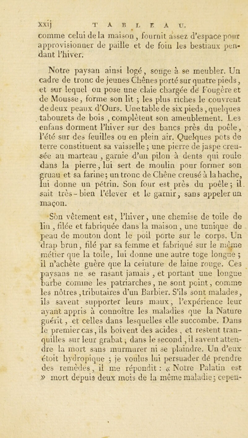 comme celui delà maison, fournit assez d’espace pour approvisionner de paille et de foin les bestiaux pen- dant l’hiver. Notre paysan ainsi logé, songe à se meubler. Un cadre de tronc de jeunes Chênes porté sur quatre pieds, et sur lequel ou pose une claie chargée de Fougère et de Mousse, forme son lit ; les plus riches le couvrent de deux peaux d’Ours. Une table de six pieds, quelques tabourets de bois , complètent son ameublement. Les enfans dorment l’hiver sur des bancs près du poêle, l’été sur des feuilles ou en plein air. Quelques pots de terre constituent sa vaisselle 3 une pierre de jaspe creu- sée an marteau , garnie d’un pilon à dents qui roule dans la pierre, lui sert de moulin pour former son gruau et sa farine; un tronc de Chêne creusé à la hache, lui donne un pétrin. Son four est près du poêle 3 il sait très-bien l’élever et le garnir, sans appeler un maçon. Son vêtement est, l’hiver, une chemise de toile de lin , filée et fabriquée dans la maison, une tunique de peau de mouton dont le poil porte sur le corps. Un drap brun, trié par sa femme et fabriqué sur le même métier que la toile, lui donne une autre toge longue ; il n’achète guère que la ceinture de laine rouge. Ces paysans ne se rasant jamais , et portant une longue barbe comme les patriarches, ne sont point, comme les nôtres ,tributaires d’un Barbier. S’ils sont malades, ils savent supporter leurs maux, l’expérience leur ayant appris à connoître les maladies que la Nature guérit, et celles dans lesquelles elle succombe. Dans le premier cas, ils boivent des acides , et restent tran- quilles sur leur grabat, dans le second , il savent atten- dre la mort sans murmurer ni se plaindre. Un d’eux étoit hydropique ; je voulus lui persuader dé prendre des remèdes, il me répondit : « Notre Palatin est » mort depuis deux mois de la même maladie 3 cepeu-