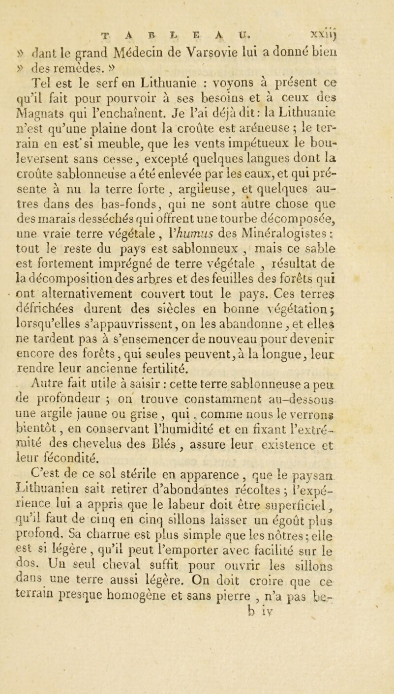 >> dant le grand Médecin de Varsovie lui a donné bien » des remèdes. » Tel est le serf en Lithuanie : voyons à présent ce qu’il fait pour pourvoir à ses besoins et à ceux des Magnats qui l’enchaînent. Je l’ai déjà dit: la Lithuanie n’est qu’une plaine dont la croûte est aréneuse ; le ter- rain en est’si meuble, que les vents impétueux le bou- leversent sans cesse, excepté quelques langues dont la croûte sablonneuse a été enlevée par les eaux, et qui pré- sente à nu la terre forte , argileuse, et quelques au- tres dans des bas-fonds, qui ne sont autre chose que des marais desséchés qui offrent une tourbe décomposée, une vraie terre végétale , l'humus des Minéralogistes : tout le reste du pays est sablonneux , mais ce sable est fortement imprégné de terre végétale , résultat de la décomposition des arbres et des feuilles des forêts qui ont alternativement couvert tout le pays. Ces terres défrichées durent des siècles en bonne végétation; lorsqu’elles s’appauvrissent, on les abandonne, et elles ne tardent pas à s’ensemencer de nouveau pour devenir encore des forêts, qui seules peuvent,à la longue, leur rendre leur ancienne fertilité. Autre fait utile à saisir : cette terre sablonneuse a peu de profondeur ; on trouve constamment au-dessous une argile jaune ou grise , qui, comme nous le verrons bientôt, en conservant l’humidité et en fixant l’extré- mité des chevelus des Blés, assure leur existence et leur fécondité. # C’est de ce sol stérile en apparence, que le paysan Lithuanien sait retirer d’abondantes récoltes ; l’expé- rience lui a appris que le labeur doit être superficiel, quM faut de cinq en cinq sillons laisser un égoût pins profond. Sa charrue est plus simple que les nôtres;elle est si légère, qu’il peut l’emporter avec facilité sur le dos. Un seul cheval suffit pour ouvrir les sillons dans une terre aussi légère. On doit croire que ce terrain presque homogène et sans pierre , n’a pas be- b iv