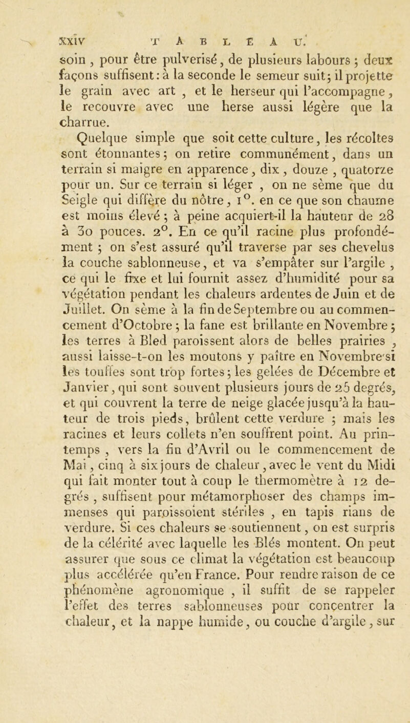 soin , pour être pulvérisé, de plusieurs labours ; deux façons suffisent: à la seconde le semeur suit; il projette ie grain avec art , et le herseur qui l’accompagne, le recouvre avec une herse aussi légère que la charrue. Quelque simple que soit cette culture, les récoltes sont étonnantes; on retire communément, dans un terrain si maigre en apparence, dix, douze , quatorze pour un. Sur ce terrain si léger , on ne sème que du Seigle qui diffère du notre, i°. en ce que son chaume est moins élevé ; à peine acquiert-il la hauteur de 28 à 00 pouces. 20. En ce qu’il racine plus profondé- ment ; on s’est assuré qu’il traverse par ses chevelus la couche sablonneuse, et va s’empâter sur l’argile , ce qui le fixe et lui fournit assez d’humidité pour sa végétation pendant les chaleurs ardentes de Juin et de Juillet. On sème à la fin de Septembre ou au commen- cement d’Octobre ; la fane est brillante en Novembre ; les terres à Bled paraissent alors de belles prairies , aussi laisse-t-on les moutons y paître en Novembre s! les toulles sont trop fortes; les gelées de Décembre et Janvier, qui sont souvent plusieurs jours de 25 degrés, et qui couvrent la terre de neige glacée jusqu’à la hau- teur de trois pieds, brûlent cette verdure ; mais les racines et leurs collets n’en souffrent point. Au prin- temps , vers la fin d’Avril ou le commencement de Mai, cinq à six jours de chaleur, avec le vent du Midi qui fait monter tout à coup le thermomètre à 12 de- grés , suffisent pour métamorphoser des champs im- menses qui par.oissoient stériles , en tapis rians de verdure. Si ces chaleurs se soutiennent, on est surpris de la célérité avec laquelle les Blés montent. On peut assurer que sous ce climat la végétation est beaucoup plus accélérée qu’en France. Pour rendre raison de ce phénomène agronomique , il suffit de se rappeler l’effet des terres sablonneuses pour concentrer la chaleur, et la nappe humide, ou couche d’argile, sur