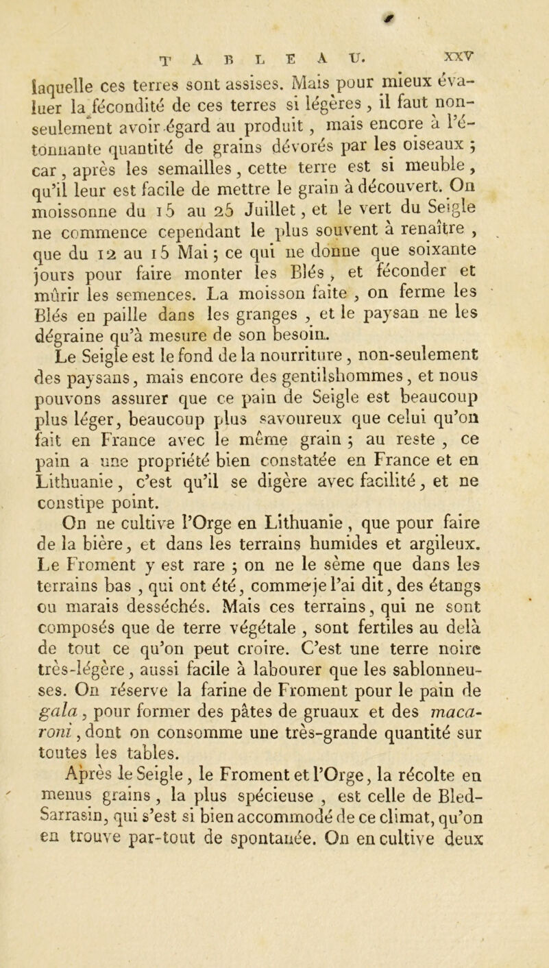 jr laquelle ces terres sont assises. Mais pour mieux éva- luer la fécondité de ces terres si légères, il faut non- seulement avoir-égard au produit , mais encore à l’é- tonnante quantité de grains dévorés par les oiseaux ; car, après les semailles, cette terre est si meuble, qu’il leur est facile de mettre le grain à découvert. On moissonne du i5 au 25 Juillet, et le vert du Seigle ne commence cependant le plus souvent a renaître , que du 12 au i5 Mai \ ce qui ne donne que soixante jours pour faire monter les Blés > et féconder et mûrir les semences. La moisson faite , on ferme les Blés en paille dans les granges , et le paysan ne les dégraine qu’à mesure de son besoin. Le Seigle est le fond de la nourriture , non-seulement des paysans, mais encore des gentilshommes, et nous pouvons assurer que ce pain de Seigle est beaucoup plus léger, beaucoup plus savoureux que celui qu’on fait en France avec le meme grain ; au reste , ce pain a une propriété bien constatée en France et en Lithuanie, c’est qu’il se digère avec facilité, et ne constipe point. On ne cultive l’Orge en Lithuanie , que pour faire de la bière, et dans les terrains humides et argileux. Le Froment y est rare ; on ne le sème que dans les terrains bas , qui ont été, comme je l’ai dit, des étangs ou marais desséchés. Mais ces terrains, qui ne sont composés que de terre végétale , sont fertiles au delà de tout ce qu’on peut croire. C’est une terre noire très-légère, aussi facile à labourer que les sablonneu- ses. On réserve la farine de Froment pour le pain de gala, pour former des pâtes de gruaux et des maca- roni , dont on consomme une très-grande quantité sur toutes les tables. Après le Seigle, le Froment et l’Orge, la récolte en menus grains, la plus spécieuse , est celle de Bled- Sarrasin, qui s’est si bien accommodé de ce climat, qu’on en trouve par-tout de spontanée. On en cultive deux
