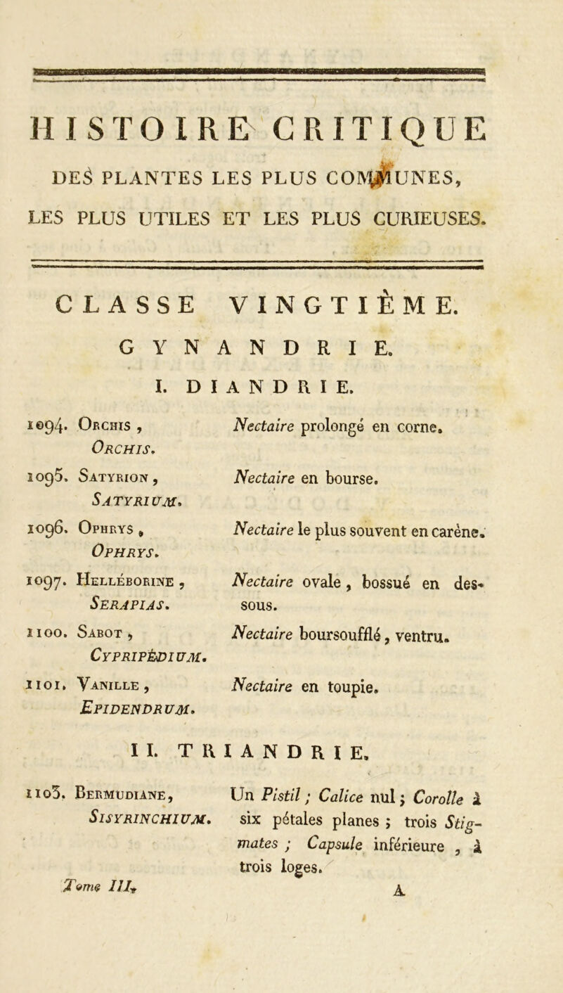 HISTOIRE CRITIQUE DE$ PLANTES LES PLUS CONtfruNES, LES PLUS UTILES ET LES PLUS CURIEUSES. CLASSE VINGTIÈME. G Y N A N D R I E. I. D I A N D R I E. 1094. Orchis , « 1 « Nectaire prolongé en corne» Orchis. ÎO95. Satyrion , Nectaire en bourse. Satyri üm. 1096. Ophrys , Nectaire le plus souvent en carène. ÜPHRYS. 1097. Helléborine , Nectaire ovale , bossue en des- Serapias. sous. 1100. Sabot , Nectaire boursoufflé, ventru. Cypripèdium. 11 or. Vanille, Nectaire en toupie. Epidendrum. IL TIUANDRIE. iio3. Bermudiane, Un Pistil ; Calice nul ; Corolle à Sisyrinchium. six pétales planes ; trois Stig- mates ; Capsule inférieure , à trois loges. Terne 111T