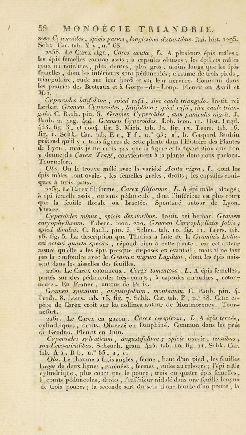 men Cyperoïdes , spicis parvis , longissimè distantibus. Rai. hist. 1205. Schk. Car. tal). Y y , n.° 68. •2^58. Le Carex aigu , Carex acuta , L. A plusieurs épis mâles ; les épis femelles comme assis ; a capsules obtuses -, le.*- épillets mâles roux ou noirâtres , plus denses , plus gros , moins longs que les épis femelles , dont les inférieurs sont pédunculés ; chaume de trois pieds r triangulaire , rude sur leur bord et sur leur nervure. Commun dans les prairies des Brotcaux et â Gorge - de- Loup. Fleurit en Avril et Mai. Cyperoïdes latifolium , spied mfd , sive caule triangulo. Instit. rei Iierbar. Gramen Cyperoïdes , latijblium ; spied ruj'd, sive caule trian- gulo. C. Bauli. pin. 6. Gramen Cyperoïdes , cwn paniculis nigris. J. Fauîi. a. pag. 4î)4' Gramen Cyperoïdes. Lob. icon. n. Hist. Lugd. 433. fig. 3, et ioo/p fig. 3. Mich. tab. 3s. fig. 12. Leers. tab. 16. fig. 1. Schk. Car. tab. E e, F f, n.° 93; a , b. Gaspard Banhin prétend qu’il y a trois figures de cette plante dans FHistoire des Plantes de Lyon ; mais je ne crois pas que la figure et la description que l’on y donne du Carex Tragi, conviennent à la plante dont nous parlons. Tournefort. Obs. On le trouve mêlé avec la variété Acuta nigra , L. dont les épis mâles sont ovales , les femelles grêles , droits ; les capsules coni- ques à trois pans. îisSq. Le Carex filiforme , Carex fdifonnis , L. A épi mâle , alongé; à épi femelle assis , ou sans péduncule , dont l’inférieur est plus court que la feuille florale ou bractée. Spontané autour de Lyon. A ivace. Cyperoïdes minus , spicis densioribus. Instit. rei berbar. Gramen caiyophyllccum. Tabern. icon. 210. Gramen Caryophyllatœ foliis ; spied divulsd. C. Baub. pin. 3. Scheu. tab. 10. fig. it. Leers. tab. iG. fig. 5. La description que Thalius a faite de la Graminis Lolia- cei oclavi quarta specics , répond bien â cette plante ; car cet auteur assure qu’elle a les épis presque disposés en évantail ; mais il ne faut pas la confondre avec Je Gramen nigrum Lugduni , dont les épis nais- sent dans les aisselles des feuilles. 22G0. Le Carex cotonneux , Carex lomentosa , L. A épis femelles, portés sur des pédunculés très-courts ; à capsules arrondies , coton- neuses. En France , autour de Paris. Gramen spicalum , angustijoliwn , montanum, C. Baub. pin. 4* Prodr. 8. Leers. tab. i5. fig. 7. Sclrk. Car. tab. F , n.° 28. Cette es- pèce de Carex croît sur les collines autour de Montmorency. Tour- nefort. 2261. Le Carex en gazon , Carex cœspilosa , L. A épis ternés, cylindriques , droits. Observé en Dauphiné. Commun dans les prés de Grodno. Fleurit en Juin. Cyperoïdes sylvalicum , angu$tifolium ; spicis parvis , tenuibus , sgadicco-viridibus. Scheuch. grain. 425. tab. 10. fig. 11. Schk. Car. tab. A a , B b, n.° 85 , a , e. Obs. Le chaume â trois angles , ferme , haut d’un pied ; les feuilles larges de deux lignes , carénées , fermes , rudes au rebours ; l’épi mâle cylindrique , plus court que le pouce ; trois ou quatre épis femelles , y courts pédunculés, droits , l’inférieur nidulé dans une feuille longue de trois pouces ; la seconde sort du sein d’une feuille d’un pouce ; la