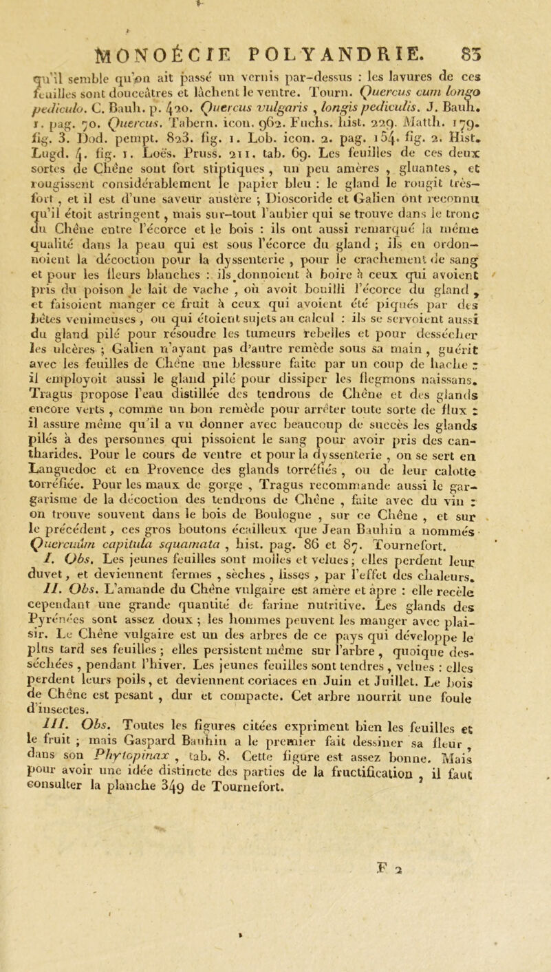 qu'il semble qu’pu ait passé un vernis par-dessus : les lavures de ces feuilles sont douceâtres et lâchent le ventre. Tourn. Quercus cum longo ptJiculo. C. Bauh. p. 420. Çnercus vulgaris , longis pediculis. J. Bauh. j. pag. 70. Quercus. Tabern. icon. 962. Fuchs. hist, 229. Mattli. 179. fig. 3. Dod. pempt. 823. fig. i. Lob. icon. 2. pag. 154* fig. 2. Hist. Lugd. f\. fig. r. Loè's. Pruss. 211. tab. 69. Les feuilles de ces deux sortes de Chêne sont fort stiptiques , un peu amères , gluantes , et rougissent considérablement le papier bleu : le gland le rougit très- fort , et il est d’une saveur austère •, Dioscoride et Galien ont reconnu qu’il étoit astringent, mais sur-tout l’aubier qui se trouve dans le tronc du Chêne entre l’écorce et le bois : ils ont aussi remarqué la même qualité dans la peau qui est sous l’écorce du gland ; ils en ordon— noient la décoction pour la dyssenterie , pour le crachement «le sang et pour les lleurs blanches : ils/lonnoient h boire h ceux qui avoient ' pris du poison le lait de vache , où avoit bouilli l’écorce «lu gland y et faisoient manger ce fruit à ceux qui avoient été piqués par des bêtes venimeuses, ou qui étoient sujets au calcul : ils se servoient aussi du gland pilé pour résoudre les tumeurs rebelles et pour dessécher les ulcères ; Galien n’ayant pas d’autre remède sous sa main , guérit avec les feuilles de Chêne une blessure faite par un coup de hache r il employoit aussi le gland pilé pour dissiper les flcgmons naissans. Tragus propose l’eau distillée dos tendrons de Chêne et des glands encore verts , comme un bon remède pour arrêter toute sorte de flux t il assure même qu’il a vu donner avec beaucoup de succès les glands pilés a des personnes qui pissoicut le sang pour avoir pris des can- tharides. Pour le cours de ventre et pour la dyssenterie , on se sert en Languedoc et en Provence des glands torréfiés , ou de leur calotte torréfiée. Pour les maux de gorge , Tragus recommande aussi le gar- garisme de la décoction des tendrons de Chêne , faite avec du vin : on trouve souvent dans le bois de Boulogne , sur ce Chêne , et sur le précédent, ces gros boutons écailleux que Jean Bauhin a nommés Quercuum capitula squarnata , hist. pag. 86 et 87. Tournefort. /. Obs. Les jeunes feuilles sont molles et velues ; elles perdent leur duvet, et deviennent fermes , sèches , lisses , par l’effet des chaleurs. II. Obs. L’amande du Chêne vulgaire est amère et âpre : elle recèle cependant une grande quantité de farine nutritive. Les glands des Pyrénées sont assez doux ; les hommes peuvent les manger avec plai- sir. Le Chêne vulgaire est un des arbres de ce pays qui développe le plus tard ses feuilles ; elles persistent même sur l’arbre , quoique des- séchées , pendant l’hiver. Les jeunes feuilles sont tendres , velues : clics perdent leurs poils, et deviennent coriaces en Juin et Juillet. Le bois de Chêne est pesant , dur et compacte. Cet arbre nourrit une foule d’insectes. III. Obs. Toutes les figures citées expriment bien les feuilles et le fruit ; mois Gaspard Bauhin a le premier fait dessiner sa fleur dans son P/iylopiriax , tab. 8. Cette figure est assez bonne. Mais pour avoir une idée distincte des parties de la fructification . il faut consulter la planche 349 de Tournefort. i *