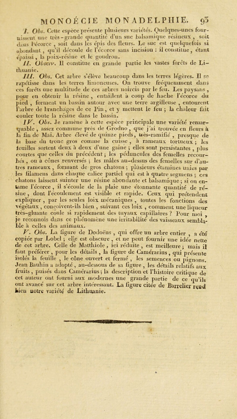 I. Obs. Cette espèce présente plusieurs variétés. Quelques-unes four- nissent une très-grande quantité d’un suc balsamique résineux, soit dans l’écorce , soit dans les épis des fleurs. Le suc est quelquefois si abondant , qu’il découle de l’écorce sans incision : il constitue, étant épaissi, la poix-résine et le goudron. II. Obsciv. Il constitue en grande partie les vastes forets de Li- thuanie. III. Obs. Cet arbre s’élève beaucoup dans les terres légères. Il sc rapétisse dans les terres limoneuses. On trouve fréquemment dans ces forets une multitude de ces arbres noircis par le feu. Les paysans , pour en obtenir la résine , entaillent à coup de hache l’écorce du pied , forment un bassin autour avec une terre argilleuse , entourent l’arbre de branchages de ce Pin, et y mettent le feu ; la chaleur fait couler toute la résine dans le bassin. If^. Obs. Je ramène à cette espèce principale une variété remar- quable , assez commune près de Grodno , que j’ai trouvée en fleurs à la fin de Mai. Arbre élevé de quinze pieds, nès-ramifié , presque de la base du tronc gros comme la cuisse , à rameaux tortueux ; les lcuilles sortent deux h deux d’une gainé ; elles sont persistantes , plus courtes que celles du précédent ; les péduncules des femelles recour- bés , ou à cônes renversés ; les mâles au-dessus des femelles sur d’au- tres rameaux , formant de gros chatons ; plusieurs étamines unies par les filamens dans chaque calice partiel qui est à quatre segmens ; ces chatons laissent suinter une résine abondante et balsamique ; si on en- tame l’écorce , il s’écoule de la plaie une étonnante quantité de ré- sine , dont l’écoulement est visible et rapide. Ceux qui prétendent expliquer , par les seules loix mécaniques , toutes les fonctions des végétaux, conçoivent-ils bien , suivant ces loix , comment une liqueur très-gluante coule si rapidement des tuyaux capillaires ? Pour moi je rcconnois dans ce phénomène une irritabilité des vaisseaux sembla- ble à celles des animaux. V. Obs. La figure de Dodoè'ns , qui offre un arbre entier , a été copiée par Lobel ; elle est obscure , et ne peut fournir une idée nette de cet arbre. Celle de Matthiole, ici réduite , est meilleure ; mais il faut préférer , pour les détails , la figure de Camérarius, qui présente isolés la feuille , le cône ouvert et fermé , les semences ou pignons. Jean Bauhin a adopté , au-dessous de sa figure , les détails relatifs aux fruits, puisés dans Camérarius ; la description et l’histoire critique de cet auteur ont fourni aux modernes une grande partie de ce qu’ils ont avancé sur cet arbre intéressant. La figure citée de Barrelicr reud bien notre variété de Lithuanie.