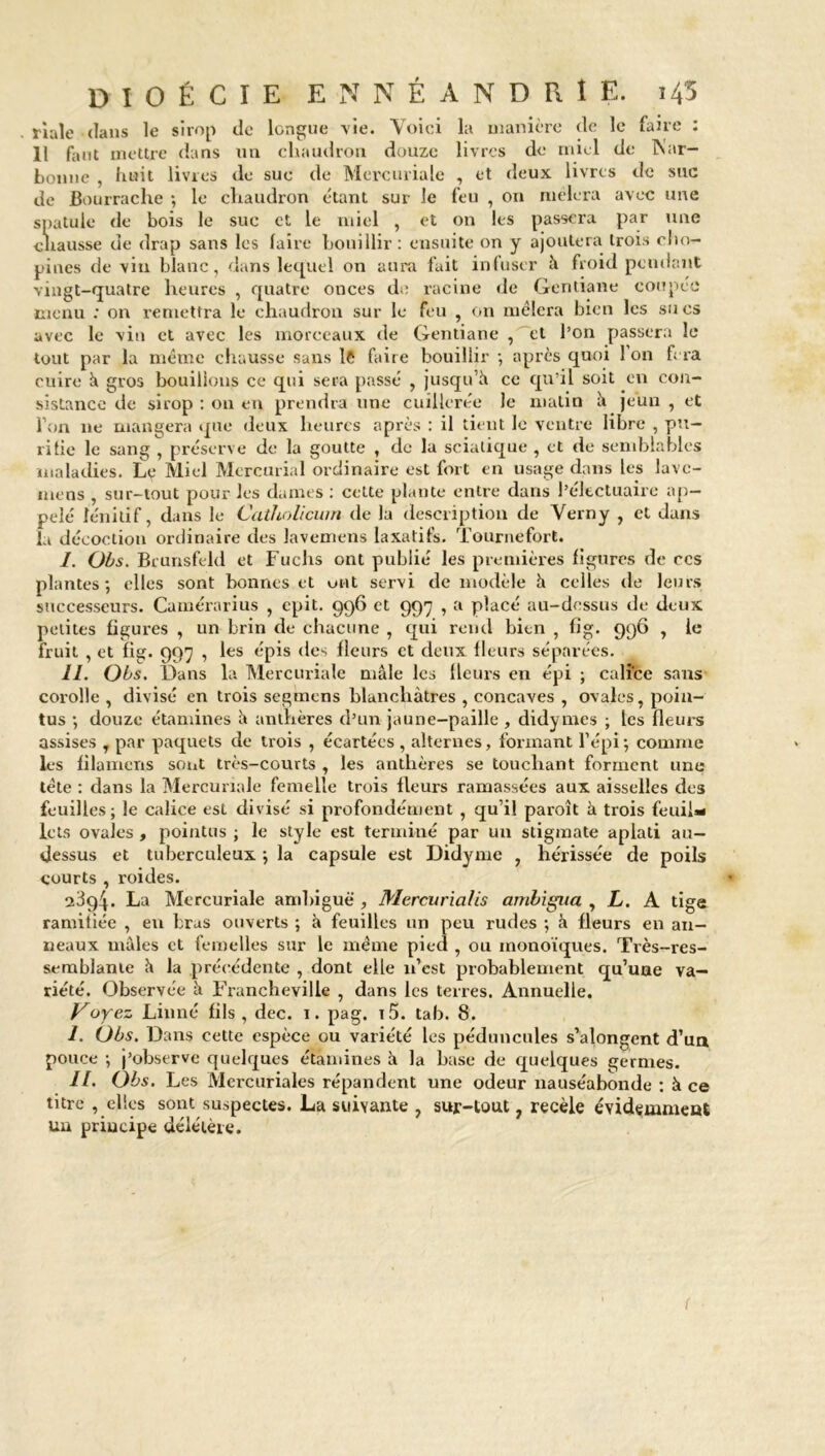 0IOÉCIE ENNÉANDRIE. 145 . riale clans le sirop de longue vie. Voici la manière de le faire : 11 faut mettre dans un chaudron douze livres de miel de INar- bonne , huit livres de suc de Mercuriale , et deux livres de suc de Bourrache ; le chaudron étant sur le feu , on mêlera avec une spatule de bois le suc et le miel , et on les passera par une chausse de drap sans les faire bouillir : ensuite on y ajoutera trois olm- pines de vin blanc, dans lequel on aura fait infuser à froid pendant vingt-quatre heures , quatre onces de racine de Gentiane coupée menu : on remettra le chaudron sur le feu , on mêlera bien les sucs avec le vin et avec les morceaux de Gentiane , et l’on passera le tout par la même chausse sans le faire bouillir ; après quoi 1 on fera cuire à gros bouillons ce qui sera passé , jusqu’il ce qu’il soit en con- sistance de sirop : on en prendra une cuillerée le matin h jeun , et l’on 11e mangera que deux heures après : il tient le ventre libre , pu- rifie le sang , préserve de la goutte , de la sciatique , et de semblables maladies. Le Miel Mcrcurial ordinaire est fort en usage dans les lavc- mens , sur-tout pour les dames : cette plante entre dans l’éltetuaire ap- pelé lénitif, dans le Cathnlicum de la description de Verny , et dans la décoction ordinaire des lavemens laxatifs. Tournefort. I. Obs. Brunsfeld et Fuchs ont publié les premières figures de ccs plantes; elles sont bonnes et ont servi de modèle h celles de leurs successeurs. Camérarius , epit. 996 et 997 , a placé au-dessus de deux petites ligures , un brin de chacune , qui rend bien , fig. 996 , le fruit , et fig. 997 , les épis des fleurs et deux fleurs séparées. II. Obs. Dans la Mercuriale mâle les fleurs en épi ; calice sans corolle , divisé en trois segmens blanchâtres , concaves , ovales, poin- tus ; douze étamines â anthères d’un jaune-paille, didymes ; les fleurs assises y par paquets de trois , écartées , alternes, formant l’épi ; comme les filamens sont très-courts , les anthères se touchant forment une tête : dans la Mercuriale femelle trois fleurs ramassées aux aisselles des feuilles; le calice est divisé si profondément , qu’il paroît à trois feuil- lets ovales , pointus ; le style est terminé par un stigmate aplati au- dessus et tuberculeux ; la capsule est Didyme , hérissée de poils courts , roides. 23q4. La Mercuriale ambiguë , Mercuria/is ambigua , L. A tige ramitiée , en bras ouverts ; à feuilles un peu rudes ; à fleurs en an- neaux mules et femelles sur le même pied , ou monoïques. Tvès-res- semblanie â la précédente , dont elle n’est probablement qu’une va- riété. Observée à Francheville , dans les terres. Annuelle. Voyez Linné fils, dec. 1. pag. i5. tab. 8. I. Obs. Dans cette espèce ou variété les pédoncules s’alongent d’un pouce ; j’observe quelques étamines à la base de quelques germes. II. Obs. Les Mercuriales répandent une odeur nauséabonde : à ce titre , elles sont suspectes. La suivante , sur-tout ? recèle évidemment un principe délétère. (