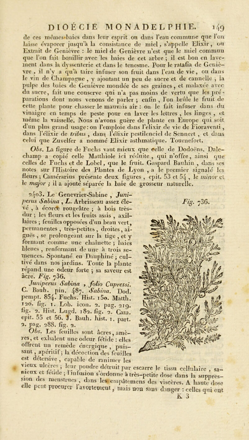 de ces mémes-baies dans leur esprit ou dans l’eau commune que l’on laisse évaporer jusqu’il la consistance de miel, s’appelle Elixir, ou Extrait de Genièvre : le miel de Genièvre n’est que le miel commun que l’on fait bouillir avec les baies de cet arbre ; il est bon en lave- ment clans la dyssenterie et dans le tenesme. Pour le ratafia de Geniè- vre , il n’y a qu’h taire infuser son fruit dans l’eau de vie, ou dans le vin de Champagne , y ajoutant un peu de sucre et de cannelle , la pulpe des baies de Genièvre mondée de ses graines , et malaxée avec du sucre, fait une conserve qui n’a pas moins de vertu que les pré- parafions dont nous venons de parler ; enfin , l’on brûle le fruit de cette plante pour chasser le mauvais air : on le fait infuser dans du vinaigre en temps de peste pour en laver les lettres , les linges , et même la vaisselle. Nous n’avons guère de plante en Europe qui soit d’un plus grand usage: on l’emploie dans l’elixir de vie de Fioraventi, dans l’élixir de tribus , dans l’élixir pcstilenciel de Sennert , et dans celui que Zuvelfer a nommé Elixir asthmatique. Tournefort. Obs. La figure de Fuchs vaut mieux que celle de Dodoè'ns. Dale- champ a copié celle Matthiole ici réduite, qui n’offre, ainsi que celles de Fuchs et de Lobel, que le fruit. Gaspard Bauhin , dans ses notes sur l’Histoire des Plantes de Lyon , a le premier signalé les fieurs ; Camérarius présente deux figures , epit. 53 et 54 , le minor cl le major ; il a ajouté séparée la baie de grosseur naturelle. 0.4°3. Le Genevrier-Sabirie , Juni- f>erus Sabina , L. Arbrisseau assez éle- JF/g. 736. vé , h écorct rougeâtre ; â bois très- dur ; les fleurs et les fruits assis , axil- laires ; feuilles opposées d’un beau vert, permanentes , très-petites , droites, ai- guës , se prolongeant sur la tige , et y formant comme une chaînette ; baies bleues , renfermant de une à trois se- mences. Spontané en Dauphiné ; cul- tivé dans nos jardins. Toute la plante répand une odeur forte ; sa saveur est âcre. Fig. 736. Juniperus Sabina , folio Cupressi. C. Bauh. pin. 4^7* Sabina. Dod. pempt. 854. Fuchs. Hist. i5o. Matth. 120. fig. 1. Lob. icon. 2. pag. 219. fig. 2. Hist. Lugd. 182. fig. f. Caïn, epit. 55 et 56. J. Bauh. hist. 1. part. 2. pag. 288. fig. 2. Obs. Les feuilles sont âcres, amè- res, et exhalent une odeur fétide : elles offrent un remède énergique , puis- sant , apéritif; la décoction des feuilles est detersive , capable de ranimer les vieux ulcères ; leur poudre détruit par escarre le tissu cellulaire , sa- meux et fetide ; 1 infusion s ordonne k très-petite dose dans la suppres- X1 <leSt nienStrllcV dans les empâtemens des viscères. A haute dose c pci! pi octuor laiorteotcut, mais non sans danger : celles qui ont  JK. ~ 3