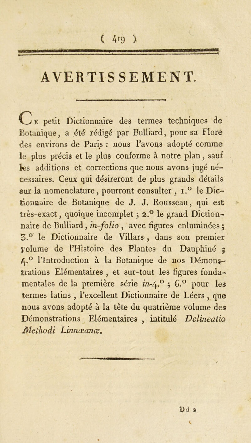 AVERTISSEMENT. e petit Dictionnaire des termes techniques de Botanique, a été rédigé par Bulliard, pour sa Flore des environs de Paris ; nous l’avons adopté comme le plus précis et le plus conforme à notre plan, sauf les additions et corrections que nous avons jugé né- cessaires. Ceux qui désireront de plus grands détails sur la nomenclature, pourront consulter , i.° le Dic- tionnaire de Botanique de J. J. Rousseau, qui est très-exact, quoique incomplet ; 2.° le grand Diction- naire de Bulliard, in-folio , avec figures enluminées ; 3.° le Dictionnaire de Villars , dans son premier Volume de l’Histoire des Plantes du Dauphiné 5 4,0 l’Introduction à la Botanique de nos Démons- trations Elémentaires , et sur-tout les figures fonda- mentales de la première série zrc-4.0 5 6.° pour les termes latins , L’excellent Dictionnaire de Léers, que nous avons adopté à la tête du quatrième volume des Démonstrations Elémentaires , intitulé Delineatio Mclhodi Linnæanœ. £>d a