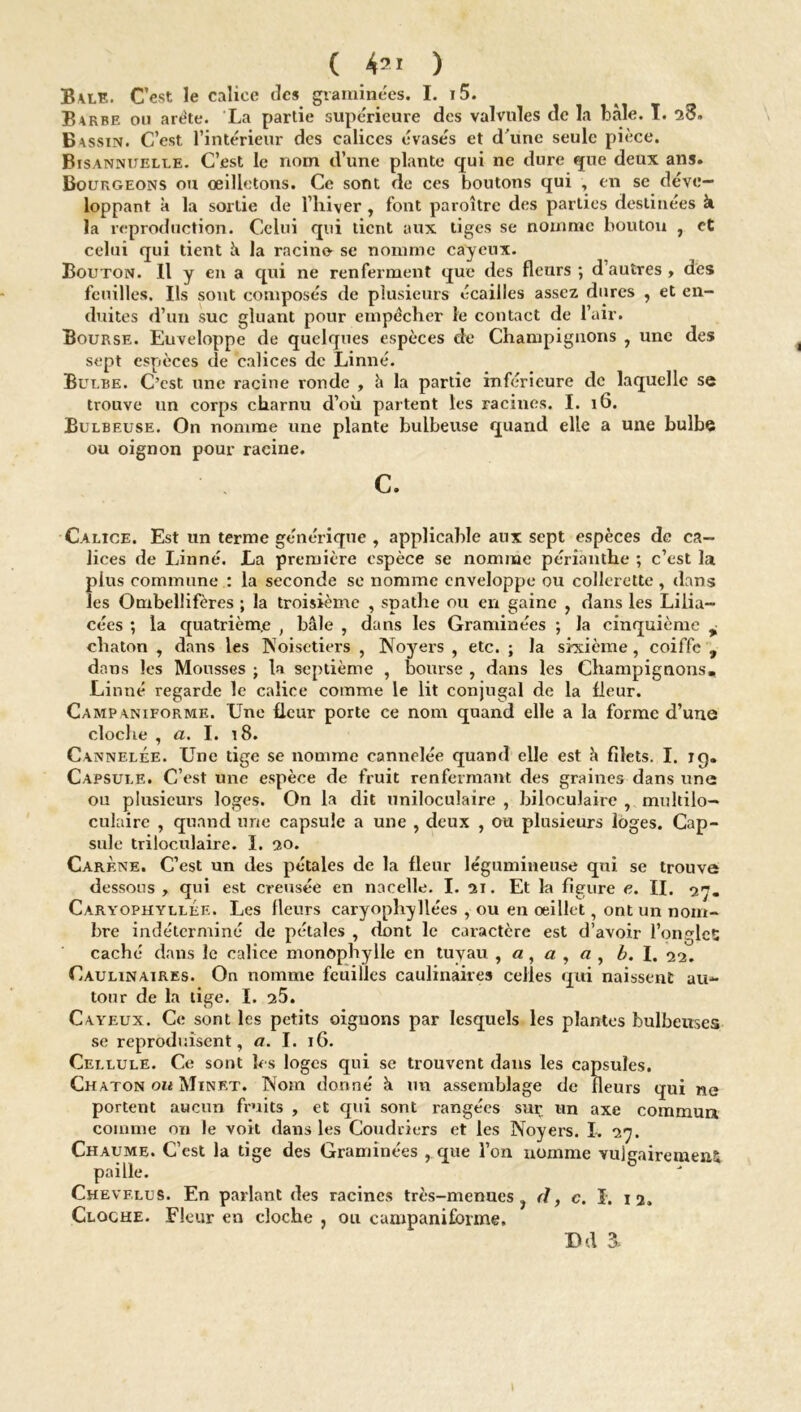 B\le. C’est le calice des graminées. I. i5. B*rbe ou arête. La partie supérieure des valvules de la baie. T. 28» Bassin. C’est l’intérieur des calices évasés et d'une seule pièce. Bisannuelle. C’est le nom d’une plante qui ne dure que deux ans. Bourgeons ou œilletons. Ce sont de ces boutons qui , en se déve- loppant a la sortie de l’hiver , font paroître des parties destinées k la reproduction. Celui qui tient aux tiges se nomme bouton , et celui qui tient à la racino se nomme cayeux. Bouton. 11 y en a qui ne renferment que des fleurs; d’autres, dès feuilles. Ils sont composés de plusieurs écailles assez dures , et en- duites d’un suc gluant pour empêcher le contact de l’air. Bourse. Euveloppe de quelques espèces de Champignons , une des sept espèces de calices de Linné. Bulbe. C’est une racine ronde , h la partie inférieure de laquelle se trouve un corps charnu d’où partent les racines. I. 16. Bu lbeuse. On nomme une plante bulbeuse quand elle a une bulbe ou oignon pour racine. C. Calice. Est un terme générique , applicable aux sept espèces de ca- lices de Linné. La première espèce se nomme périanthe ; c’est la plus commune : la seconde se nomme enveloppe ou collerette, dans les Ombellifères ; la troisième , spathe ou en gaine ? dans les Lilia- cécs ; la quatrième , baie , dans les Graminées ; la cinquième ^ chaton , dans les Noisetiers , Noyers , etc. ; la sixième, coiffe , dans les Mousses ; la septième , bourse , dans les Champignons, Linné regarde le calice comme le lit conjugal de la fleur. Campaniforme. Une fleur porte ce nom quand elle a la forme d’une cloche , a. I. 18. Cannelée. Une tige se nomme cannelée quand elle est à filets. I. iq. Capsule. C’est une espèce de fruit renfermant des graines dans une ou plusieurs loges. On la dit uniloculaire , biloculaire , multilo- culaire , quand une capsule a une , deux , ou plusieurs loges. Cap- sule triloculaire. I. 20. Carène. C’est un des pétales de la fleur légumineuse qui se trouve dessous, qui est creusée en nacelle. I. 21. Et la figure e. IL 27. Caryophyllee. Les fleurs caryophyllées , ou en œillet, ont un nom- bre indéterminé de pétales , dont le caractère est d’avoir l’ongleC caché dans le calice monophylle en tuyau b. I. 22. Caulinaires. On nomme feuilles caulinaires celles qui naissent au- tour de la tige. I. 25. Cayeux. Ce sont les petits oignons par lesquels les plantes bulbeuses se reproduisent, a. I. 16. Cellule. Ce sont les loges qui se trouvent dans les capsules. Chaton on Minet. Nom donné à un assemblage de fleurs qui ne portent aucun fruits , et qui sont rangées sur un axe commua comme on le voit dans les Coudriers et les Noyers. I. 27. Chaume. C’est la tige des Graminées , que l’on nomme vulgairement paille. Chevelus. En parlant des racines très-menues ? d, c. I. 12. Cloche. Fleur en cloche , ou campaniforme. DA 3.