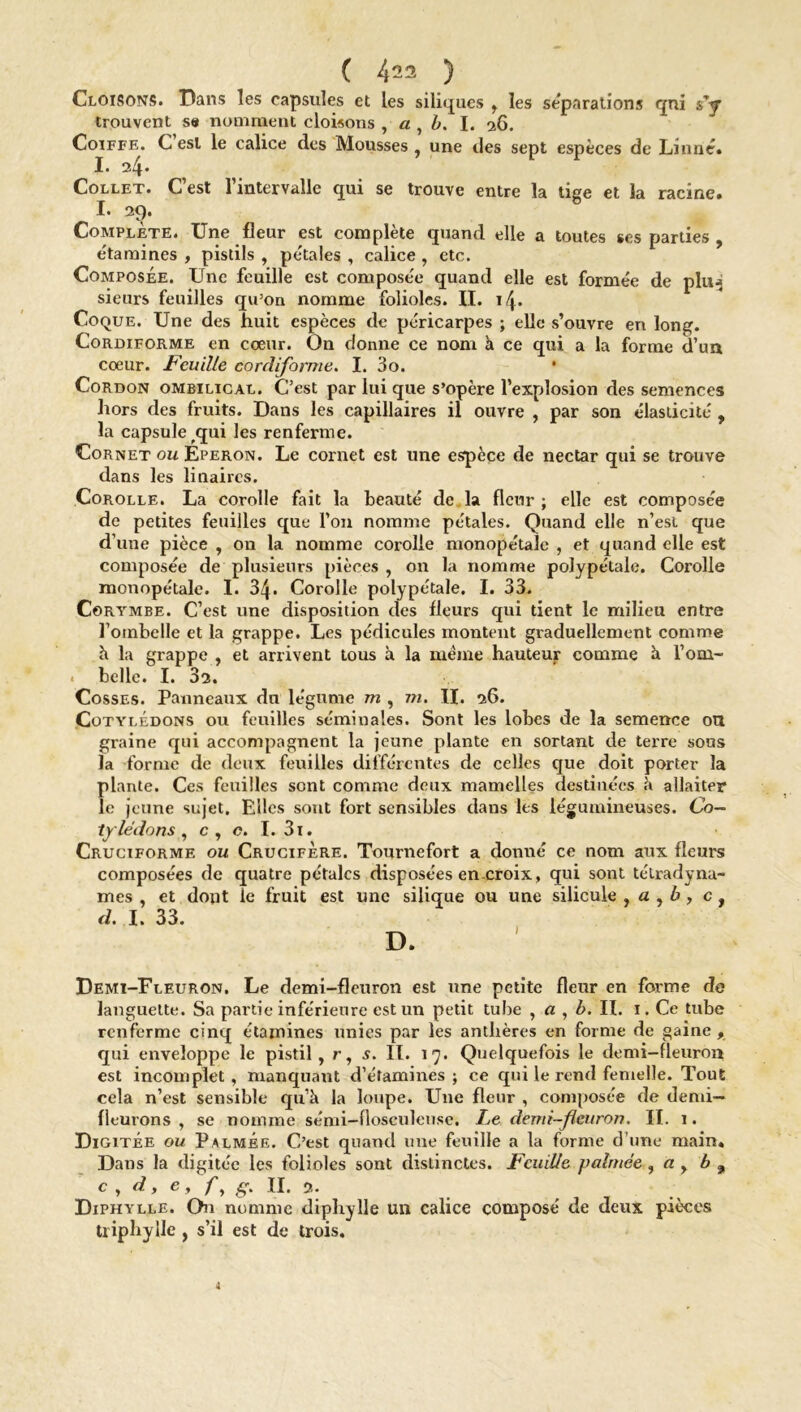 Cloisons. Dans les capsules et les siliques , les séparations qui s’y trouvent se nomment cloisons , a , b. I. 26. Coiffe. C est le calice des Mousses , une des sept espèces de Linné. I. Collet. C’est l’intervalle qui se trouve entre la tige et la racine. I. 2t). Complète. Une fleur est complète quand elle a toutes ses parties , étamines , pistils , pétales , calice , etc. Composée. Une feuille est composée quand elle est formée de plu^ sieurs feuilles qu’on nomme folioles. II. \\. Coque. Une des huit espèces de péricarpes ; elle s’ouvre en long. Cordiforme en cœur. On donne ce nom à ce qui a la forme d’un cœur. Feuille cordiforme. I. 3o. Cordon ombilical. C’est par lui que s’opère l’explosion des semences hors des fruits. Dans les capillaires il ouvre , par son élasticité , la capsule ^qui les renferme. Cornet ou Eperon. Le cornet est une espèce de nectar qui se trouve dans les linaires. Corolle. La corolle fait la beauté de la fleur ; elle est compose'e de petites feuilles que l’on nomme pétales. Quand elle n’est que d’une pièce , on la nomme corolle monopétale , et quand elle est composée de plusieurs pièces , on la nomme polypétale. Corolle monopétale. I. 34* Corolle polypétale. I. 33. Corymbe. C’est une disposition des fleurs qui tient le milieu entre l'ombelle et la grappe. Les pédicules montent graduellement comme h la grappe , et arrivent tous à la même hauteur comme à l’om- . belle. I. 32. Cosses. Panneaux du légume m , m. II. 26. Cotylédons ou feuilles séminales. Sont les lobes de la semence ou graine qui accompagnent la jeune plante en sortant de terre sous la forme de deux feuilles différentes de celles que doit porter la plante. Ces feuilles sont comme deux mamelles destinées à allaiter le jeune sujet. Elles sont fort sensibles dans les légumineuses. Co- tylédons , c, c. I. 31. Cruciforme ou Crucifère. Tournefort a donné ce nom aux fleurs composées de quatre pétales disposées en croix, qui sont télradynu- mes , et dont le fruit est une silique ou une silicule , a , b , c , d. I. 33. D. Demi-Fleuron. Le demi-fleuron est une petite fleur en forme de languette. Sa partie inférieure est un petit tube , a , b. II. 1. Ce tube renferme cinq étamines unies par les anthères en forme de gaine , qui enveloppe le pistil, r, s. II. 17. Quelquefois le demi-fleuron est incomplet, manquant d’étamines ; ce qui le rend femelle. Tout cela n’est sensible qu’a la loupe. Une fleur , composée de demi- fleurons , se nomme sémi-flosculeuse. Le demi-fleuron. IL 1. Digitée ou Palmée. C’est quand une feuille a la forme d’une main. Dans la digitée les folioles sont distinctes. Feuille palmée , a , b 9 c , d, e, fy g. II. 2. Diphylle. On nomme diphylle un calice composé de deux pièces triphylle , s’il est de trois. a