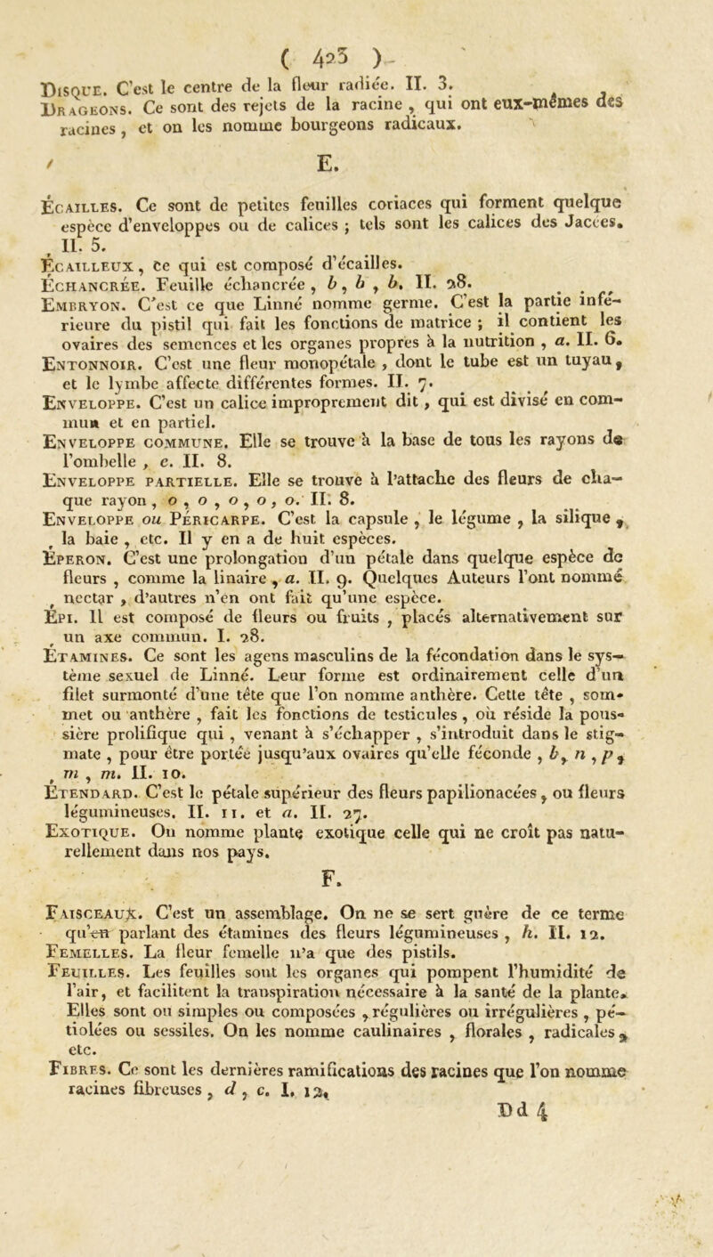 ( 4»5 )„ Disque. C’est le centre de là fleur radiée. II. 3. Drageons. Ce sont des rejets de la racine , qui ont eux-inemes des racines , et on les nomme bourgeons radicaux. / E. Écailles. Ce sont de petites feuilles coriaces qui forment quelque espèce d’enveloppes ou de calices ; tels sont les calices des Jacces» , n. 5. Écailleux, Ce qui est composé d’écailles. Échancree. Feuille échancrée , b, b , b. II. a8. # . Embryon. C^’st ce que Linné nomme germe. C est la partie infe- rieure du pistil qui fait les fonctions de matrice ; il contient les ovaires des semences et les organes propres k la nutrition , a. II. 6. Entonnoir. C’est une fleur monopétale , dont le tube est un tuyau f et le lymbe affecte différentes formes. II. 7. Enveloppe. C’est un calice improprement dit, qui est divise en com- mun et en partiel. Enveloppe commune. Elle se trouve à la base de tous les rayons de l’ombelle , c. II. 8. Enveloppe partielle. Elle se trouve h l’attache des fleurs de cha- que rayon , o , o , o , o , o. IL 8. Enveloppe ou Péricarpe. C’est la capsule , le légume , la silique y la baie , etc. Il y en a de huit espèces. Eperon. C’est une prolongation d’un pétale dans quelque espèce de fleurs , comme la linaire , a. II. 9. Quelques Auteurs l’ont nommé nectar , d’autres n’en ont fait qu’une espèce. Epi. Il est composé de fleurs ou fruits , placés alternativement sur un axe commun. I. *28. Etamines. Ce sont les agens masculins de la fécondation dans le sys- tème sexuel de Linné. Leur forme est ordinairement celle d’uri filet surmonté d’une tète que l’on nomme anthère. Cette tête , soin* met ou anthère , fait les fonctions de testicules , où réside la pous- sière prolifique qui , venant à s’échapper , s’introduit dans le stig- mate , pour être portée jusqu’aux ovaires qu’elle féconde , br n , pf ni , m. II. 10. Etendard. C’est le pétale supérieur des fleurs papilionacées , ou fleurs légumineuses. II. 11. et a. IL 27. Exotique. On nomme plante exotique celle qui ne croît pas natu- rellement dans nos pays. F. Faisceau^. C’est un assemblage. On ne se sert guère de ce terme quVn parlant des étamines des fleurs légumineuses , h. II. 12. Femelles. La fleur femelle n’a que des pistils. Feuilles. Les feuilles sont les organes qui pompent l’humidité de l’air, et facilitent la transpiration nécessaire à la santé de la plante. Elles sont ou simples ou composées , régulières ou irrégulières , pé— tiolées ou sessiles. On les nomme caulinaires , florales , radicales* etc. Fibres. Ce sont les dernières ramifications des racines que l’on nomme racines fibreuses , d , c. I, 13,