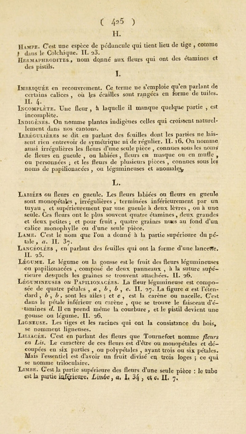 C 4’5 ) H. Hampe. C’est une espèce de péduncule qui tient lieu de tige , comme f dans le Colchique. II. 23. Hermaphrodites., nom dominé aux fleurs qui ont des étamines et des pistils. I • Imbriquée en recouvrement. Ce terme ne s’emploie qu’en parlant de certains calices , où les écailles sont rangées en forme de tuiles. II. 4. Incomplète. Une fleur , h laquelle il manque quelque partie , est incomplète. Indigènes. On nomme plantes indigènes celles qui croissent naturel- lement dans nos cantons. Irrégulières se dit en parlant des feuilles dont les parties ne lais- sent rien entrevoir de symétrique ni de régulier. II. 16. On nomme aussi irrégulières les fleurs d’une seule pièce , connues sous les noms de fleurs en gueule , ou labiées , fleurs en masque ou en mufle , ou personnées ; et les fleurs de plusieurs pièces , connues sous les noms de papilionacées , ou légumineuses et anomale^ L. Labiées ou fleurs en gueule. Les fleurs labiées ou fleurs en gueule sont monopétales , irrégulières , terminées inférieurement par un tuyau , et supérieurement par une gueule à deux lèvres , ou à une seule. Ces fleurs ont le plus souvent quatre étamines, deux grandes et deux petites ; et pour fruit , quatre graines nmes au fond d’un calice monophylle ou d’une seule pièce. Lame. C’est le nom que l’on a donné ù la partie supérieure du pé- tale , a. II. 3^. Lancéolées , en parlant des feuilles qui ont la forme d’une lancette. II. -25. Légume. Le légume ou la gousse est le fruit des fleurs légumineuses ou papilionacées , composé de deux panneaux , à la suture supé- rieure desquels les graines se trouvent attachées. II. 26. Légumineuses ou Papilionacées. La fleur légumineuse est compo- sée de quatre pétales , a , b, b , e. II. 27. La figure a est l’éten- dard , b , b, sont les ailes ; et e , est la carène ou nacelle. C’est dans le pétale inférieur ou carène , que se trouve le faisceau d’é- tamines cl. Il en prend meme la courbure, et le pistil devient une gousse ou légume. II. 26. Ligneuse. Les tiges et les racines qui ont la consistance du bois, se nomment ligneuses. Liliacée. C’est en parlant des fleurs que Tournefort nomme fleurs en Lis. Le caractère de ces fleurs est d’étre ou monopétales et dé- coupées en six parties , ou polypétales , ayant trois ou six pétales. Mais l’essentiel est d’avoir un fruit divisé ei* trois loges ; ce qui se nomme triloculaire. Limbe. C’est la partie supérieure des fleurs d’une seule pièce : le tube