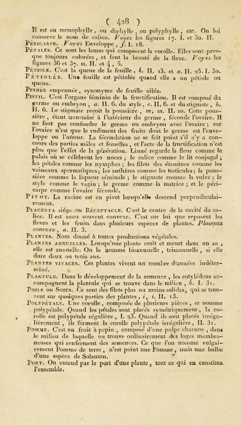 Î1 est ou monophylle , ou diphvlle , ou polyphylle , etc. On lui conserve le nom (le calice. Voyez les figures 17. I. et 3o. II. Péricarpe. Voyez. Enveloppe , f X. 18. Pétales. Ce sont les lames qui composent la corolle. Elles .sont pres- que toujours colorées , et font la beauté de la fleur. Voyez les figures 36 et 07. n. II. et 4 , 5. Pétiole. C’est la queue de la feuille » k. II. i3. et a. II. ^5. I. 3o. P e t 1 o t É e. Une feuille est pétiolée quand elle a un pétiole ou queue. Pinnée empennée, synonyme de feuille ailée. Pistil. C’est l’organe féminin de la fructification. Il est composé du germe ou embryon , a. II. 6. du style, c. II. 6. et du stigmate, b. II. 6. Le stigmate reçoit la poussière , rn, 771. II. 10. Cette pous- sière , étant transmise à l’intérieur du germe , féconde l’ovaire. II ne faut pas confondre le germe ou embryon avec l’ovaire ; car 1 ovaire n’est que le rudiment des fruits dont le germe est l’enve- loppe ou Yuterus. La fécondation ne sc fait point s’il n’y a con- cours des parties mâles et femelles, et l’acte de la fructification 11’est plus que l’effet de la génération. Linné regarde la fleur comme le palais où se célèbrent les noces ; le calice comme le lit conjugal ; les pétales comme les nymphes ; les filets des étamines comme les ■vaisseaux spermatiques; les anthères comme les testicules; la pous- sière comme la liqueur séminale ; le stigmate comme la vulve ; le style comme Je vagin ; le germe comme la matrice ; et le péri- carpe comme l’ovaire fécondé. Pivot. La racine est en pivot lorsqu’elk# descend perpendiculai- rement. Placenta siège ou Réceptacle. C'est le centre de la cavité du ca- lice. Il est assez souvent convexe. C’est sur lui que reposent les fleurs et les fruits dans plusieurs espèces de plantes. Placenta convexe , a. IL 3. Plantes. Nom donné ù toutes productions végétales. Plantes annuelles. Lorsqu’une plante croît et meurt dans an an , elle est annuelle. On la nomme bisannuelle , trisannuelle , si elle dure deux ou trois ans. Plantes vivaces. Ces plantes vivent Un nombre d’années indéter- miné. Plantule. Dans le développement de la semence , les cotylédons ac- compagnent la plantule qui se trouve dans le milicn , b. I. 3i. Poils ou Soies. Ce sont des filets plus ou moins solides, qui se trou- vent sur quelques parties des plantes, it i. IL i3. Polypétale. Une corolle, composée de plusieurs pièces, se nomme polypétale. Quand les pétales sont placés symétriquement, la co- rolle est polypétale régulière , I. g3. Quand ils sont placés irrégu- lièrement , ils forment la corolle polypétale irrégulière, II. 3i. Pomme. C’est un fruit à pépin , composé d’une pulpe charnue , dans le milieu de laquelle on trouve ordinairement des loges membra- neuses qui renferment des semences. Ce que l’on nomme vulgai- rement Pomme de terre , n’est point une Pomme , mais une bulbe d’une espèce de Solanum. Port. On entend par le port d’une plante, tout ce qui en constitua, l’ensemble.