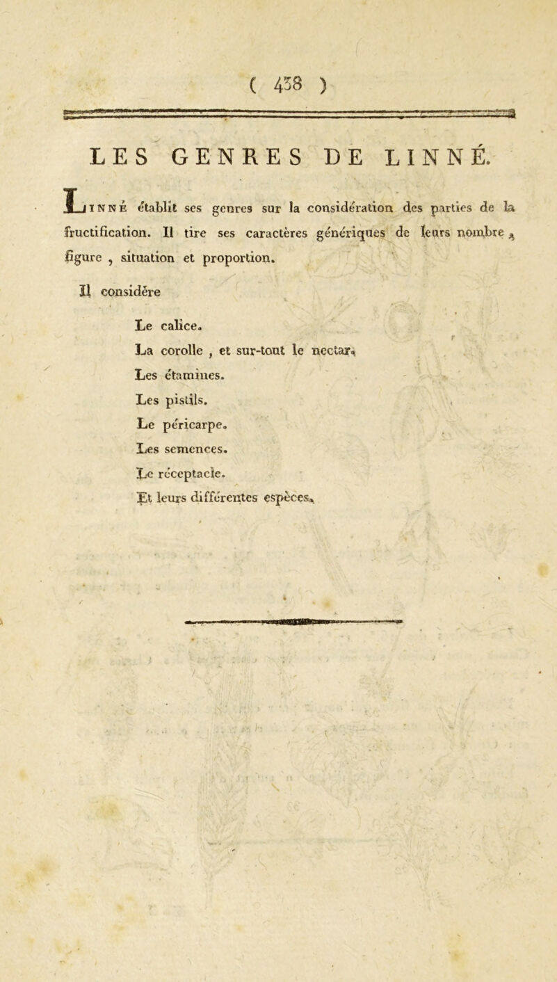 '■ .—-n LES GENRES DE LINNÉ. X i inné établit ses genres sur la considération des parties de la fructification. Il tire ses caractères génériques de leurs nombre * figure , situation et proportion. Il considère Le calice. r La corolle , et sur-tout le nectar» Les étamines. Les pistils. Le péricarpe. Les semences. Le réceptacle. Et leurs différentes espèces» i