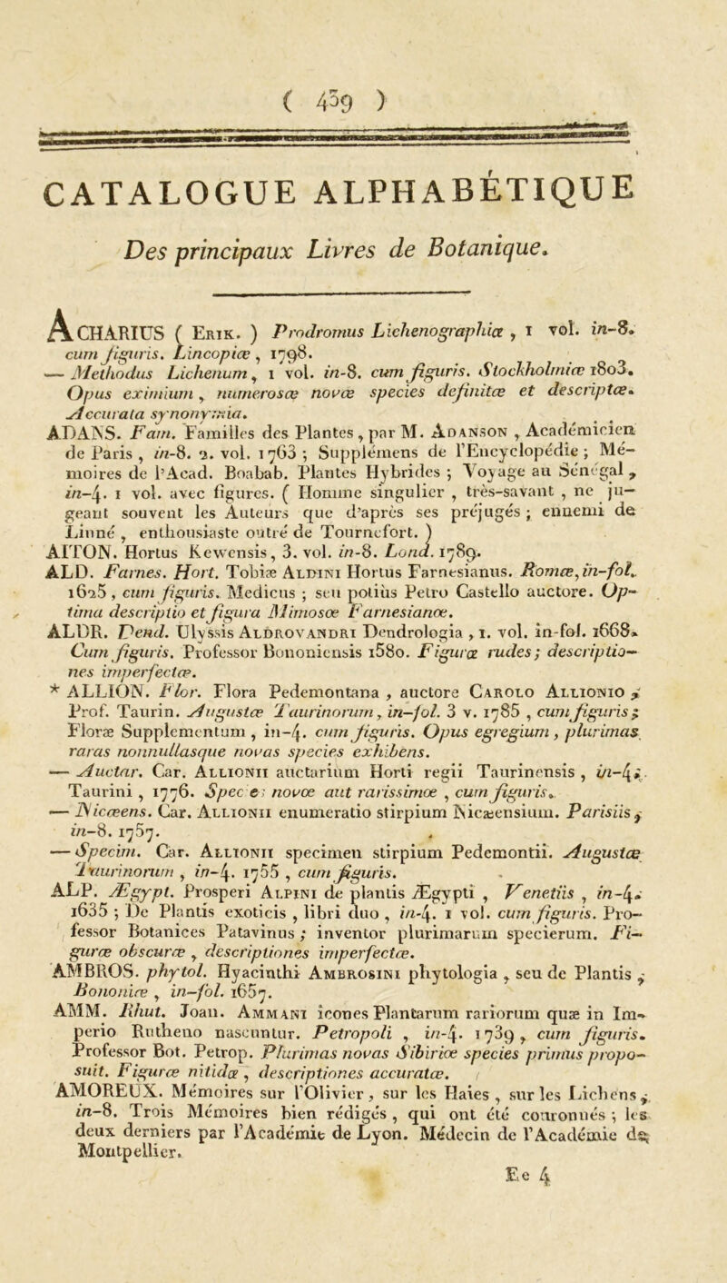 •J» ( 459 ) ■BMP CATALOGUE ALPHABÉTIQUE Des principaux Livres de Botanique. A • • - Opus exinnum, numéro s ce novœ species dejinitce et descnptce. Accurata synonymie/» ADANS. Fcun. Familles des Plantes , par M. Aoanson , Académicien de Paris , in-8. 3. vol. 1763-, Supplémens de l’Encyclopédie; Mé- moires de l’Acad. Boabab. Plantes Hybrides ; Voyage au Sénégal 7 in-4. 1 vol. avec ligures. ( Homme singulier , très-savant , ne ju- geant souvent les Auteurs que d’apres ses préjugés ; ennemi de Linné , enthousiaste outré de Tournefort. ) ÀITON. Horlus Kewensis, 3. vol. in-8. Loua. 17 89. ALD. Famés. Hort. Tobiæ Aldini Hortus Farnesianus. Romœjn-fot». i6u5, ciini figuris. Medicus ; seu potiùs Petro Castello auctore. Op- tima descriplio et figura JSlimosœ Farnesianœ. ALDR. Fend. Ulvssis Aldrovandri Dendrologia , 1. vol. in-fol. 1668» Cum figuris. Professor Bononicnsis i58o. Figurez rudes; descriptio- nes imperfectœ. * ALLION. Flor. Flora Pedemontana , auctore Carolo Allionio j. Prof. Taurin, Augustœ ’laurinorum, in-fol. 3 v. 1785 , cum jiguris£ Floræ Supplementum , in-/j. cumjiguris. Opus egregium, plurimas, ratas nonnullasque nouas species exhïbens. — Auctar. Car. Allionii auctarium Horli regii Taurinensis , Taurini , 1776. Spec e; novœ aut rarissimes , cumjiguris* — IV icœens. Car. Allionii enumeratio stirpium INicæensium. Parisiis 7 in-8. 17.37. — Specim. Car. Allionii specimen stirpium Pedcmontii. Augustœ 'lktunnorwn , in-4. 1765 , cum Jiguris. ALP. Ægypt. Prosperi Alpini de plantis Ægypti , Venetiis , in-4* i635 ; De Plantis exoticis , libri duo , in-4. 1 vol. cum figuris. Pro- fessor Botanices Patavinus ; inventor plurimarum specierum. Fi- gurée obscuree , descripliones imperfectœ. AM BROS, phytol. Hyacinthi Ambrosini pliytologia , seu de Plantis Bononiœ , in-fol. 1657. AMM. lihut. Joan. Ammani icônes PlanCarum rariorum quæ in Im~ perio Rutbeuo naseuntur. Petropoli , in-l\. 1739 , cum jiguris. Professor Bot. Petrop. Plurimas novas Sibiriœ species primus propo- sait. Figurœ nitidee , descript.iones accuralœ. < AMOREUX. Mémoires sur l'Olivier, sur les Haies, sur les Lichens 7 m-8. Trois Mémoires bien rédigés , qui ont été couronnés ; les deux derniers par l’Académie de Lyon. Médecin de l’Académie dg Montpellier.