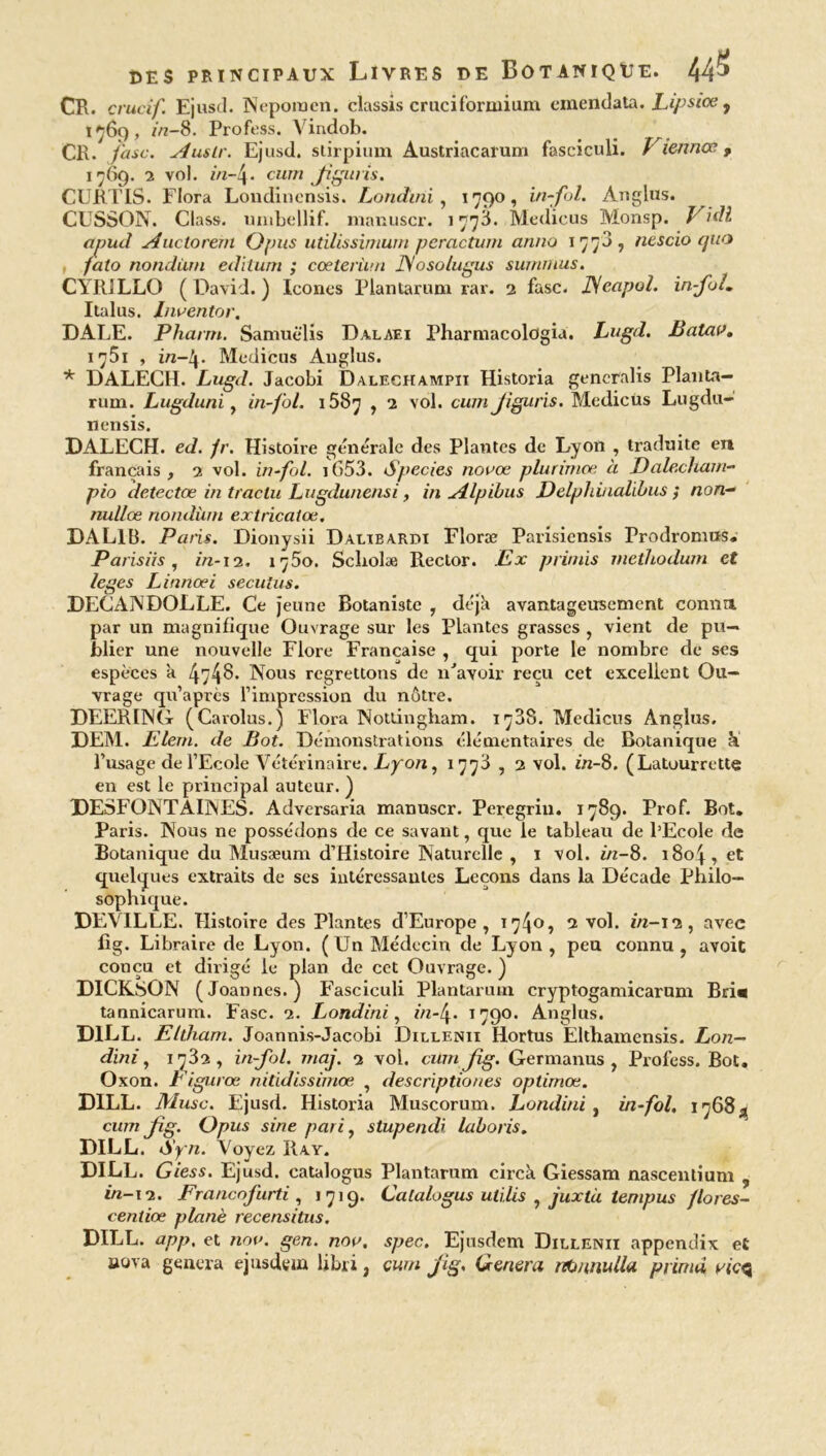 CR. crucif. Ejusd. Nepomen. classis cruciformium emendata. Lipsice, 1*69, in-8. Profess. Vindob. _ CR. /'asc. Austr. Ejusd. stirpium Austriacarum fasciculi. Viennee, 1769. 2 vol. in-4- cum Jiguris. CURTIS. Flora Londinensis. Londini, 1790, infol. Anglus. CUSSON. Class. umbellif. manuscr. 177L Medicus Monsp. Vidi apud A uc to rem O pus utilissimwn peractum arma 177a, nescio quo falo nondàrn editum ; coeterùm 1Sosolugus sumrnus. CYRILLO ( David. ) Icônes Plantarum rar. 2 fasc. JSeapol. in-fol. Italus. Inventer. DALE. Pharm. Samuëlis Dalaei Pharmacologia. Lugd,. Batav. 1 ’T'51 , in-!\. Medicus Anglus. * DALECH. Lugd. Jacobi Dalech ampii Historia gencralis Planta- rum. Lugduni, in fol. 1687 , 2 vol. cum Jiguris. Medicus Lugdu- nensis. DALECH. ed. fr. Histoire generale des Plantes de Lyon , traduite eu français, 2 vol. in fol. i653. Species novœ plurimœ à Dalecham- pio detectœ in traclu Lugdunensi, in Alpibus Delphinalibus ; non- nullœ nondùm extricatœ. DALI b. Paris. Dionysii Dalibardi Floræ Parisiensis Prodromus. Parisiis, in-12. 1^80. Scliolæ Rector. Ex primis vietliodum et leges Linnoei secutüs. DECANDOLLE. Ce jeune Botaniste , déjà avantageusement connu par un magnifique Ouvrage sur les Plantes grasses , vient de pu- blier une nouvelle Flore Française , qui porte le nombre de ses espèces à ^^8. Nous regrettons de n'avoir reçu cet excellent Ou- vrage qu’apres l’impression du nôtre. DEERING (Carolus.) Flora Nottingham. i<ÿ38. Medicus Anglus. DEM. Elern. de Bot. Démonstrations élémentaires de Botanique à l’usage de l’Ecole Vétérinaire. Lyon, 1773 , 2 vol. in-8. (Latourrette en est le principal auteur. ) DESFONT AUNES. Adversaria manuscr. Peregrin. 1789. Prof. Bot. Paris. Nous ne possédons de ce savant, que le tableau de l’Ecole de Botanique du Musæum d’Histoire Naturelle , 1 vol. in-8. 1804, et quelques extraits de ses intéressantes Leçons dans la Décade Philo- sophique. DEVILLE. Histoire des Plantes d’Europe, ï74°î 2 vol. in-12, avec fîg. Libraire de Lyon. (Un Médecin de Lyon , peu connu , avoit conçu et dirigé le plan de cet Ouvrage. ) DICKSON (Joannes. ) Fasciculi Plantarum cryptogamicarum Bri« tannicarum. Fasc. 2. Londini, in-4- 1790- Anglus. D1LL. Ellliam. Joannis-Jacobi Dillenii Hortus Elthamensis. Lon- dmi , 1732, infol. maj. 2 vol. cum jig. Germanus , Profess. Bot. Oxon. Eigurœ nitidissimœ , descriptiones oplimœ. DILL. Musc. Ejusd. Historia Muscorum. Londini , in-fol, 17683 cum Jig. Opus sine pari, stupendi laboris. DILL. Syn. Voyez Ray. DILL. Giess. Ejusd. catalogus Plantarum circà Giessam nascentium , in-i'2. Francnfurti , 1719. Catalogus utiles , juxtà tempus flores- centiœ plané recensitus. DILL. app, et nm>. gen. nov. spec. Ejusdem Dillenii appendix et aova généra ejusdem libri, cum jig. Généra nbunulla prinui