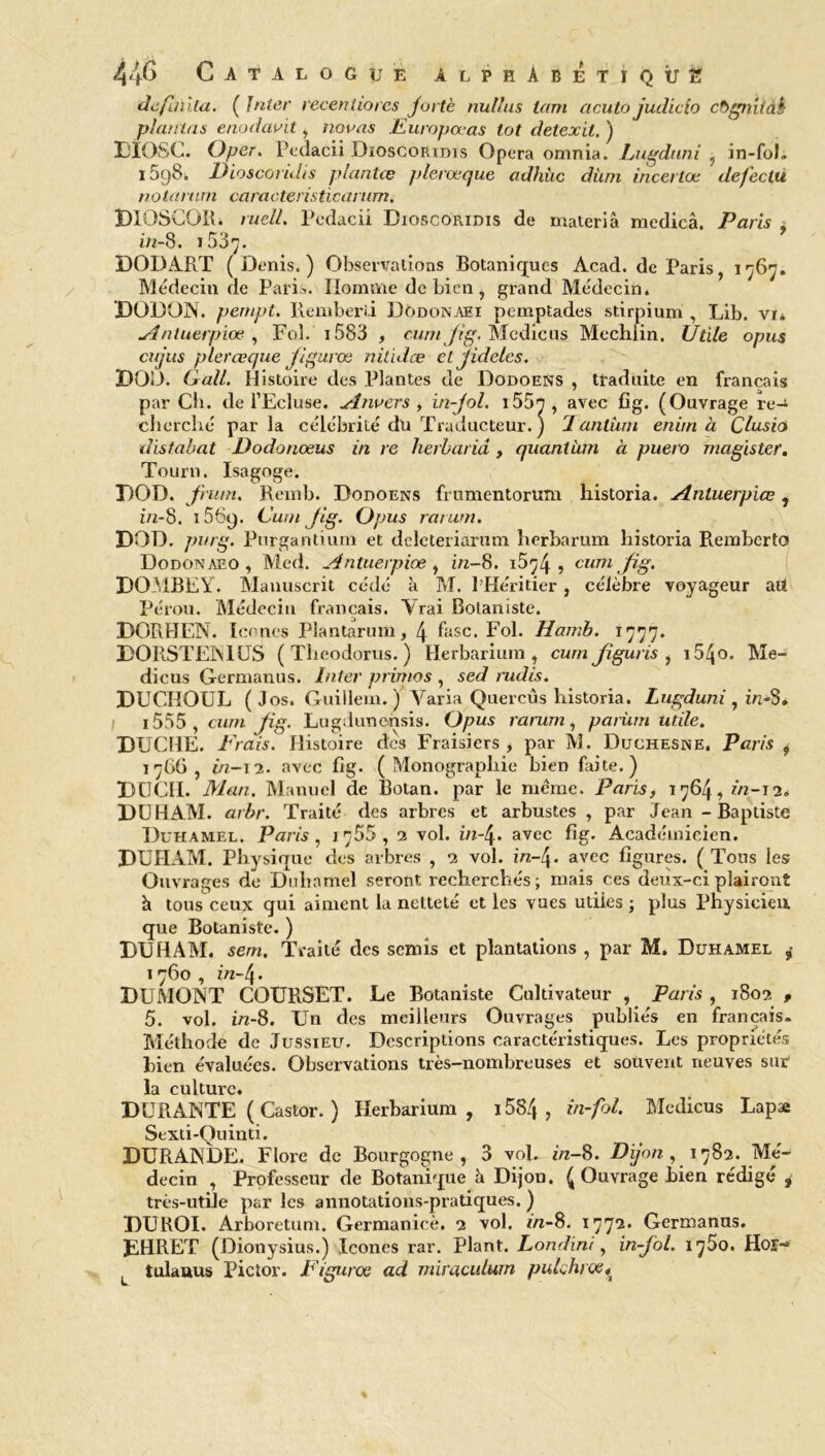 dc/iilita. ( Inter receniiores Jurtè nullus tam acuto judicio cbgniiàk plantas enodavit, nouas Europœas lot detexit. ) DIOSC. Oper. Pedacii Dioscoridis Opéra omnia. Pugduni , in-foh i5g8. Dioscoridis plantœ plerœque adhùc dùm incertœ defeclu notai/mi caracteristicarum, DIOSCOB. ruell. Pedacii Dioscoridis de materià medicâ. Paris ^ in-8. i537- DODART (Denis.) Observations Botaniques Acad, de Paris, 1767. Médecin de Paris. Homme de bien, grand Médecin. DODON. pempt. Reniberii üodonæi pemptades stirpium , Lib. vi* Antuerpiœ , Fol. 1583 , cum Jig. Medicus Mechlin. Utile opus cujus plerœque Jigurœ nilidœ et Jideles. DOD. G ail. Histoire des Plantes de Dodoens , traduite en français par Ch. de l’Ecluse. Anvers , in-Jol. 155rr, avec fig. (Ouvrage re- cherché parla célébrité dli Traducteur. ) Tantum enim à Clusio distabat Dodonœus in re herbariâ, quantum à puero magister. Tourn. Isagoge. DOD. frum. Remb. Dodoens frumentorum historia. Anluerpiœ, z/2-8. 156y. Cutn Jig. Opus rarum. DOD. pnrg. Purgantium et dclcteriarum herbarum historia Remberto Dodonaeo , Med. Antuerpiœ , in-8. i5^4 ? cum fig. DOMBEY. Manuscrit cédé à M. l’Héritier, célèbre voyageur ail Pérou. Médecin français. Vrai Botaniste. DORBEN. Icônes Plantarum, 4 fasc. Fol. Harnb. DORSTEN1US ( Theodorus. ) Herbarium , cum Jiguris , i54o. Me- dicus Germanus. Inter primas , sed mdis. DUCIIOUL (Jos. Guillem. ) Varia Quercûs historia. Lugduni , ûi-S. 1555 , cum Jig. Lugdunehsis. Opus rarum, parüm utile. DUCHE. Frais. Histoire des Fraisiers, par M. Duchesne. Paris , 1766, in-12. avec fig. (Monographie bien faite.) DUCII. Man. Manuel de Botan. par le même. Paris, 1764, in-12. DUHAM. arbr. Traité des arbres et arbustes, par Jean - Baptiste Duhamel. Paris, 1 <ÿ55 , 2 vol. in-4. avec fig. Académicien. DUHAM. Physique des arbres , 2 vol. i/2—4♦ avec figures. (Tous les Ouvrages de Duhamel seront recherchés; mais ces deux-ci plairont h tous ceux qui aiment la netteté et les vues utiles ; plus Physicien que Botaniste. ) DUHAM. sem. Traité des semis et plantations , par M. Duhamel 1760 , in-4. DUMONT COURSET. Le Botaniste Cultivateur , Paris , 1802 , 5. vol. in-8. Un des meilleurs Ouvrages publiés en français. Méthode de Ju9sieu. Descriptions caractéristiques. Les propriétés hien évaluées. Observations très-nombreuses et souvent neuves sur la culture. DURANTE ( Castor. ) Herbarium , 1584 > in-fol. Medicus Lapæ Sexti-Quinti. DURANDE. Flore de Bourgogne, 3 vol. i>z-8. Dijon ^ \ 782. Mé- decin , Professeur de Botanique à Dijon. (Ouvrage hien rédigé , très-utile par les annotations-pratiques. ) DUROI. Arboretum. Germanicè. 2 vol. in-8. 1772. Germanus. DHRET (Dionysius.) Icônes rar. Plant. Londini, in-Jol. 1780. Hor-» tulauus Pictor. Figurœ ad rniraculum pulchrœ*
