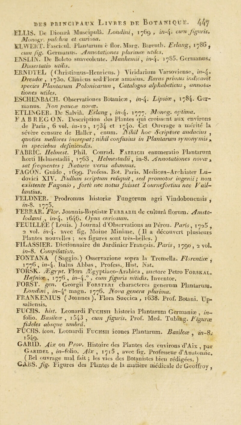 ELL1S. De Dionaeâ Muscipulà. Londini, 1769, in-4. cum Jiguris* Monogr. pulchra et curiosa. ELWEKT.Fasci. nl. Plantarum è flor. Marg. Bareuth. Erlang, 1786, cwn fig. Gernianus. Annotationes p/urimœ utiles. FNSLllNl. De Boleto suaveolente. Manhemii, /V/-4• 1785. Gerinaïuis*; Disse1 laiio ut dis. ERNDTEL ( Christianus-Henricus. ) Viridarium Yarsoviense, in~[y<, Dresdoe , 1730. Clini.us sed Floræ amasius. lin ras prit nus indicavit species Plantarum Polonicarum , Catalogus alphabeticus , annota* tiones utiles. ESCHENBACH. Observationes Botanicæ , 2/2-4. Lipsiœ , 1784. Gcr- manus. D/on paucœ nonce. ETLUNGER. De Salvià. Erlang, in-4. 1777. Monog. optirna. F ABREGON. Description des Plantes qui croissent aux environs de Paris, 6 vol. in-12, 1734 et 1740. Cet Ouvrage a mérité la sévère censure de Haller , enum. A'ihil hoc Scriptore aiulacius , quoties tueliores increpat ; nihil confis ius in Planlarum synonymis y in speciebus definiendis. FABRIC. Helmest. Phil. Conrad. Faericii enumeralio plantarum horli Htlmestadii, 1763 , llelinestadii, in-8. A nnotationes nonce % sat frequentes ; JS'alurœ verus alunmus. FAGON. Guido , 1699. Profess. Bot. Paris. Medious-Arrhiater Lu- dovici XIV. JSullum scriptum reliquit, sed promotor ingenii ; non existente Fagonio , fortè nec nolus Juisset 1 ournejbrtius nec V ail- lantius, FELDîNER. Prodromus liistoriæ Fungorum agri Vindoboncnsis , in-8. 1775. FERRAR. Flor. Joannis-Baptistæ Ferrarii de culturâ florum. Amste- lodami , in-4. 1646. Opus curiosum. FEUILLEE ( Louis. ) Journal d Observations au Pérou. Paris, 179.5 ^ 9 vol. «2-4» avec fig. Moine Minime. ( Il a découvert plusieurs Plantes nouvelles ; ses figures sont très-belles. ) FILASSIER. Dictionnaire du Jardinier Français. Paris, 1790,2 vol. in-8. Compilation. FONT AN A (Saggio.) Osservazione sopra la Tremella. Florentiœ y 1776, in-4. Italus Abbas , Professv Hist. Nat. FORSK. Ægj'pt. Flora Ægypliaco-Arabica , auctore Petro Forskal. Hajhiœ , 1 776 , in-t\.° , cum fguns nitidis. Invcntor, FORST. gcn. Georgii Forsteri characteres genernm Plantarum. Londini, in-4° magn. 1776. iV00a généra plurima. FRANKENIUS (Joannes). Flora Suecica , i638. Prof. Botani. Up- saliensis. FUCHS. hist. Leonardi Fuchsii bistoria Plantarum Germaniæ , in- folio. Basiieœ , 1543 , cwn Jiguris. Prof. Med. Tubing. Figurce fideles absque umbrcL. FUCHS. icon. Leonardi Fuchsii icônes Plantarum. Basiieœ f/2-8,' 1549. GARID. Aix ou Prov. Histoire des Plantes des environs d’Aix , par Garidel , 2/2—folio. Aix , iji5, avec fig. Professeur d’Anatomie. ( Bel ouvrage mal fait ; les vies des Botanistes bien rédigées. ) GÀKS. fig. F igures des Plantes de la matière médicale de Geoffroy,