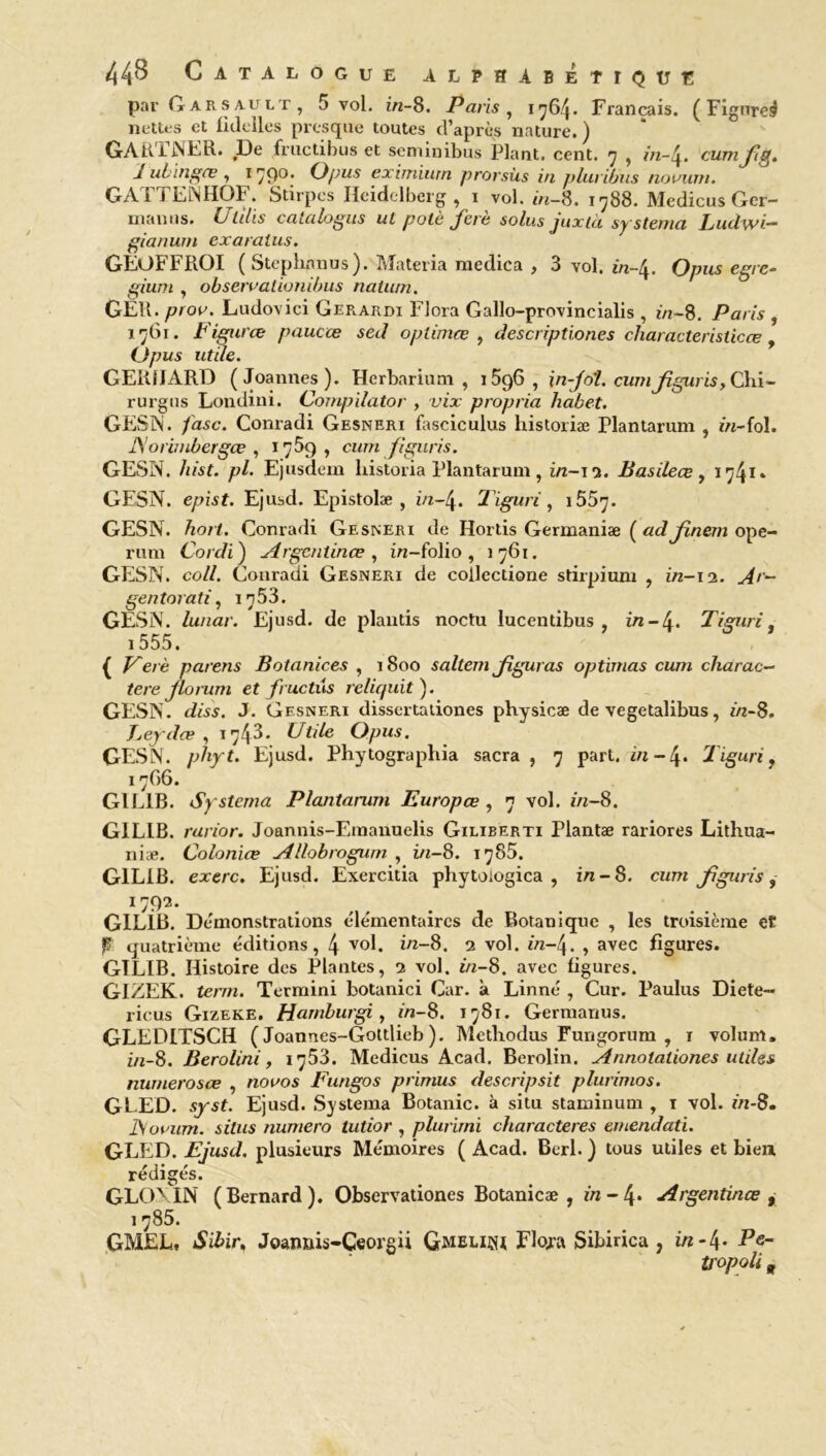 par Garsault, 5 vol. in-8. Paris, 1764. Français. (Figure^ nettes et fidclles presque toutes d’après nature.) GARTNER. De fructibus et seminibus Plant, cent. 7 , in-4. cumjig. a ubinges , 179°* O pus eximiurn prorsùs in pluribus novum. GATTENHÜF. Stirpes Heidelberg, 1 vol. in-8. 1788. Medicus Ger- manus. i/fz/is catalogus uL polè ferè solus juxià systema Ludwi- gianum exaralus. GEOFFROI (Steplmnus). Materia medica , 3 vol. in-4. O pus egre- gz'zzm , observalionibus nalum. GÈU. pror. Ludovici Ger.ardi Flora Gallo-provincialis , in-8. Paris , 1761. Figures paucœ sed opliniœ , descriptiones characteristicœ , (Jpus utile. GERHARD (Joannes). Herbarium , 1596, in-Jo'l. cumjîgiiris, Chi- rurgus Londini. Compilator , vix propria habet. GESN. /asc. Conradi Gesneri fasciculus historiæ Plantarum , zn-fol. JSorimbergœ , 1759, cum fîguris. GESN. /«Vf. p/. Ejusdem liistoria Plantarum, in-15. Basileœ, 1741» GESN. e/zisf. Ejusd. Epistolæ , in-4. 2'iguri, 1557. GESN. fto/f. Conradi Gesneri de Hortis Germanise ( adjinem ope- rum Cordi) Argentines, in-folio, 1761. GESN. co//. Conradi Gesneri de collectione stirpium , in-12. .///- gentorati, 1753. GESN. lunar. Ejusd. de plautis noctu lucentibus , in-4« Tiguri, 1555. { Z^e/è parens Botanices , 1800 saltem Jiguras optimas cum charac- tere Jlorum et fructus reliquit). GESN. rfcsi. J. Gesneri dissertationes physicæ de vegetalibus, zn-8. Eeydœ , t 7^3 - Utile Opus. GESN. p/zyf. Ejusd. Phytographia sacra , 7 part, in- 4. Tiguri, 17G6. GIL1B. Sy stema Plantarum Europœ , 7 vol. zn-8. G1LIB. rarior. Joannis-Emanuelis Giliberti Plantæ rariores Lithua- niæ. Colonies Allobrogwn , in-8. 1785. G1L1B. exerc. Ejusd. Exercitia pliytoiogica , in-8. czzzn Jiguris, I7912- GIL1B. Démonstrations élémentaires de Botanique , les troisième et P quatrième éditions, 4 vol. in-8. 2 vol. in-4. , avec figures. GTLIB. Histoire des Plantes, 2 vol. zn-8. avec figures. GIZEK. terni. Termini botanici Car. à Linné , Cur. Paulus Diete- ricus Gizeke. Harnburgi, in-8. 1781. Germanus. GLEDITSCH ( Joannes-Gottlieb ). Methodus Fungorum , 1 volum, in-8. Berolini, 1753. Medicus Acad. Berolin. Annolationes utiles numerosœ , novos Fungos primus descripsit plurimos. GEED. syst. Ejusd. Systema Botanic. à situ staminum , 1 vol. in-8. JS or uni. silus numéro tutior , plurirni characteres emendati. GLED. Ejusd. plusieurs Mémoires ( Acad. Berl. ) tous utiles et bien rédigés. GLON.IN (Bernard). Obscrvationes Botanicæ , zn-4* Argentines , 1785. GMEL, Sibir. Joannis-Ceorgii Gmelim Flora Sibirica , in -4* Pe- ti'opoli 9