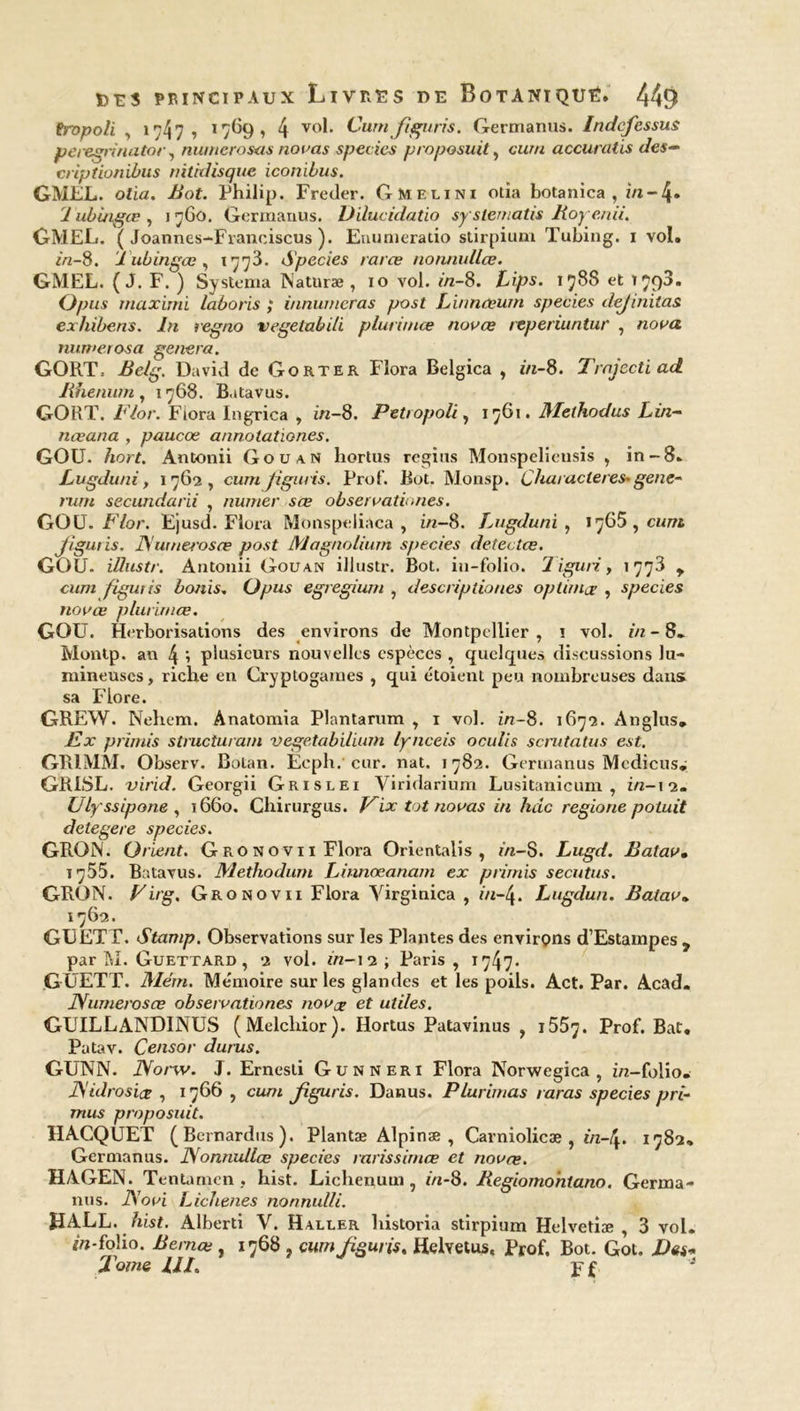 fropoli , >747 » 1769 , 4 V()h Cum Jiguris. Germanus. Indcjessus peregrinator, numerosas nouas species proposuit, cm/// accuratis des- criptionibus nïtidisque iconibus. GMEL. ofia. -#ot. Philip. Freder. Gmelini otîa botanica , in-4* 1 ubuigœ , i nGû. Germanus. Dilucidatio syslematis Boyenii. GMEL. ( Joannes-Franoiscus ). Eminieratio stirpium Tubing. i vol. in-S. J ubingœ , 1773. Species raræ nonnullœ. GMEL. ( J. F. ) Systema Naturæ , 10 vol. in-8. Lips. 1788 et 179^* Opus mciximi laboris ; innumcras post Linnœum species dej mitas exhibens. In regno vegelabili plurimœ novœ reperiuntur , nova nuwerosa généra. GORT= Belg. David de Go rte r Flora Belgica , *'«-8. Trajcctiad Jihenuin, 1768. Batavus. GORT. i7or. Flora Ingrica , in-8. Petropoli, 1761. Melhodus Lin- næana , paucœ annotationes. GOU. /iorf. Antonii Gouan hortus regîus Monspelieusis , in-8. Lugduni, 1762, cumjîgiins. Prof. Bot. Monsp. Chaiacleres-gene- rum secundarii , mimer sœ observationes. GOU. Flor. Ejusd. Flora Monspeliaca , in-8. Lugduni , 1765, cum Jiguris. Numerosœ post Magnolium species detectœ. GOU. illustr. Antonii Gouan illustr. Bot. in-folio. 1 iguri, 1773 y cum figuiis bonis, Opus egregium , descriptiones op timor , species novœ plurimœ. GOU. Herborisations des environs de Montpellier, 1 vol. in- 8. Montp. an 4 \ plusieurs nouvelles espèces , quelques discussions lu- mineuses, riche en Cryptogames , qui étoient peu nombreuses dans sa Flore. GREW. Nehem. Anatomia Plantarum , 1 vol. in-8. 1672. An glus. Ex primis structurant vegetabilium lynceis oculis scmtatus est. GR1MM. Observ. Botan. Ecph.' cur. nat. 1782. Germanus Mcdicus. GRISL. virid. Georgii Grislei Viridarium Lusitanicum , z/2—12- Ulyssipone , ï66o. Chirurgus. Pix tôt novas in kac regione potuit detegere species. GRON. Orient. G RO nov 11 Flora Orientalis , in-8. Lugd. Balav. 1755. Batavus. Methodum Linnœanam ex primis secutus. GRON. Vit'g. Gronovii Flora Virginica , in-4. Lugdun. Balav• 1762. GUETT. Stamp. Observations sur les Plantes des environs d’Estampes y par M. Guettard , 2 vol. in-12 ; Paris, 1747* G UETT. Mém. Mémoire sur les glandes et les poils. Act. Par. Acad. Numerosœ observationes novce et utiles. GUILLANDINUS (Melcliior). Hortus Patavinus , i55j. Prof. Bat. Patav. Censor durus. GUNN. Norw. J. Ernesti Günneri Flora Norwegica , in-folio. Nidrosiœ , 1766 , cum Jiguris. Danus. Plurimas taras species pri- mus proposuit. HACQUET (Bernardus). Plantæ Alpinæ , Carniolicæ , in-\. 1782» Germanus. Nonnullœ species rarissimœ et novœ. HAGEN. Tentamcn, hist. Lichenum , in-8. Begiomontano. Germa- nus. Novi Lichenes nonnulli. HALL. hist. Alberti V. Haller historia stirpium Helvetiæ , 3 vol. /«-folio. Bemce , 1768 , cum Jiguris. Helvetus, Prof, Bot. GoL I)ês« Tome UL j-f '*