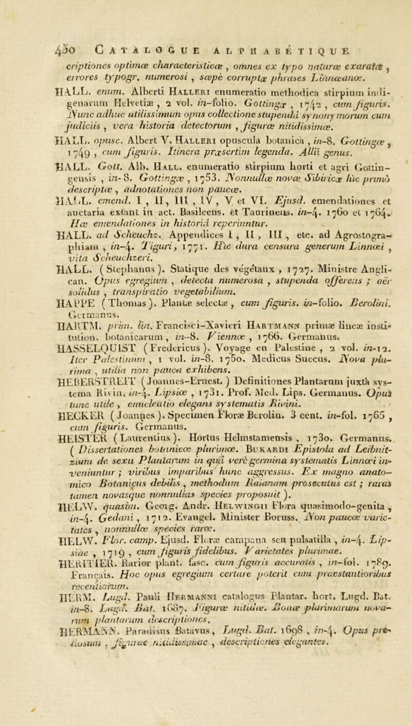 criptiones optimœ charactehslicce , omnes ex lypo nalurce exaratce , errores tjrpogr. numerosi , scepè corruptae phrases Liïinceanœ. H A. LL. enum. Àlhertx Halleri enumeratio mcthodica stirpiurr» indi- genarum Hthretiæ , 2 vol. m-folio. Goltingce , 17/p , curn Jigitris. l\unc adhuc utilissimum opus colleclione stupendd synony morum curu jtuliciis , vera lnstoria detectorwn , Jigurce nitidissimce. HALL, opusc. Albert Y. Halleri opuscula botanic’a , in-8. Gottingæ , 1 749 > cum J*8uri-s' l'inera præsertim legenda. Allii genus. HALL. Gott. Ail». Hall, enumeratio stirpium liorti et agri Gottin- gensis , in- 8. Gottingæ , 1^53. JSonnullæ novœ Sibiricce hïc prunà descriptœ , adnotationcs non paucæ. HALL, cmend. I , II, lit , IV, Y et VI. Ejusd. emendationcs et auctaria estant in act. Basilcens. et Taurineus. in—1760 et 1704. Hcc en rend ali o nés in historid repcriiintur. HALL, ad Scheuchz. Appendices 1 , H , III , etc. ad Agrostogra- phiain , in-!\. 1 iguri, 1771. Hïc dura censura generum Lïnnœi , vita Scheuchzeri. HALL. ( Stephanns ). Statique des ve'ge'taux , 1727. Ministre Angli- can. Opus egregïum , détecta namerosa , stupenda offerens ; aer soiidus , transpiratio vegetabllium. HAPPE ( Thomas ). Plantæ selectæ , cuni Jjguris. in-folio. Rerolini. Germanus. HARTM. priai. Un. Francisci-Xavieri Hartmann primæ lineæ insti- tution. botanicaruin, in-8. Fiennoe , 1766. Gcrmauus. HASSELQUIST ( Fredericus ). Voyage en Palestine, 2 vol. in-13. lier palestinùm , 1 vol. i/z-8. 1750. Medieus Suecus. JSoua plu- rima , ut ilia non paucn exhibons. HEBERSTREIT ( Joannes-Emcst. ) Dcfinitiones Plantarum juxtà sys- tema Ri vin. in-\. Lipsiœ , 1731. Prof. Med. Lips. Germanus. Opus tune utile , enuclealio elegans syslemaiis Riuini. HEClvEIi ( Joannes ). Spécimen Floræ Bcrolin. 3 cent, i/t-fol. 1765, curn figuris. Germanus. HEISTER ( Lauvcntius ). Hortus Hebnstamensis , 1730. Germanus. ( Dissertâtiones botanicœ plurimœ. Bukardi Epistola ad Leibnit- ziurn de sexa Plantarum in qud vert germina systemalis Linnœi in- ’veniuntur ; viribus imparibus hune aggressus. Ex magno anato- mico Rotaniçus debilis , methodum Raianam proseculus est ; rayas tatnen novasque nonnulkts spccies proposait ). HL.LW. quasitn. Geoig. Ândr. Helwingii Flora quasitnodo-genita , in-h. Gedani, 1712. Evangcl. Minister Boruss. Aon paucæ varie- tates , nonnidlœ species rarœ. IIELYV. Flor. camp. Ejusd. Floræ campana sen pulsalilla , in-4. Lip- siae , 1719, cum figuris Jidelibus. Varrêtâtes pàuimae. HERITIER. Rarior plant, fasc. cum figuris aocuratis , i/r-fol. 1789. Français. Hoc opus egregium certare poterit cum praestanliordnis recentiorum. IILRM. Lugd. Pauli Hermanni catalogus Plantar. hort. Lugd. Bat. inS, Lugd. Rat. 1(187. l'igurœ mtiuce. Ronce pluhnuirum nova- mm plantarum dcjcriptiones. ÎIERMAISN. Paradisus Batavus, Lugd. Rat. 1698 , in-\. Opus pic- liusurn , Jigmue nUuiissimae , descnpticnes élégantes.
