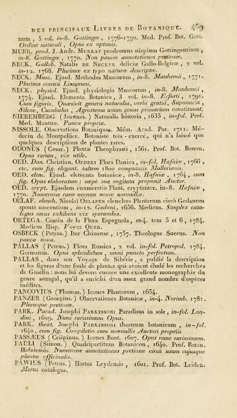 mini , 5 vol. in-8. Gottingœ , 1976-1790. Med. Prof. Bot. Gott. Online nalurali , Opus ex opürnis. MURR, prod. J. Andr. Murray prodroraus stirpium Gottingentium , in-&. Gottingœ, 1770. JS on paucœ annotationes pretiosœ. ÎSECK. Gallob. Natalis de Neckf.r deliciæ Gallo-Belgicæ , 2 vol. *>2-i 2. 1768. Plurimœ ex typo naturœ descriptœ. 1NECK. Musc. Ejusd. Methodus Muscorum , in-8. Manhemii , t 771 » Plurima contrà Liniweum. NECK. physiol. Ejusd. physiologia Muscorum, in- 8. Manhemii, 177/j. Ejusd. Elementa Botanica , 3 vol. 2/2-8. Iufurti, 1791. Gum ftguris. Quœsiuit généra naturalia, verhi gratin, Saponaria , Silene, Cucubalus , Agrostema uniim genus primarium constituant. MEREMBERG (Joaflnes. ) Naturalis historia , i635 , Û2-/0/. Prof. Med. Mantuæ. Pauca propria. ÏVlSSOLE. Observations Botanique*. Mém. Acad. Par. 1711. Me— deciu de Montpellier. Botaniste très - exercé, qui n’a laissé que quelques descriptions de plantes rares. ODONUS ( Cæsar. ) Plantæ Theophrasti , i56i. Prof. Bot. Bonon. Opus rarum, vix utile. OED. Dan. Christian. Oederi Flora Danica , in-fol. Hafniœ , 1766 , etc. cum Jig. élégant, saltem 1800 compulaiis Mulferianis. OED. elem. Ejusd. elementa botanicæ, in-S. Hafniœ , 1764, cum fig. Opus elaboratum ; sœpè sua cogitata proponit Auctor. CED. crypt. Ejusdem enumeratio Plant, cryptanter. in-8. Hafniœ , 1770. JSumerosœ rarœ neçnan novœ nonnullœ. OELAF. elench. Nicolai Oeuafen elenchus Plantarum circà Gedantim spontè nascendum , //2-13. Gedani, i656. Medicus. Simplex cata- logus taras exhibens vix sperandas. ORTEGA. Contin de la Flora Espagnola, in-4. tom 5 et 6 , 1784. Medicus Ilisp. Voyez Quer. OSBECK (Petrus.) Iter Chinense , 1757• Theologus Suecus. JSon pauca noua. PÀLLAS (Petrus.) Flora Russica , 2 vol. in-fol. Petropol. 1784. Germanus. Opus splendidum , omni puncto perfectum. PALLAS , dans son Voyage de Sibérie , a publié la description et les figures d’une foule de plantes qui avoient éludé les recherches de Gmelin : nous lui devons encore une excellente monographie du genre astragal, qu’il a enrichi d’un assez grand nombre d’espèces inédites. TANCOVIUS (Thomas. ) Icônes Plantarum , i654- PANZER (Georgius. ) Obscrvalioncs Botanicæ, in-J\. JSorimb. 178t. Plerœque pretiosœ. PARK. Parad. Josephi Parkinsoni Paradisus in sole , in-fol. Lon- dini , 1G29. JSrunc rarissimum Opus. PARK. theat. Josephi Parkinsoni theatrum botanicum , in-fol. 1640, cum ftg. Compilatio cum nonnullis Auctori propriis PASSÆUS ( Crispinus. ) Icônes Boot. 1607. Opus nunc rarissimum. PAULI (Simon. ) Quadripartitum Botanicon , 1640. Prof. Botan. Hafniensis. JSumerosœ annotationes pretiosœ circà usum cujuscjuc plantæ officiaalis. PA\VILS (Petrus.) Hortus Leydensis , 1601. Prof. Bot. Leiden. Me rus catalogua.