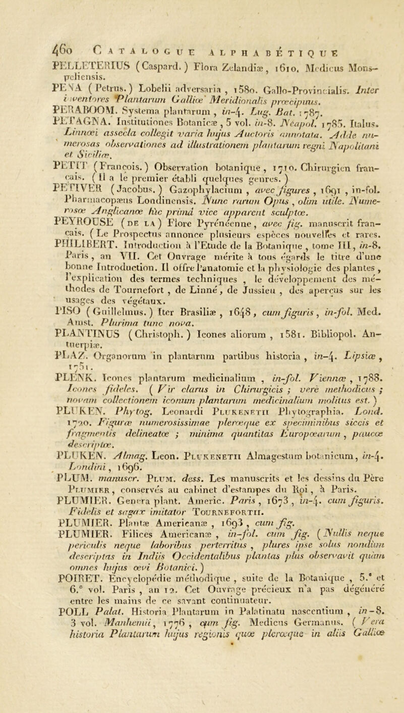 PELLE! ERÏ US (Gaspard.) Flora Zelandiæ, 1610. Mcdicus Mons- prcliensis. PE N A ( Petrus. ) Lobehi adversaria , i58o. Gallo-Provincialis. Inter inventories Plantarum Galliœ' Mericlionalis prœcipuus. PEU A BOOM. Systema plantarum , in-!\. Lug. Bat. irfr. PEFAGNA. Institutiones Botanicæ , 5 vol. in-8. Néapol, ij85. Italus. Linnœi assec/a coüegit varia hujus Auctoris annotata. Adde nu- merosas observationes ad illustrationem plantamm regni Napolitanï et Six il ire. PETIT (François.) Observation botanique, 1710. Chirurgien fran- çais. ( U a le premier établi quelques genres. ) PE FIVER (Jacobus. ) Gazophylacium , avec figures, 1691 , in-fol. Pharmacopæus Londinensis. Aune rarwn Ojms , oliin utile. JS'ume- rosœ Anglicanœ hic prima vice apparent sculptœ. PE1ROUSE (de u) Flore Pyrénéenne, avec fig. manuscrit fran- çais. ( Le Prospectus annonce plusieurs espèces nouvelles et rares. PHILIBERT. Introduc tion à l’Etude de la Botanique , tome Jlï, in-8. Paris , an \ IL Cet Ouvrage mérite à tous égards le titre d’une bonne Introduction. Il offre l’anatomie et la physiologie des plantes , 1 explication des termes techniques , le développement des mé- thodes de Tournefort , de Linné, de Jussieu , des aperçus sur les usages des végétaux. PISO ( Guillelmus. ) Iter Brasiliæ , 1648, cum figuris, in-fol. Med. Àmst. Plurima tune nova. PLANTINUS ( Christoph. ) Icônes aliorum , i58i. Bibliopol. An- tuerpiæ. PLAZ. Organorum in plantamm partibus historia , in—Lipsiœ , 1751. PLENK. Icônes plantarum medicinalium , in-fol. Viennœ , 1788. Icônes fidèles. ( Vir clarus in Chirurgicis ; verè methodicus ; novam collectionem iconum plantarum medicinalium molilus est. ) PLI KEN. Phytog. Leonardi Plukenetii Pbytographia. Lor.d. 179.0. Figuras numerosissimae plerœque ex speciminibus siccis et fragrnentis delineatoe ; ininima quantitas Kuropœamtn, pauccts descriptœ. PLU KEN. Almag. Leon. Plukenetii Almagestum botanicum, in-4. Londini, 1696. PLUM. ntanuscr. Pi.um. dess. Les manuscrits et les dessins du Pcre Plumier , conservés au cabinet d’estampes du Roi, à Paris. PLUMIER. Gênera plant. Americ. Paris , 1673, cum figuris. Fidelis et sagnx imitator Tournefortii. PLUMIER. Plantæ Americanæ , 169.3 , cum fig. PLUMIER. Filices Americanæ, in-fol. cum fig. (JVullis neque periculis neque laboribus perterritus , plures ipse soins nondhm descriptas in Indiis Occidentalibus plantas plus observavil quàm ornnes hujus cevi Botanici. ) POIRET. Éncyelopédie méthodique , suite de la Botanique , 5.® et 6.® vol. Paris , au 19. Cet Ouvrage précieux n’a pas dégénéré entre les mains de ce savant continuateur. POLL Paint. Historia Plantarum in Palatinatu nasccntium , in -8. 3 vol. Manhemii, 1776, cfim fig. Medicus Germanus. ( f era historia Plantarum hujus regionis quoe plerœque in aliis Gallu»