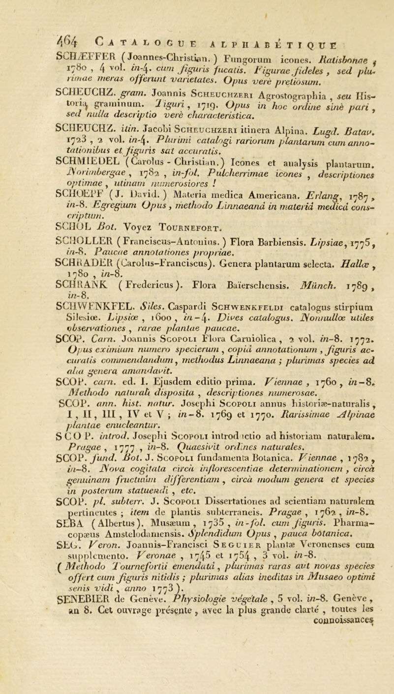 SCHÆFFER ( Joannes-Christian. ) Fungorum icônes. Balisbonac * I7<So ? 4 V°C *;4« fîguris fucalis. bigurae Jideles , sed plu- limae met as offerunt varietates. (Jpus verè preliosurn. SCIIEUCHZ. gram. Joannis Scheuchzeri Agrostographia , seu His- tolH £ramln unl- Jiguri, 1719* O pus in hoc online sinè pari. sed nul/a descriptio verè characteristica. SCIIEUCHZ. itin. Jacobi Scheuchzeri itinera Alpina. Lugd. Batau. 1 9 vol. in-(^. PLurimi catalogi rariorwti plantarum cumantio— tationibus et Jigu ris sat accuralis. SCHMILUEL (C.uolus - Christian.) Icônes et analysis plantarum. JSorimbergae , 1782 , in-Jbl. Pulcherrimae icônes , descriptiones optimae , ulinam numerosiores ! SCHOEPF (J. David.) Materia medica Americana. Erlang, 1787, *n~8* Egregium (Jpus , methodo Linnaeand in materià medicd cons- cription. SCHOL Bot. Voyez Tournefort. SCHÜLLER ( Franciscus-Antonins. ) Flora Barbiensis. Lipsiae, 1775, in-8. Paucae annotationes propriae. SCHRADER (Carolus-Franciscus). Généra plantarum selecta. Hallæ , 1780 , in-8. SCHRANK ( Fredcricus ). Flora Baïerschensis. Miinch. 1789, in- 8. SCHWFNKFEL. Siles. Caspardi Schwenkfeldi catalogus sdrpium Silesiœ. Lipsiœ , 1600, in-\. Diues catalogus. JSonnullœ utiles vbseruationes , rarae plantae paucae. SCO?. Carn. Joannis Scopoli Flora Caruiolica , 2 vol. m-8. 1772. O; ius eximium numéro specieruni, copia annotationum , Jiguris ac- curatis commendandum, methodus Linnaeana ; plurimas species ad alui généra amandauit. SCO?, carn. ed. I. Ejusdem editio prima. Viennae , 1760, in — 8. Methodo nalurati disposita , descriptiones numeroscie. SCO?, ann. hist. rwiur. Josephi Scopoli annus historiæ-naturalis , 1,11, 111 , IV et V ; in -8. 1769 et 1770. Rarissimae Alpinae plantae enucleantur. SCO?, introd. Josephi Scopoli introd ictio ad historiam naturalem. Pragae , 1777 , in-8. Quaesiuit ordines naturales. SCOP. jund. Bot. J. Scopoli fundamenta Botanica. Viennae , 1782 , in-8. JSova cogitata circà inflorescentiae determinationem , circà genuinam fructuüm differentiam , circà modum généra et species in posterum statuendi , etc. SCOP. pl. subterr. J. Scopoli Dissertationes ad scientiam naturalem pertinentes ; item de plantis subterraneis. Pragae , 1762 , i/z-8. SLBA (Albertus). Musæum , 1735 , in-fol. cum Jiguris. Pharma- copæus Amstelodamensis. Splendidum (Jpus , pauca botanica. SEG. Veron. Joannis-Francisci Seguier plantae Veroncnses cum supplcmento. Veronae , 17^5 et 1754 , 3 vol. in-8. ( Methodo Tourneforlii emendatd, plurimas ratas avl nouas species offert cum Jiguris nitidis ; plurimas alias ineditas in Musaeo optimi senis vidi, anno 1778). SENEBIER de Genève. Physiologie végétale , 5 vol. z/z-8. Genève , an 8. Cet ouvrage présente , avec la plus grande clarté , toutes les counoissances