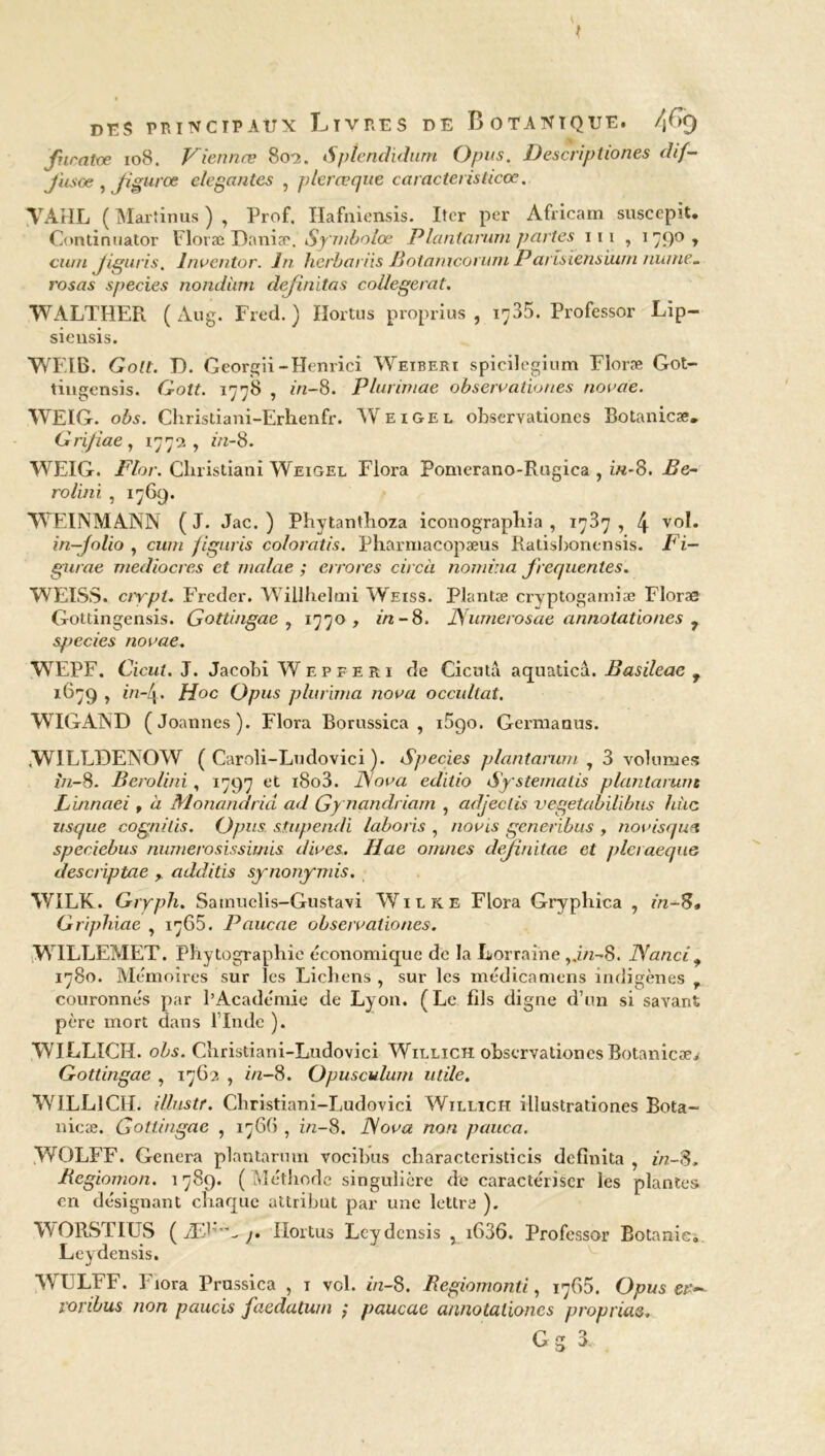 t des principaux Livres de Botanique, /fy fnratce 108. Viennes 802. Sptendidum Opus. Descriptiones dif- J'usoe, Jigurœ dégantés , plerœquè caracteristicœ. VA HL ( Martinus ) , Prof. Hafniensis. Iîer per Africain suscepit. Continuator Floræ Daniæ.Symbolœ P la ni arum juntes iii , 1790, cnm Jiguris. Inventor. In herbariis Botamcorum Parîsïensiwn mime_ rosas species nondiim definitas collegerat. WALTHER ( Aug. Fred. ) Hortus proprius , 1735. Professor Lïp- siensis. WEIB. Golt. D. Georgii- Henri ci Wexberi spicilegium Floræ Got- tingensis. Golt. 1778 , in-8. Plurimae observationes novae. WEIG. obs. Christiani-Erhenfr. AV ex gel observationes Botanicæ. Grijiae, 1772, in-S. WEIG. Flor. Cliristiani Weigel Flora Pomerano-Rugica , in-S. Be- rolini , 1769. WEINMANN ( J. Jac. ) Phytanthoza iconograpliia , 1737 , 4 vol. in—folio , cum figuris coloratis. Pharmacopæus Ratisbonensis. Fi— gurae médiocres et malae ; errores circà nomma frequentes. WEISS, crypl. Frcder. Willheltni Weiss. Plantæ cryptogamiæ Floræ Gottingensis. Gottingae , 1770, in-8. JSumerosae annotationes 7 species novae. WEPF. Cicut. J. Jacobi Wepferi de Ci en ta aquaticâ. Basileae f 1679 , in-4. Hoc Opus plurima nova occultât. W IG AND (Joannes). Flora Borussica , iSqo. Germanus. iWILLDENOW ( Caroli-Ludovici ). Species plantarum 1 3 volumes in-S. Berolini , 1797 et i8o3. ISova editio Systemalis plantarum Linnaei , à Monandriâ ad Gynandriam , adjeclis vegetabilibus hùc usque cognilis. Opus. stupendi laboris , no vis generibus , novisqua speciebus numerosissimis dives. Ilae omnes definitae et pleraeque descriptae , additis synonymis. WILK. Gryph. Sainuclis-Gustavi Wilke Flora Gryphica , in-S* Griphiae , 1765. Paucae observationes. WILLEMET. Phytographie économique de la Lorraine ,.in-8. Nanci9 1780. Mémoires sur les Lichens , sur les médicamens indigènes , couronnés par l’Académie de Lyon. (Le fds digne d’un si savant père mort dans l’Inde ). WILLICH. obs. Christiani-Ludovici Willich observationes Botanicaei Gottingae , 1762 , in-S. Opusculum utile. WILLICH. illustr. Christiani-Ludovici Willich illustrationes Bota- nicæ. Gottingae , 1766 , in-8. ISova non pauca. WOLFF. Généra plantarum vocibus charactcristicis definita , in-S. Begiomon. 1789. (Méthode singulière de caractériser les plantes en désignant chaque attribut par une lettre ). WORSTIUS ( Æ1'- j. Hortus Leydcnsis , x636. Professor Botanie» Leydensis. WULFF. Fiora Prussica , 1 vol. in-S. Begiomonti, 17G5. Opus er— varibus non paucis faedatum j paucae annotationes proprius. G g 3