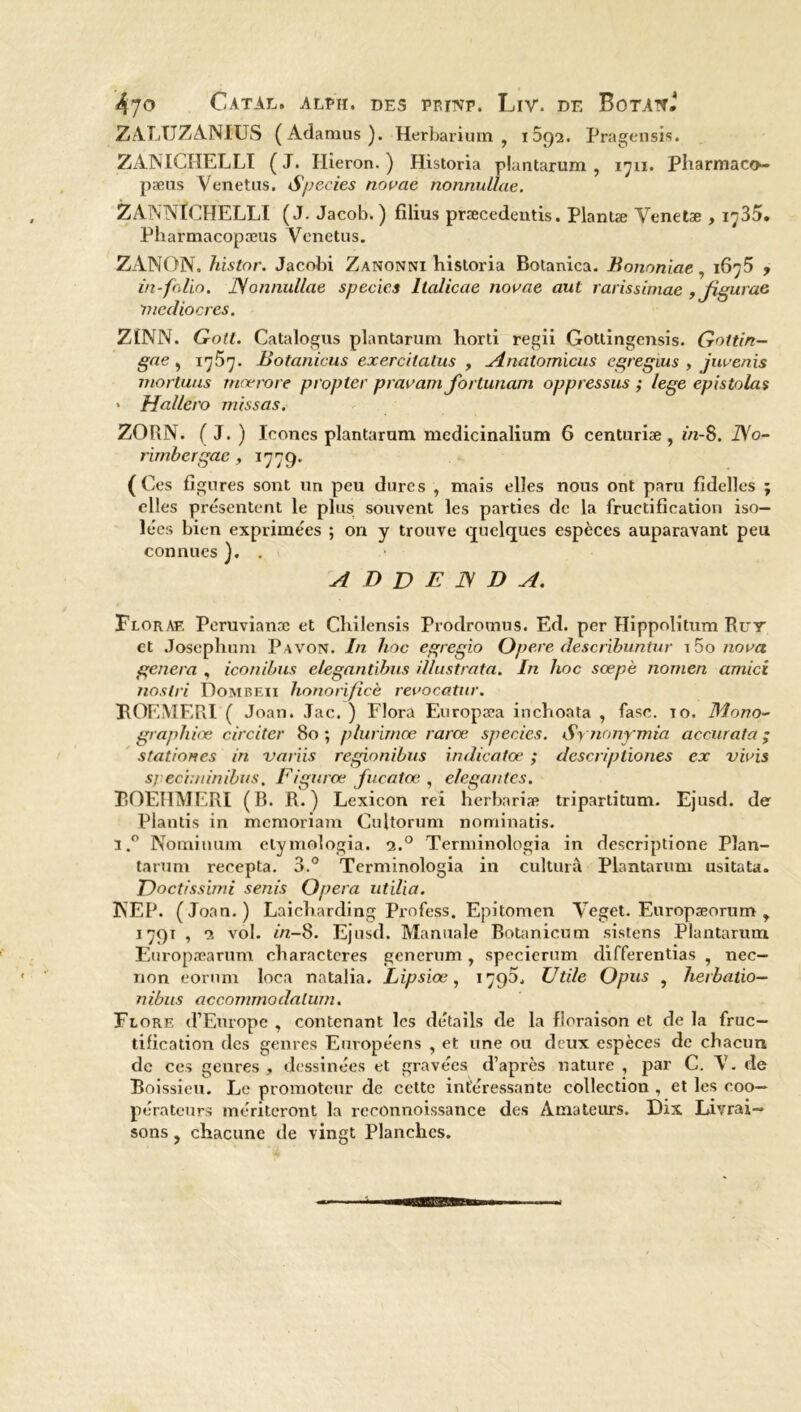 ZALUZANIUS (Adamus). Herbarium , 1592. Pragensis. ZANICHELLI (J. Hîeron. ) Historia plantarum, 1711. Pharmaco- pæus Venetus. Species novae nonnullae. ZANNÏCHELLI (J. Jacob. ) filius præcedentis. Plantæ Venetæ , 1735. Pharmacopæus Yenetus. ZANON. histor. Jacobi Zanonni historia Botanica. Bononiae, 1675 , in-folio. JSonnullae species Italicae novae aut rarissimae , jigurae médiocres. ZÎNN. Gott. Catalogus plantarum horti regii Gottingensis. Gottin- gae, 1757. Botanicus exercilatus , Anatomicus cgregius , juvenis mortuus rnœrore propter pravam fortunam oppressus ; lege epistolas ' Hallero missas. ZORN. ( J. ) Icônes plantarum mcdicinalium 6 centuriæ , iVi-8. No- rimbergae, 1779. (Ces figures sont un peu dures , mais elles nous ont paru fidelles ; elles présentent le plus souvent les parties de la fructification iso- lées bien exprimées ; on y trouve quelques espèces auparavant peu connues ' ADDENDA. Floraf. Peruvianæ et Chilensis Prodromus. Ed. per Hippolitum Rut et Josephum Pavon. In hoc egregio Opéré describuntur i5o nova généra , iconibus elegantibus illustrata. In hoc sœpè nomen amici nos tri Dombeii honorifïcè revocatur. ROEMERI ( Joan. Jac. ) Flora Europæa inchoata , fase. 10, Mono- graphiœ circiter 80; plurirnœ rarce species. Synonymia accurat a ; station es in variis regionibus indicatœ ; descriptiones ex vivis sj ecindnibus, Figurce fucatœ , élégantes. EOEHMERI (B. R.) Lexicon rei herbariæ tripartitum. Ejusd. de Plantis in memoriam Cultorum nominatis. 1,° Nominum elymologia. 2.0 Terminologia in descriptione Plan- tarum recepta. 3.° Terminologia in culturâ Plantarum usitata. Doctissbni senis Opéra utilia. 3NEP. (Joan.) Laicharding Profess. Epitomen Veget. Europæorum r 1791 , 2 vol. iVz-8. Ejusd. Manuale Botanicum sistens Plantarum Europæarum characteres generum, specicrum differentias , nec- non eorum Ioca natalia. Lipsiœ, 1790. Utile Opus , herbatio- nibus acconnnodalum. Flore d’Europe , contenant les détails de la floraison et de la fruc- tification des genres Européens , et une ou deux espèces de chacun de ces genres , dessinées et gravées d’après nature , par C. Y. de Boissieu. Le promoteur de cette intéressante collection , et les eoo— pérateurs mériteront la rcconnoissance des Amateurs. Dix Livrai- sons , chacune de vingt Planches.