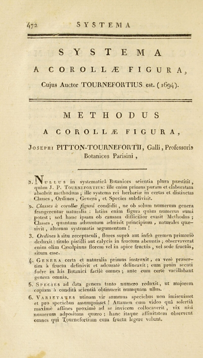 S Y S T E M A A COROLLÆ FIGURA, Cujus Auctor TOURNEFORTIUS est. ( 1694). METHODUS A COROLLÆ FIGURA, Josephi PITTON-TOURNEFORTII, Galli, Professons Botanices Parisini , ÿ. u l l u s in systcmaticâ Botanices seienlia plnra præsddt , quàm J. P. Tournefortius: ille enim primus puram et elaboratain absolvit methodimi ; ille systema rei lierbariæ in certas et disdnctas Classes , Ordines , Généra , et Species subdivisit. 3. Classes à corollœ jfigurd condidit, ne ob solum numerum généra frangerentur naturalia : ladiis enim figura quàm numerus sumi potest ; sed hanc ipsam ob causam ditficilior evasit Methodus ; Classes , quantum adsumtum admisit principium , naturales quæ- sivit , alterum systematis argumentum ! 3. Ordines h situ receptaeuli, flores suprh aut infrh germen primario dcduxit : titulo pistilli aut calycis in fructum abeunds ; observaverat enim olim Cæsalpinus florem vel ia apice frac tus , vei sede fructùs, situm esse. 4. Généra certa et naturalia primus instruxit , ea verè præser- dm fructu definivit et adcuratè delineavit ; eum proin secuti fuérc in liis Botanici facile omncs *, ante eum certè vacillabant généra omnia. 5. Species ad data généra tanto numéro reduxit, ut majorem copiam à condità scientiâ obtinuerit numquam ullus. 6. Varietatf, s utinam vir summus speciebus non imiscuisset et pro speciebus assumpsisset ! Atlamen cum video quà solerdà maxime affines proximè ad se invicem collocaverit , vix nisi numerum adpositum quæro ; hanc itaque affinitatem observent omncs qui Xournefortium cum fructu lcgei’e volunt.