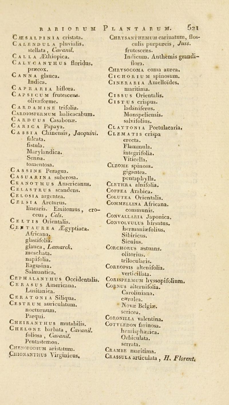 Caesalpinia cristata. C.UENDÜL A pluvialis, stellata, Cavanil. C A L l a Æthiopica. Calycanthus floridus, præcox. Canna glauca. Indica. Capraria biflora. Capsicum frutescent, olivæforme. Carda mine trifolia. Cardiospermum lialieacabum. C a r d xj u s Casabonæ. C a r i c a Papaya. C a s s i a Cliinensis, Jacquini. faîcata. fistula. Marylandica. Senna. tomentosa. C a s s i n e Peragua. Casuarina suberosa. Ceanothus Araericanus. Celastru s scandens. Celosia argentea. C E l s i a Arcturus. liiiearis. Emitomus, cro- ceus , Cels. C e l t i s Orientalis. C e js r a u r e a Ægyptiaca. Africana. glastifolia. glauca, Lamarck. moschata. napi folia. Ragusina. Salmantica. Cephalanthus Occidentalis. C e r a s u s Americana. Lusitanica. Cerat oni a Siliqua. C e s t r u m auriculatum. nocturnum. Parqui. Cheiranthus mutabilis. C H e L o N e barbata , Cavanil. foliosa , Cavanil. Pentastemon. Chenopodium aristatum. Chionanthus Yirgiuicus* P L A N T A R U M. 5at Chrysanthemum carinatum, flos- culis purpurcis, Juss. frutcscens. Indicum. Anthémis grandi- flora. Chrysocoma coma aurea. Cichorium spinosum. Cineraria Amelloïdes. maritima. C i s s u s Orientalis. Cistus crispus. ladàniferus. Monspeliensis. sahifolius. Claytonia Portulacaria, Clematis crispa erecta. Flammula. in tegri folia. Viticella. Cleome spinosa. gigantea. pentaphylla. Clethra alnifolia. Coffea Arabica. Colutea Orientalis. Commellina Africana. com munis. Convallaria Japonica, Convolvulus hirsutus. hermaniaefolius, Sibiricus. Siculus. Corchorus æstuans. olitôrius. trilocularis. Coreopsis altenifolia. verticillata. Corispermum liyssopifolium. Connus aiternifolia. Caroliniana. c^rulca. Novæ Belgiæ. sericea. Cop.onilla valentina. Cotyeedon farinosa. hemisphærica. Orbiculata. serrata. Crambe maritima. Crassula articula ta , II, Florent,