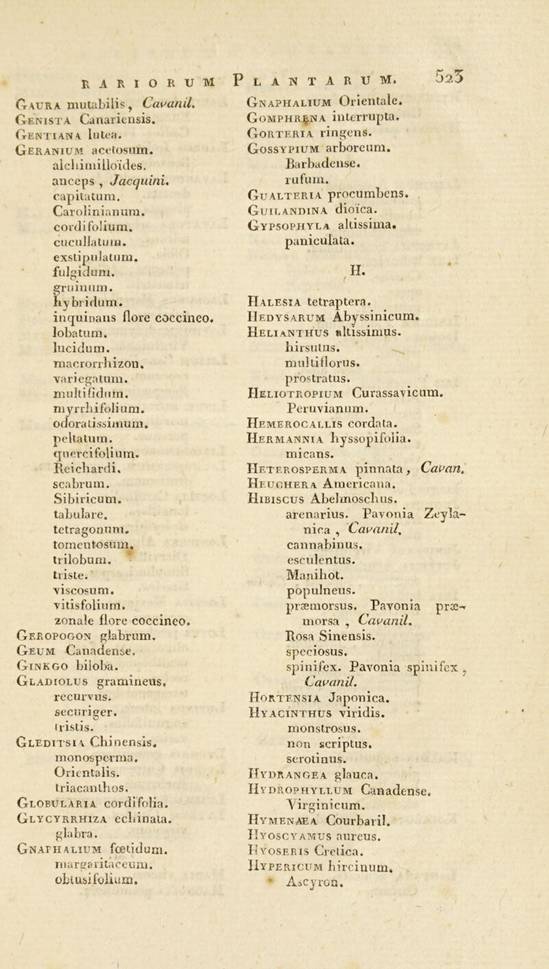 G aura mutabilis, Cavanil. Genista Canariensis. Gentiana lutea. Géranium acetosum. alchiniilloïdes. anceps , Jacquini. capitatum. Carolinianum. cordi folium. cucullatum. exstipulaUim. fulgidum. gruinum. hybridum. inquinans flore coccinco. loba tu m. lucidum. macrorrhizon. variegatum. nudtifidum. myrrbifolium. odoratissimum. peltatum. quercifolium. Reichardi. scabrum. Sibiricum. tabula re. tetragonum. tomcntosum, trilobum. triste. viscosum. vitisfolium. zonaîe flore coccinco. Geropogon glabrum. Geum Canadense. Ginkgo biioba. Gladiolus gramineus, recurvus. securiger. iristis- Gleditsia Chinensis, monosperma, Oricntalis. triacanthos. Globularia cordifolia. Glycyrrhiza ecliinata. glabra. GNAniALiUM foetidum. margaritaccum. obiusifoliam. Plantarum. 52^ Gnaphalium Orientale. Gomphr^na interrupta. Gorteria ringens. Gossypium arborcum. Barbadensc. rufum. Gualtf.ria procumbcns. Guit.andina dioica. Gypsophyla altissima. panieulata. Halesia tetraptera. IIedysarum Abyssinicum. Helianthus «ltissimus. hirsutus. multiflorus. prostratus. Heliotropium Curassavicum. Peruvianum. Hemerocallis cordata. Hermannia liyssopifoiia. micans. Heterosperma pinnata, Cavan. Heuchera Americana. Hibiscus Abelmoscbus. arenarius. Pavonia Zeyîa~ nica , Cavanil, cannabinus. esculentus. Manihot. populneus. prasmorsus. Pavonia proe-* morsa , Cavanil. Rosa Sinensis. spcciosus. spinifex. Pavonia spinifex . Cavanil. Hortensia Japonica. Hyacinthus viridis. monstrosus. non scriptus. scrotinus. Hydrangea glauca. Hv drop h y li.um Canadense. Virginicum. Hymenaea Courbaril. IIyoscyamus aurcus. Hyoseris Crelica. IIypericum hircinum. * Ascyron.