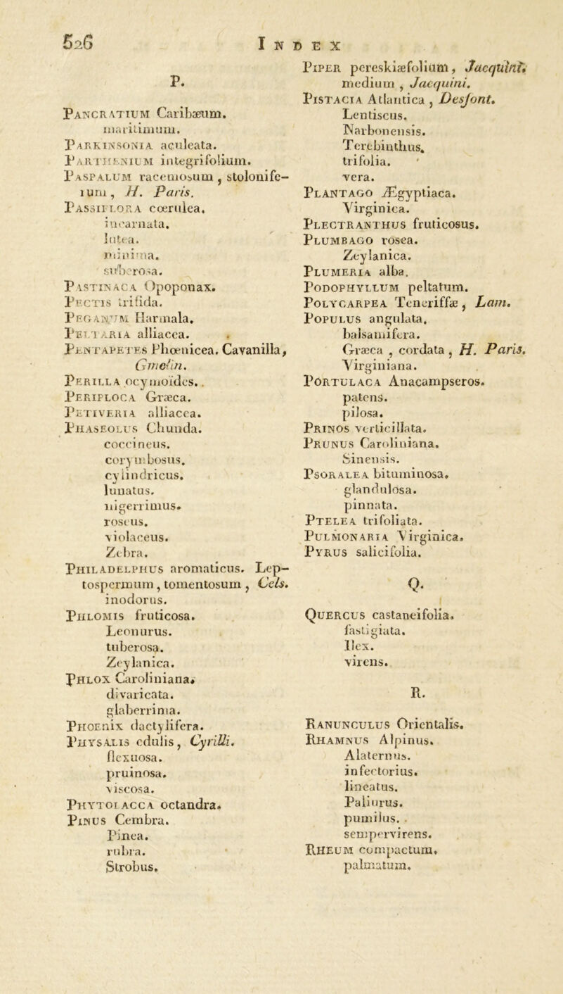 52 G Index P. Pancr.ytium Caribæum. ma rilimuni. Parkinsonia aculeata. P a R Tl t ? n ilm i 11 tegri folium. P asp arum racemoium ? stolonife- îuru, H. Paris. Passiieora cœrulea. iuearnata. lut* a. rumina. siVberosa. Pystinaca Opoponax. Piîctis irifîda. Pegan/jm. Harmala. Pet i -RiA alliacea. Pentapetes Pliœnicea. Cavanilla, Gnie'in. Perilla ocymoïdcs.. Periploca Græca. Petiveria alliacca. Phaseolus Chunda. coccineus. cor) iiîbosus. cvlindricus. J luuatus. nigerrimus» roscus. \iolaceus. Zt-bra. Philadelphus aromaticus. Lep- tospcrinum, tomentosum ? Cels. inodorus. Phlomis fruticosa. Leonurus. tubcrosa. Zcylanica. Phlox Caroliniana* divaricata. glaberrima. PnoEnix dactylifera. Physalxs cdulis , Cyrilli. flexuosa. pruinosa. \iscosa. Phytoiacca octandra. Punus Cembra. Pinça. rubra. Strobus. Piper pereskiæfolium, Jacquini» medium , Jacquini. Pistacia Atlandca , Dtsjont, Lentiscus. INarbonensis. Terebintlius. trifolia. vera. Plantago Ægyptiaca. Yirginica. pLECTRANTHUS frUticOSUS. Plumbago rosea. Zcylanica. Plumeria alba. Podophyllum peltatum. Poly carpe a Teneriffæ, Lam. Populus angulata. balsamifcra. Græca , cordata , H. Paris. Virginiana. Portulaca Auacampseros. païens, pilosa. Prtnos verticillata. Prunus Caroliniana. Sineusis. Psorauea bituminosa. glandulosa. pinnata. Ptelea trifoliata. Pulmonarta Virginica. Pyrus salicifolia. Q- Quercus castaneifolia, fastigiata. llex. virens. R. Ranuncuuus Orientais. Rhamnus Alpinus. Alaternus. infectorius. lineatus. Pâli u rus. pumilus. sempervirens. Rheum compactum, palmatum.