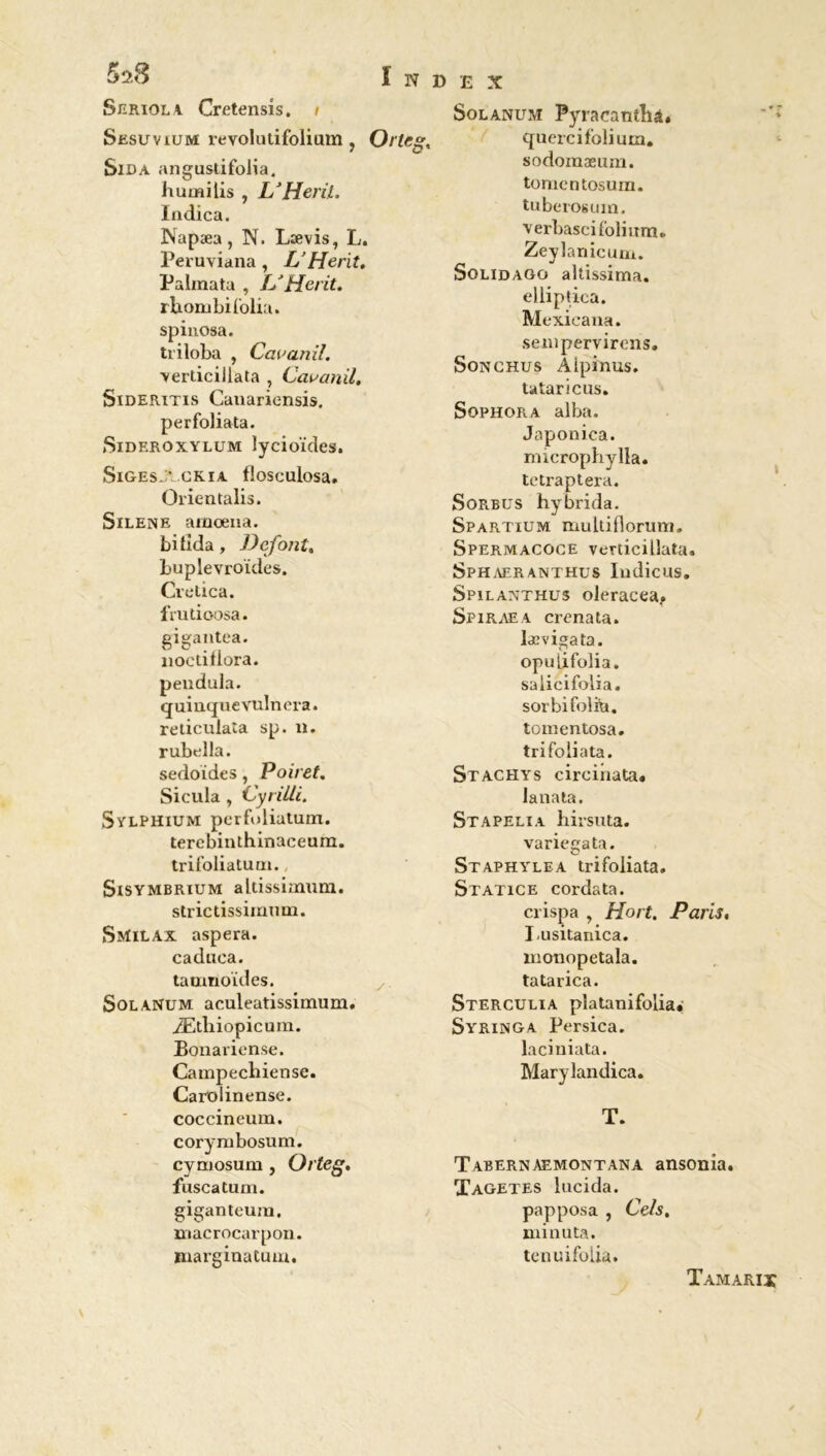Seriola Cretensis. i Sesuvium revolutifoliam , Orleg, Sida angustifolia, humilis , L’Heril. Indica. Napæa, N. Lævis, L. Peruviana , L’He rit. Palinata , L'Herit. rhombifolia. spiuosa. tri loba , Cauanil. yerticillata , Cavanil. Sideritis Canariensis. perfoliata. Sideroxylum lycioïdes. SlGESJ* .CRIA flosculosa. Orientalis. Silene araœna. bitida, Défont. buplevroïdes. Cretica. frudoosa. gigantea. nocdflora. peiidula. quinquevulnera. reticuiata sp. n. rubella. sedoides, Poiret. Sicula , Cyrille. Sylphium perfoliatum. terebinthinaceum. trifoliatum., Sisymbrium aldssimum. strictissimum. Sivïilax aspera. caduca. tatrmoïdes. Solanum aculeatissimum. Ætliiopicum. Bonariense. Campecbiense. Carolinense. coccineum. corymbosum. cymosum , Orteg. fuscatum. giganteum. macrocarpon. marginatum. £ X Solanum: Pyracanthà. quercifolium. sodomaeum. tomentosum. tuberosum. Yerbasci folium. Zeylanicum. Solidago altissima. elliptica. Mexicana. senipervirens. Sonchus Alpinus. ta tarions. Sophora alba. Japonica. microphylla. tetraptera. Sorbus hybrida. Spartium muldflorum. Spermacoce verdcillata. Sphaer anthus Iudicus. Spilanthus oleracea.. Spiraea crenata. Iævigata. opuiifolia. salicifolia. sorbifolfa. tomentosa. tri folia ta. Stachys circinata. lanata. Stapelia hirsuta. variegata. Staphylea trifoliata. Statice cordata. crispa , Hort. Paris. Lusitanica. monopetala. tatarica. Sterculia pl a ta ni folia. Syringa Persica. laciniata. Marylandica. T. Tabernaemontana ansonia. Tagetes lucida. papposa , Cels, minuta. tenuifolia. Tamaris
