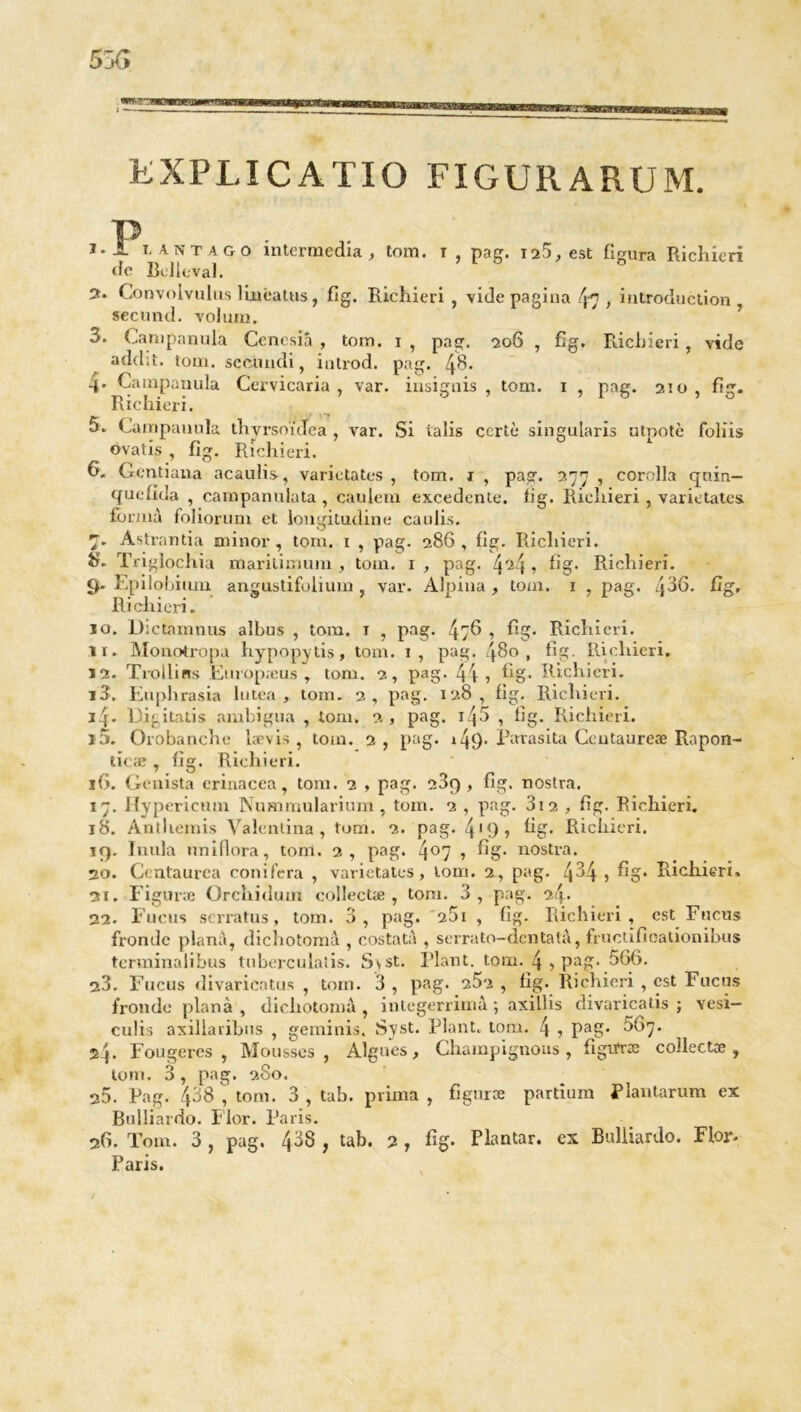 EXPLICATIO FIGURARUM. 3* — la nt ag o intermedia , tom. i , pag. 128, est Figura Richieri de Bel le val. 2* Convolvulus linèatus, fig. Richieri , vide pagina fa , introduction secund. volum. 3. Canipanula Cencsiâ , tom. 1 , pag. 206 , fig. Richieri, vide add;t. tom. sec'undi, introd. pag, fa. 4. Campanula Cervicaria , var. insignis , tom. 1 , pag. 210, fig. Richieri. 5. Campanula. thyrsoïdea , var. Si ialis certè singularis utpotè foHis ovatis , Fig. Richieri. 6. Gentiana acaulis, varietates , tom. 1 , pag. 277 , corclla qnin— quefida , campanulata , caulem excedente. fig. Richieri , varietates forma foliorum et longitudine caulis. 7. Astrantia minor , tom. 1 , pag. 286, Fig. Richieri. îh Triglochia marilimum , tom. 1 , pag. fa!\ , fig. Richieri. 9. Epilobium angustifolium , var. Alpina , tom. 1 , pag. faQ. fig. Richieri. 10. Dictamnus aïbus , tom. 1 , pag. 47^ 1 fig. Richieri. 11. Monotropa hypopytis, tom. 1, pag. 480, fig. Ilicliieri. 12. Trollins Europæus , tom. 2, pag* 44 1 fig* Richieri. 13. Euphrasia lutea , tom. 2, pag. 128, fig. Richieri. 14. 13ij.ital.is ambigu» , tom. 2, pag. ifa , fig. Richieri. î5. Orobanche iævis , tom. 2, pag. r49* Parasita Ccutaureæ Rapon- ticæ , fig. Richieri. 16. Genista erinacea, tom. 2 , pag. 209 , fig. nostra. 17. Ilypericum Nummularium , tom. 2 , pag. 3i2 , fig. Richieri. 18. Anthémis Valenlina , tom. 2. pag. 4'9> fig- Richieri. 19. Inula uniflora, toni. 2, pag. 4°7 1 fig* nostra. 20. Ccntaurca conifcra , varietates, tom. 2, pag. 4^4 1 fig* Richieri» 21. Figune Orchidum collectæ, tom. 3, pag. 24* 22. Fucus serratus, tom. 3, pag. 261 , fig. Richieri, est Fucus fronde plana, dichotomâ , costatà , serrato-dentatâ, fructific-ationibus terminalibus tnberculalis. S\st. Plant, tom. 4 , pag. 566. 23. Fucus divaricatus , tom. 3 , pag. 252 , fig. Richieri , est Fucus fronde plana , dichotomâ , integerrimâ ; axillis divaricatis ; vesi- culis axillaribus , geminis. Syst. Plant, tom. \ , pag. 567. 24* Fougères , Mousses , Algues, Champignons , figiïræ collectæ , tom. 3, pag. 280. 25. Pag. 458^ tom. 3, tab. prima , figura partium Plantarum ex Bulliardo. I lor. Paris. 26. Tom. 3 , pag. 438 , tab. 2 , fig. Plantar. ex Bulliardo. Flor- Paris