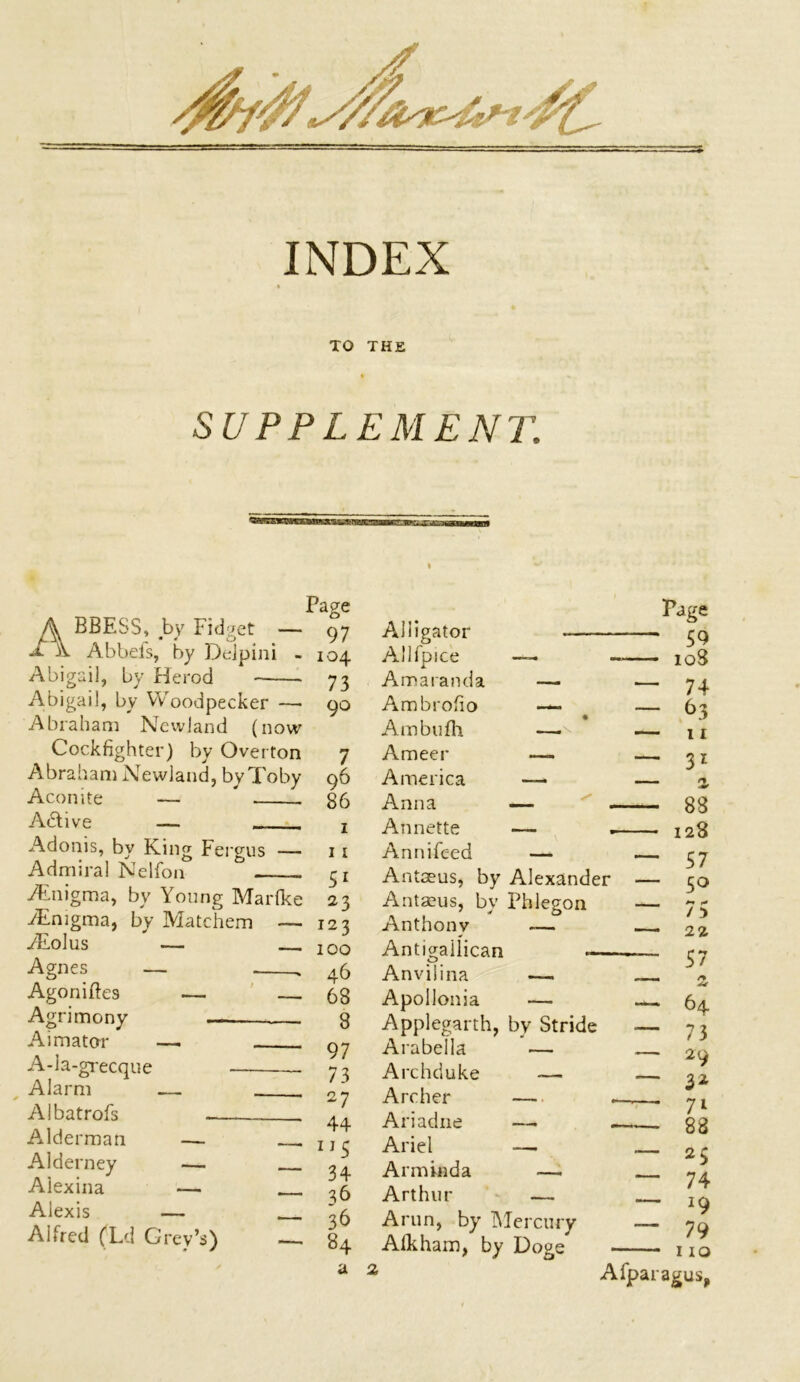 INDEX TO THE SUPPLEMENT’. A BBESS, by Fidget ■ X Abbefs, by Dejpini Abigail, by Herod Abigail, by Woodpecker — Abraham Ncwland (now Cockfighter) by Overton Abraham Newland, byToby Aconite — * Active — Adonis, by King Fergus — Admiral Nelfon -/Enigma, by Young Marlke /Enigma, by Matchem — /Eolus — Agnes — . Agoniftes — Agrimony Aimator — A-ia-grecque Alarm — Albatrofs . Alderman — Alderney — Aiexina — Alexis — Alfred (Ld Grev’s) — Page 97 Alligator Page 59 104 Allfpice —. - 108 73 Amaranda — — 74 90 Ambrofio — Ambufh — — 63 — n 7 Ameer —- — 31 96 America — 86 Anna — ^ — 88 1 Annette — — 128 11 Annifeed — — 57 Antaeus, by Alexander — 50 23 Antaeus, by Phlegon . ** ** / :> —• 22 57 123 100 Anthony -— Antigailican 46 Anviiina — 68 Apollonia — — 64 8 Applegarth, by Stride — 73 97 Arabella — — 29 — 32 73 Archduke — 27 Archer — - —- 71 88 44 Ariadne —. - 115 Ariel — — 25 — 74 IQ 34 Arminda — 36 Arthur — 36 Arun, by Mercury — 79 I IO 84 Aik ham, by Doge a 2 Afparagus,