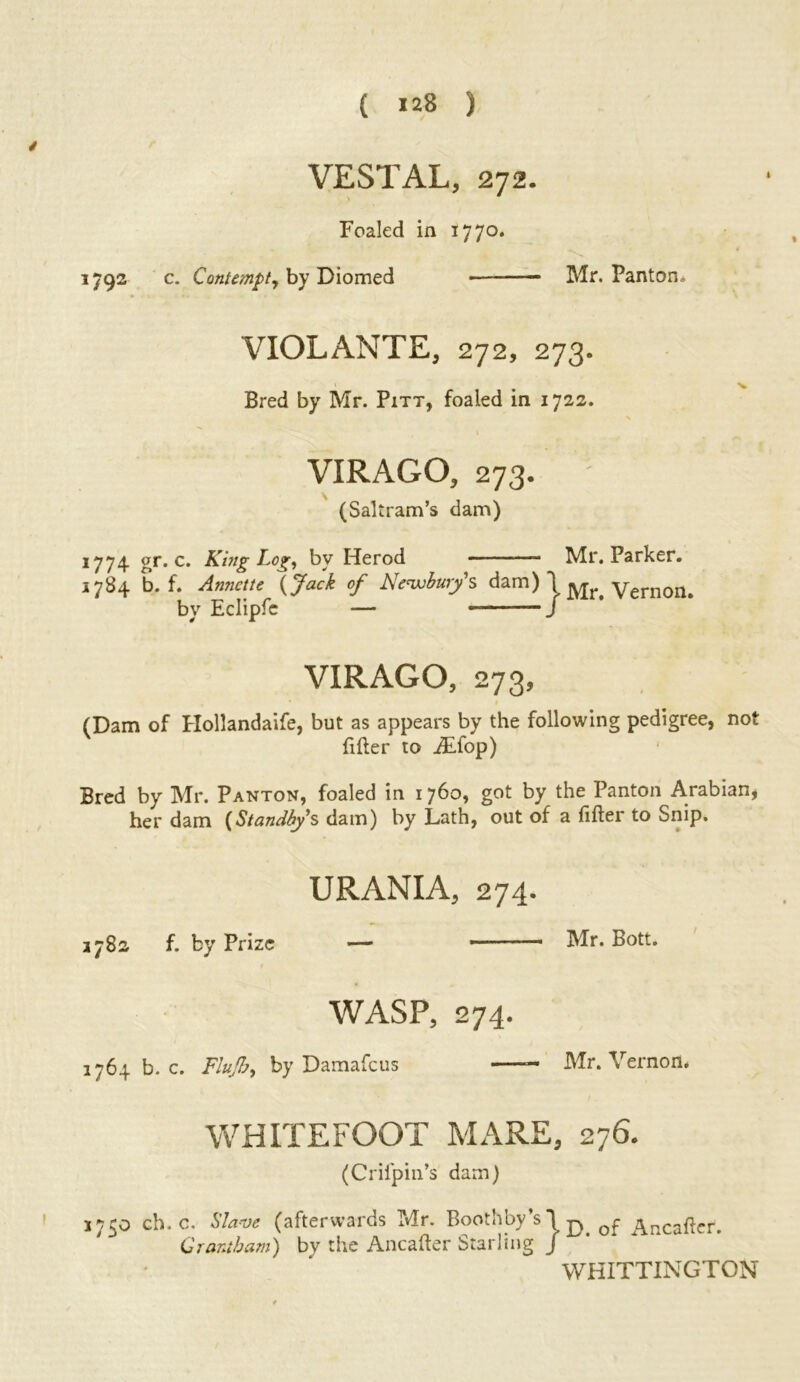 VESTAL, 272. Foaled in 1770. 1792 c. Contempt, by Diomed Mr. Panton. VIOLANTE, 272, 273. Bred by Mr. Pitt, foaled in 1722. VIRAGO, 273. ; (Saltram’s dam) 1774 gr. c. King Log, by Herod ■ Mr. Parker. 1784 b. f. Annette (Jack of Newbury's dam) *1 Vern0n. by Eclipfc — * J VIRAGO, 273, (Dam of Hollandaife, but as appears by the following pedigree, not filler to iEfop) Bred by Mr. Panton, foaled in 1760, got by the Panton Arabian, her dam {Standby's dam) by Lath, out of a lifter to Snip. URANIA, 274. 3782 f. by Prize — ■ ■— Mr. Bott. WASP, 274. 1764 b. c. Fluft.by Damafcus Mr. Vernon. WHITE FOOT MARE, 276. (Crifpin’s dam) 17^0 ch.c. Slave (afterwards Mr. Boothby’s \ n f Arcaftcr. ;i Grantham) by the Ancafter Starling jL‘ * WHITTINGTON