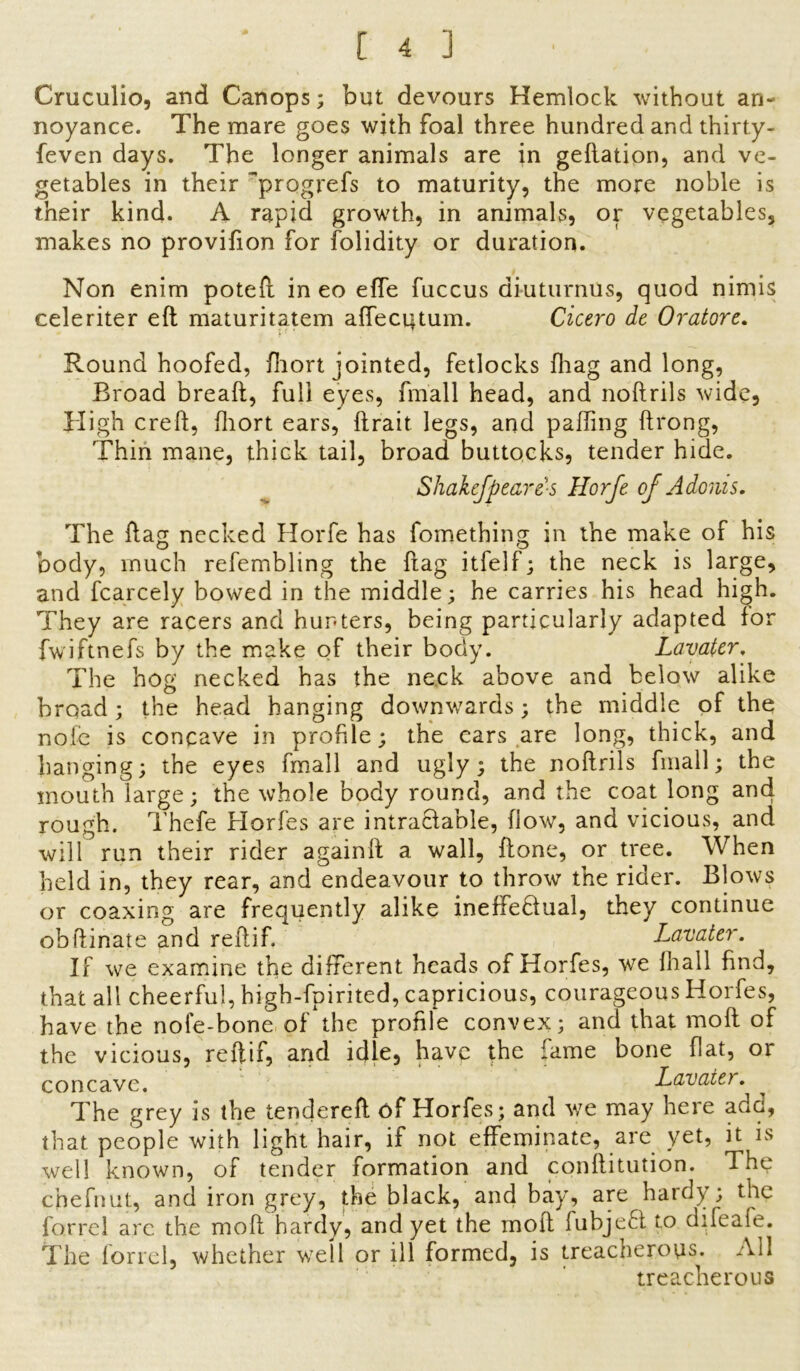 Cruculio, and Canops; but devours Hemlock without an- noyance. The mare goes with foal three hundred and thirty- feven days. The longer animals are in geftation, and ve- getables in their progrefs to maturity, the more noble is their kind. A rapid growth, in animals, or vegetables, makes no provifion for folidity or duration. Non enim poteft in eo effe fuccus di-uturnus, quod nimis celeriter eft maturitatem afTecqtum. Cicero de Oratore. Round hoofed, fhort jointed, fetlocks fhag and long, Broad bread, full eyes, fmall head, and noftrils wide, High creft, fhort ears, ftrait legs, and palling ftrong, Thin mane, thick tail, broad buttocks, tender hide. Shakefpeares Horfe of Adonis. The flag necked Horfe has fomething in the make of his body, much refembling the frag itfelf; the neck is large, and fcarcely bowed in the middle; he carries his head high. They are racers and hunters, being particularly adapted for fwiftnefs by the make of their body. Lavater. The hog necked has the neck above and below alike broad ; the head hanging downwards; the middle of the noie is concave in profile; the cars are long, thick, and hanging; the eyes fmall and ugly; the noftrils fmall; the mouth large; the whole body round, and the coat long and rough. Thefe Horfes are intractable, flow, and vicious, and will run their rider againft a wall, ftone, or tree. When held in, they rear, and endeavour to throw the rider. Blows or coaxing are frequently alike ineffectual, they continue ob ft in ate and re ft if. Lavater. If we examine the different heads of Horfes, we Hi all find, that all cheerful, high-fpirited, capricious, courageous Horfes, have the nofe-bone of the profile convex; and that moft of the vicious, reftif, and idle, have the fame bone flat, or concave. Lavater. The grey is the tendered: of Horfes; and we may here add, that people with light hair, if not effeminate, are yet, it is well known, of tender formation and conftitution. The chefnut, and iron grey, the black, and bay, are hardy; the for re 1 arc the moft hardy, and yet the moft fubjeCl to difeafe. The forrel, whether well or ill formed, is treacherous. All treacherous