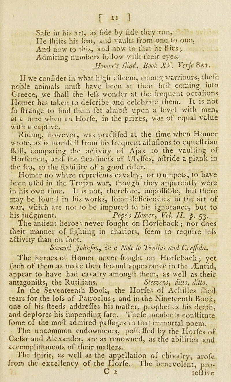 Safe in his art, as fide by fide they run, He fhifts his feat, and vaults from one to one, And now to this, and now to that he flies; Admiring numbers lollow with their eyes. Homer s Iliad, Book XV. Verfe 821. If we confider in what high efteem, among warriours, thefe noble animals mufl have been at their fir it coming into Greece, we fhall the lefs wonder at the frequent occafions Homer has taken to deferihe and celebrate them. It is not fo ftrange to find them fet almoft upon a level with men, at a time when an Horfe, in the prizes, was of equal value with a captive. Riding, however, was praflifed at the time when Homer wrote, as is manifeft from his frequent allufionsto equeftrian (kill, comparing the activity of Ajax to the vaulting of Horfemen, and the fleadinefs of Ulyffes, aflride a plank in the fea, to the liability of a good rider. Homer no where reprefents cavalry, or trumpets, to have been ufed in the Trojan war, though they apparently were in his own time. It is not, therefore, impoflible, but there may be found in his works, fome deficiencies in the art of war, which are not to be imputed to his ignorance, but to his judgment, Pope's Homer, Vol. II. p. 53. The antient heroes never fought on Horfeback; nor does their manner of fighting in chariots, feem to require lefs activity than on foot. Samuel Johnfon, in a Note to Troilus and Crejpda. The heroes of Homer never fought on Horfeback; yet fuch of them as make their fecond appearance in the zEneid, appear to have had cavalry among!! them, as well as their antagonifts, the Rutilians. Steevcns, ditto, ditto. In the Seventeenth Book, the Horfes of Achilles fhed tears for the lofs of Patroclus; and in the Nineteenth Book, one of his fleeds addreffes his mailer, prophefics his death, and deplores his impending fate. Thefe incidents conflitute fome of the mofl admired paflages in that immortal poem. The uncommon endowments, poffeffed by the Horfes of Csefar and Alexander, are as renowned, as the abilities and accomplifhments of their mailers. The fpirit, as well as the appellation of chivalry, arofe from the excellency of the Horfe. The benevolent, pro- C 2 teftive